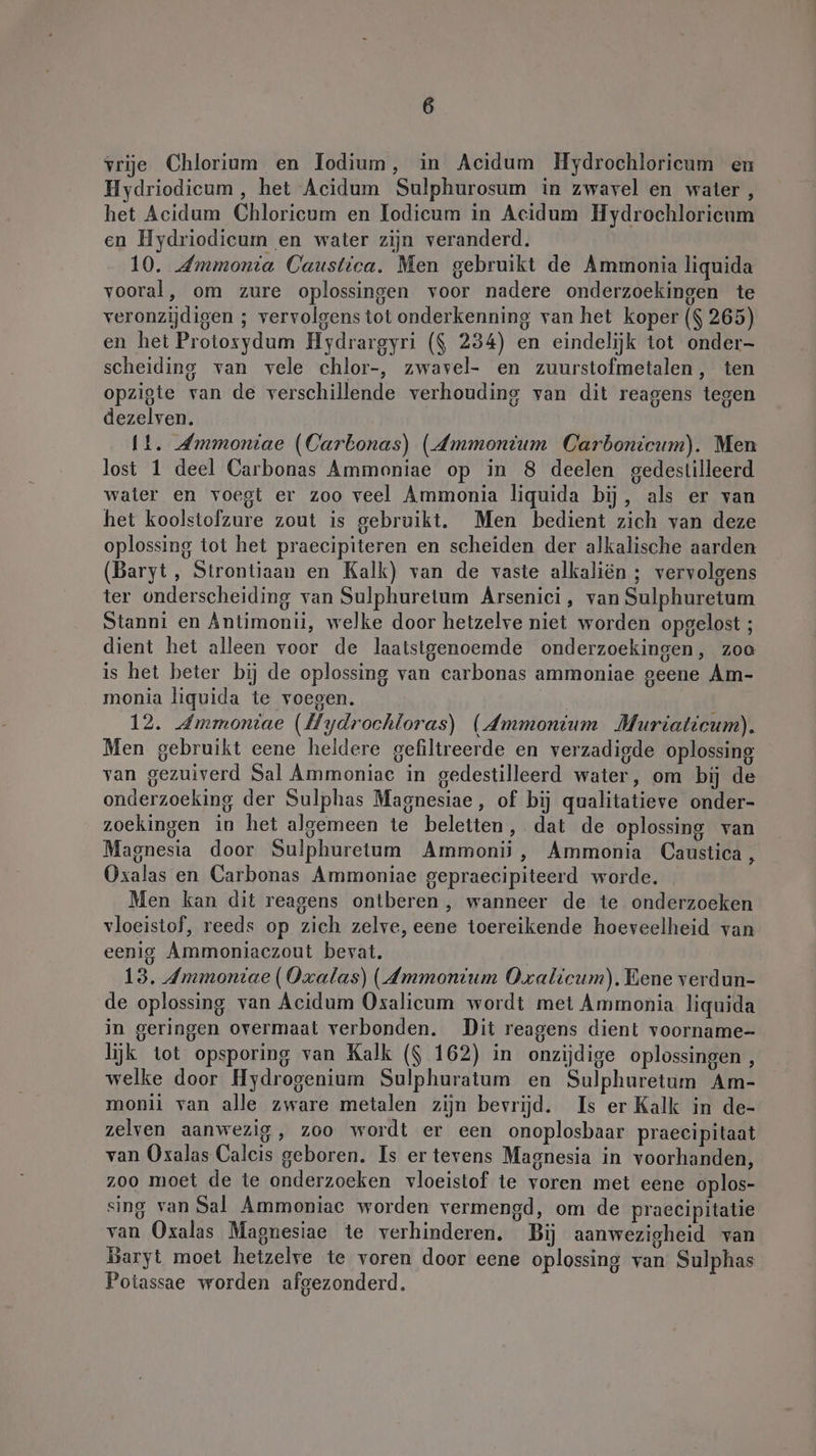 vrije Chlorium en Ilodium, in Acidum Hydrochloricum en Hydriodicum, het Acidum Sulphurosum in zwavel en water, het Acidum Chloricum en Todieum in Acidum Hydrochlorieum en Hydriodicum en water zijn veranderd. 10. Ammonia Caustica. Men gebruikt de Ammonia liquida vooral, om zure oplossingen voor nadere onderzoekingen te veronzijdigen ; vervolgens tot onderkenning van het koper ($ 265) en het Protosydum Hydrargyri ($ 234) en eindelijk tot onder- scheiding van vele chlor-, zwavel- en zuurstofmetalen, ten opzigte van de verschillende verhouding van dit reagens tegen dezelven. It. Jmmoniae (Carbonas) (Ammonium Carbonicum). Men lost 1 deel Carbonas Ammoniae op in 8 deelen gedestilleerd water en voegt er zoo veel Ammonia liquida bij, als er van het koolstofzure zout is gebruikt. Men bedient zich van deze oplossing tot het praecipiteren en scheiden der alkalische aarden (Baryt, Strontiaan en Kalk) van de vaste alkalien ; vervolgens ter onderscheiding van Sulphuretum Arsenici, van Sulphuretum Stanni en Antimonii, welke door hetzelve niet worden opgelost ; dient het alleen voor de laatstgenoemde onderzoekingen, zoa is het beter bij de oplossing van carbonas ammoniae geene Am- monia liquida te voegen. 12. Ammoniae (Hydrochloras) (Ammonium Muriaticum). Men gebruikt eene heldere gefiltreerde en verzadigde oplossing van gezuiverd Sal Ammoniac in gedestilleerd water, om bij de onderzoeking der Sulphas Magnesiae, of bij qualitatieve onder- zoekingen in het algemeen te beletten, dat de oplossing van Magnesia door Sulphuretum Ammonii, Ammonia Caustica , Oxalas en Carbonas Ammoniae gepraecipiteerd worde. Men kan dit reagens ontberen, wanneer de te onderzoeken vloeistof, reeds op zich zelve, eene toereikende hoeveelheid van eenig Ammoniaczout bevat. 13. Ammontae (Oxalas) (Ammonium Oxalicum). Bene verdun- de oplossing van Acidum Oxalieum wordt met Ammonia liquida in geringen overmaat verbonden. Dit reagens dient voorname- lijk tot opsporing van Kalk ($ 162) in onzijdige oplossingen, welke door Hydrogenium Sulphuratum en Sulphuretum Am- monii van alle zware metalen zijn bevrijd. Is er Kalk in de- zelven aanwezig, zoo wordt er een onoplosbaar praecipitaat van Oxalas Calcis geboren. Is er tevens Magnesia in voorhanden, zoo moet de te onderzoeken vloeistof te voren met eene oplos- sing van Sal Ammoniac worden vermengd, om de praecipitatie van Oxalas Magnesiae te verhinderen. Bij aanwezigheid van Baryt moet hetzelve te voren door eene oplossing van Sulphas Potassae worden afgezonderd.