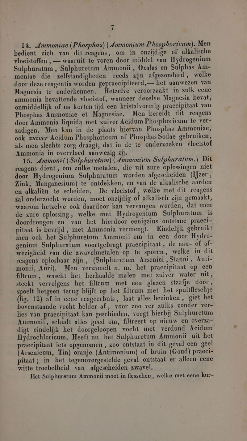 14. Ammoniae (Phosphas) (Ammonium Phosphoricum). Men bedient zich van dit reagens, om in onzijdige of alkalische vloeistoffen , — waaruit te voren door middel van Hydrogenium Sulphuratum , Sulphuretum Ammonii , Oxalas en Sulphas Am- moniae die zelfstandigheden reeds zijn afgezonderd, welke door deze reagentia worden gepraecipiteerd,— het aanwezen van Magnesia te onderkennen. Hetzelve veroorzaakt in zulk eene ammonia bevattende vloeistof, wanneer dezelve Magnesia bevat, onmiddellijk of na korten tijd een kristalvormig praecipitaat van Phosphas Ammoniae et Maguesiae. Men bereidt dit reagens door Ammonia liquida met zuiver Acidum Phosphoricum te ver- zadigen. Men kan in de plaats hiervan Phosphas Ammoniae, ook zuiver Acidum Phosphoricum of Phosphas Sodae gebruiken, als men slechts zorg draagt, dat in de te onderzoeken vloeistof Ammonia in overvloed aanwezig zij. 15. Ammonii (Sulphuretum) (Ammonium Sulphuratum.) Dit reagens dient, om zulke metalen, die uit zure oplossingen niet door Hydrogenium Sulphuratum worden afgescheiden (Ijzer, Zink, Manganesium) te ontdekken, en van de alkalische aarden en alkaliën te scheiden. De vloeistof, welke met dit reagens zal onderzocht worden, moet onzijdig of alkalisch zijn gemaakt, waarom hetzelve ook daardoor kan vervangen worden, dat men de zure oplossing, welke met Hydrogenium Sulphuratum is doordrongen en van het hierdoor eenigzins ontstane praeci- pitaat is bevrijd, met Ammonia vermengt. Eindelijk gebruikt men ook het Sulphuretum Ammonii om in een door Hydro- genium Sulphuratum voorigebragt praecipitaat, de aan- of af- wezigheid van die zwavelmetalen op te sporen, welke in dit reagens oplosbaar zijn, (Sulphuretum Arsenici,Stanni, Anti- monii, Auri). Men verzamelt n. m. het praecipitaat op een filtrum, wascht het herhaalde malen met zuiver water uit, steekt vervolgens het filtrum met een glazen staatje door , spoelt hetgeen terug blijft op het filtrum met het spuitfleschje (fig. 12) af in eene reageerbuis, laat alles bezinken, giet het bovenstaande vocht helder af, voor zoo ver zulks. zonder ver- lies van praecipitaat kan geschieden, voegt hierbij Sulphuretum Ammonii, schudt alles goed om, filtreert op nieuw en overza- digt eindelijk het doorgeloopen vocht met verdund Acidum Hydrochlorieum, Heeft nu het Sulphuretum Ammonii uit het praecipitaat iets opgenomen , zoo ontstaat in dit geval een geel (Arsenicum, Tin) oranje (Antimonium) of bruin (Goud) praeci- pitaat; in het tegenovergestelde geval ontstaat er alleen eene witte troebelheid van afgescheiden zwavel. Het Sulphuretum Ammonii moet in flesschen , welke met eene kur-