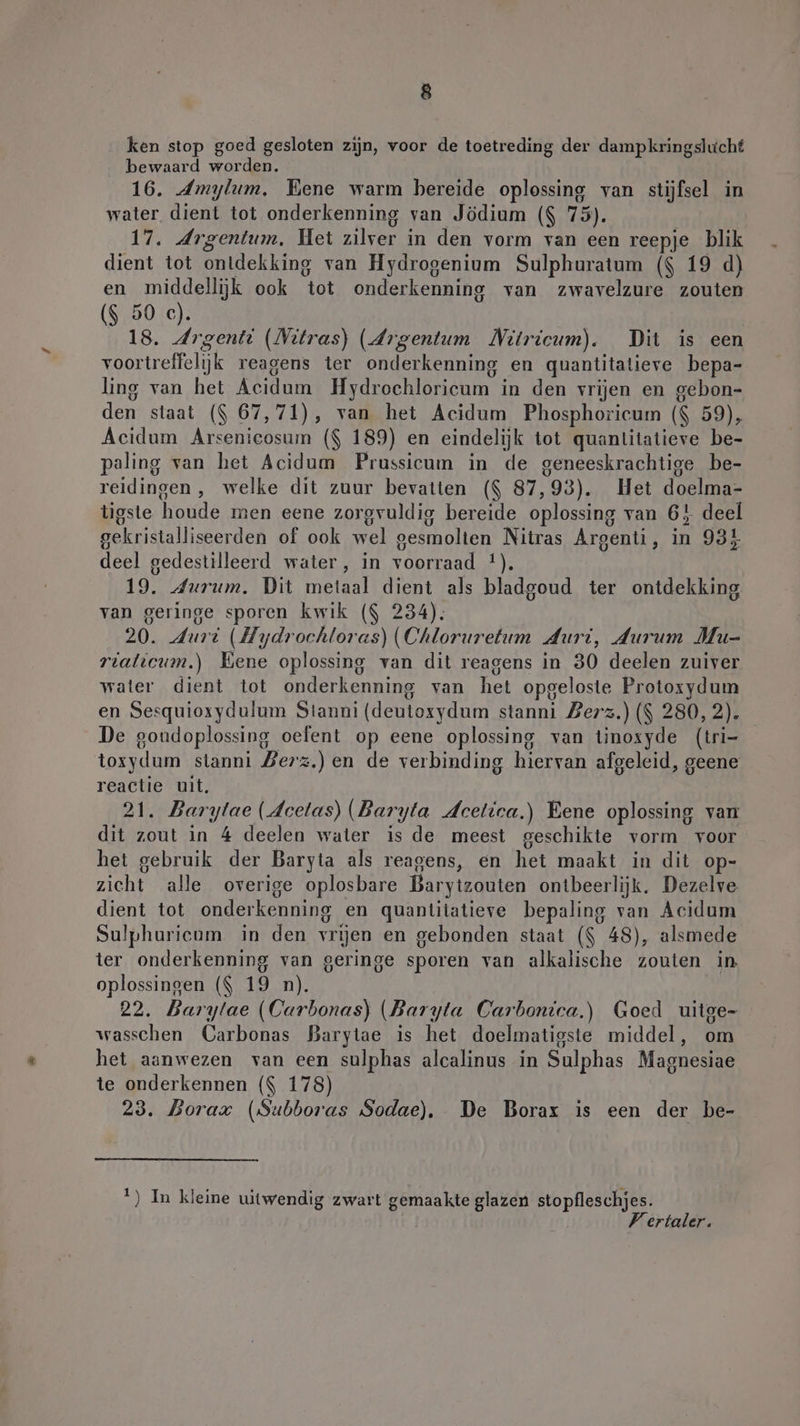 ken stop goed gesloten zijn, voor de toetreding der dampkringslucht bewaard worden. 16. Amylum, Bene warm bereide oplossing van stijfsel in water dient tot onderkenning van Jödium ($ 75). 17. drgentum, Het zilver in den vorm van een reepje blik dient tot ontdekking van Hydrogenium Sulphuratum ($ 19 d) en middellijk ook tot onderkenning van zwavelzure zouten ($ 50 c). 18. Argenti (Nitras) (Argentum Nitricum). Dit is een voortreffelijk reagens ter onderkenning en quantitatieve bepa- ling van het Acidum Hydrochloricum in den vrijen en gebon- den staat ($ 67,71), van het Acidum Phosphoricum ($ 59), Acidum Arsenicosum ($ 189) en eindelijk tot quantitatieve be- paling van het Acidum Prussicum in de geneeskrachtige be- reidingen, welke dit zuur bevatien ($ 87,93). Het doelma- tigste houde men eene zorgvuldig bereide oplossing van 6! deel gekristalliseerden of ook wel gesmolten Nitras Argenti, in 931 deel gedestilleerd water, in voorraad 4). 19. durum. Dit metaal dient als bladgoud ter ontdekking van geringe sporen kwik ($ 234). 20. Jurd (Hydrochloras) (Chloruretum Juri, Aurum Mu- rialıcum.) Kene oplossing van dit reagens in 30 deelen zuiver water dient tot onderkenning van het opgeloste Protoxydum en Sesquioxydulum Stanni (deutoxydum stanni Berz.) ($ 280, 2). De goudoplossing oefent op eene oplossing van tinoxyde (tri- toxydum sianni Berz.)en de verbinding hiervan afgeleid, geene reactie uit, 21. Barytae (dcelas) (Baryta deetica.) Eene oplossing van dit zout in 4 deelen water is de meest geschikte vorm voor het gebruik der Baryta als reagens, en het maakt in dit op- zicht alle overige oplosbare Barytzouten ontbeerlijk. Dezelve dient tot onderkenning en quantitatieve bepaling van Acidum Sulphuricum in den vrijen en gebonden staat ($ 48), alsmede ter onderkenning van geringe sporen van alkalische zouten in oplossingen ($ 19 n). 22. Barytae (Carbonas) (Baryta Carbonica,) Goed uitge- wasschen Carbonas Barytae is het doelmatigste middel, om het aanwezen van een sulphas alcalinus in Sulphas Magnesiae te onderkennen ($ 178) 23. Dorax (Subboras Sodae). De Borax is een der be- 1) In kleine uitwendig zwart gemaakte glazen stopfleschjes. Vertaler.
