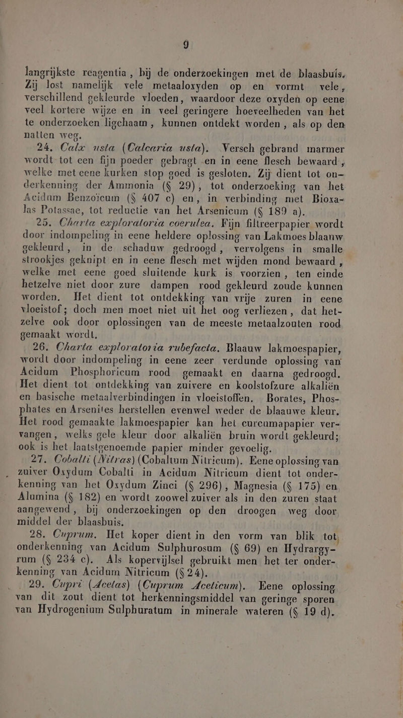 langrijkste reagentia, hij de onderzoekingen met de blaasbuís. Zij lost namelijk vele metaaloxyden op en vormt vele, verschillend gekleurde vloeden, waardoor deze oxyden op eene veel kortere wijze en in veel geringere hoeveelheden van het te onderzoeken ligchaam , kunnen ontdekt worden, als op den natten weg, 24, Calre usta (Calcaria usta). Versch gebrand marmer wordt tot een fijn poeder gebragt .en in eene flesch bewaard, welke met eene kurken stop goed is gesloten. Zij dient tot on- derkenning der Ammonia ($ 29), tot onderzoeking van het Acidam Benzoicum ($ 407 c) en, in verbinding met Bioxa- las Potassae, tot reductie van het Arsenicum ($ 189 a). 25. Charta exploratorta coerulea, Fijn filtreerpapier wordt door indompeling in eene heldere oplossing van Lakmoes blaauw gekleurd, in de schaduw gedroogd, vervolgens in smalle strookjes geknipt en in eene flesch met wijden mond bewaard , welke met eene goed sluitende kurk is voorzien , ten einde hetzelve niet door zure dampen rood gekleurd zoude kunnen worden. Het dient tot ontdekking van vrije zuren in eene vloeistof ; doch men moet niet uit het oog verliezen, dat het- zelve ook door oplossingen van de meeste metaalzouten rood gemaakt wordt. 26. Charta exploratoria rubefacta. Blaauw lakmoespapier, wordt door indompeling in eene zeer verdunde oplossing van Acidum Phosphoricum rood gemaakt en daarna gedroogd, Het dient tot ontdekking van zuivere en koolstofzure alkaliën en basische metaalverbindingen in vloeistoffen. Borates, Phos- phates en Arsenites herstellen evenwel weder de blaauwe kleur. Het rood gemaakte lakmoespapier kan het eurcumapapier ver- vangen, welks gele kleur door alkaliën bruin wordt gekleurd; ook is het laatstgenoemde papier minder gevoelig. 27. Cobalti (Vitras) (Cobaltum Nitricum). Eene oplossing van zuiver Osydum Cobalti in Acidum Nitricum dient tot onder- kenning van het Osydum Zinci ($ 296), Magnesia ($ 175) en Alumina ($ 182) en wordt zoowel zuiver als in den zuren staat aangewend , bij onderzoekingen op den droogen weg door middel der blaasbuis. 28. Cuprum. Het koper dient in den vorm van blik tot, onderkenning van Acidum Sulphurosum ($ 69) en Hydrargy- rum ($ 234 c). Als kopervijlsel gebruikt men het ter onder- kenning van Acidum Nitricum ($ 24). . 29. Cupri (deelas) (Cuprum Aceticum). Eene oplossing van dit zout dient tot herkenningsmiddel van geringe sporen van Hydrogenium Sulphuratum in minerale wateren ($ 19 d).