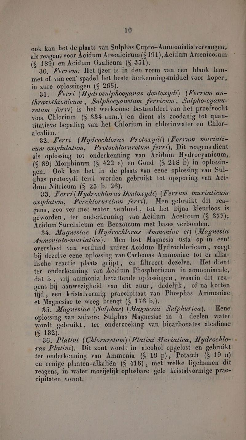 19 ook kan het de plaats van Sulphas Cupro-Ammonialis vervangen, als reagens voor Acidum Arsenieicum ($ 191), Acidum Arsenicosum ($ 189) en Acidum Oxalicum ($ 351). 30. Ferrum. Het ijzer is in den vorm van cen blank lem- met of van een’ spadel het beste herkenningsmiddel voor koper, in zure oplossingen ($ 265). | 31. Ferri (Hydrosulphocyanas deuloxydi) (Ferrum an- thrazothionicum , Sulphoeyanetum ferricum , Sulpho-cyanu- retum ferri) is het werkzame bestanddeel van het proefvocht voor Chlorium ($ 334 anm.) en dient als zoodanig tot quan- titatieve bepaling van het Chlorium in chlorinwater en Chlor- alcaliën. 32. Ferri (Hydrochloras Proloxydi) (Ferrum muriati- cum oxydulatum, Protochlorurelum ferri). Dit reagens dient als oplossing tot onderkenning van Acidum Hydrocyanicum, ($ 89) Morphinum ($ 422 e) en Goud ($ 218 b) in oplossin- gen. Ook kan het in de plaats van eene oplossing van Sul- phas protoxydi ferri worden gebruikt tot opsporing van Aci- dum Nitricum ($ 25 b. 26). 33. Ferri(Hydrochloras Deutoxydi) (Ferrum murraticum oxydalum, Perchloruretum ferrt). Men gebruikt dit rea- gens, zoo ver met water verdund, tot het bijna kleurloos is geworden, ter onderkenning van Acidum Acelicum ($ 377); Acidum Succinicum en Benzoicum met bases. verbonden. 34. Magnesiae (Hydrochloras Ammoniae et) (Magnesia Anmoniato-muriatica). Men lost Magnesia usta op in een’ overvloed van verdund zuiver Acidum Hydrochloricum , voegt bij dezelre eene oplossing van Carbonas Ammoniae tot er alka- lische reactie plaats grijpt, en filtreert dezelve, Het dient ter onderkenning van Acıdum Phosphoricum in ammoniacale, dat is, vrij ammonia bevattende oplossingen , waarin dit rea- gens bij aanwezigheid van dit zuur, dadelijk, of na korten tijd, een kristalvormig praeeipilaat van Phosphas Ammoniae et Magnesiae te weeg brengt ($ 176 b.). 35. Magnesiae (Sulphas) (Magnesia Sulphurica). Eene oplossing van zuivere Sulphas Magnesiae in 4 deelen water wordt gebruikt, ter onderzoeking van bicarbonates alcalinae ($ 132). 36. Platini (Chloruretum) (Platin! Muriatica, Hydrochlo- ras Platini). Dit zout wordt in alcohol opgelost en gebruikt ter onderkenning van Ammonia ($ 19 p}), Potasch ($ 19 n) en eenige planten-alkaliën ($ 416), met welke ligchamen dit reagens, in water moeijelijk oplosbare gele kristalvormige prae- cipitaten vormt, /