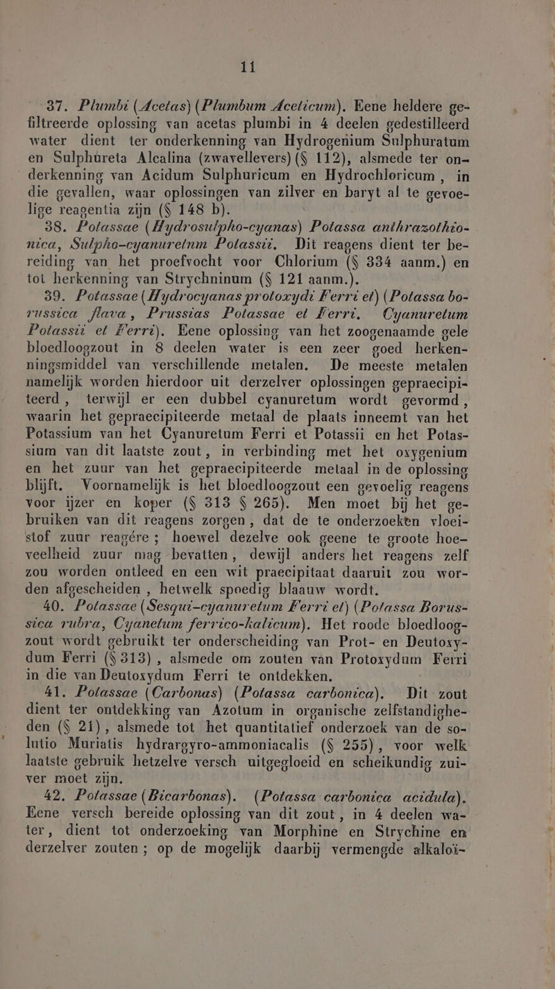 37. Plumbi (deetas) (Plumbum Aceticum). Eene heldere ge- filtreerde oplossing van acetas plumbi in 4 deelen gedestilleerd water dient ter onderkenning van Hydrogenium Sulphuratum en Sulphureta Alcalina (zwavellevers) ($ 112), alsmede ter on- _derkenning van Acidum Sulphuricum en Hydrochlericum , in die gevallen, waar oplossingen van zilver en baryt al te gevoe- lige reagentia zijn ($ 148 b). 38. Potassae (Hydrosulpho-cyanas) Potassa anthrazothio- nica, Sulpho-cyanurelnm Polassii. Dit reagens dient ter be- reiding van het proefvocht voor Chlorium ($ 334 aanm.) en tot herkenning van Strychninum ($ 121 aanm.). 59. Potassae (Hydrocyanas protoxydi Ferri et) (Potassa bo- russica flava, Prusstas Potassae et Ferri. Cyanuretum Potassti et Ferri). Eene oplossing van het zoogenaamde gele bloedloogzout in 8 deelen water is een zeer goed herken- ningsmiddel van verschillende metalen. De meeste metalen namelijk worden hierdoor uit derzelver oplossingen gepraecipi- teerd, terwijl er een dubbel cyanuretum wordt gevormd, waarin het gepraecipiteerde metaal de plaats inneemt van het Potassium van het Oyanuretum Ferri et Potassii en het Potas- sium van dit laatste zout, in verbinding met het oxygenium en het zuur van het gepraecipiteerde metaal in de oplossing blijft, Voornamelijk is het bloedloogzout een gevoelig reagens voor ijzer en koper ($ 313 $ 265). Men moet bij het ge- bruiken van dit reagens zorgen, dat de te onderzoeken vloei- stof zuur reagére ; hoewel dezelve ook geene te groote hoe- veelheid zuur mag bevatten, dewijl anders het reagens zelf zou worden ontleed en een wit praecipitaat daaruit zou wor- den afgescheiden , hetwelk spoedig blaauw wordt. 40. Potassae (Sesqut-cyanuretum Ferri et) (Potassa Borus- stca rubra, Cyanetum ferrico-kalicum). Het roode bloedloog- zout wordt gebruikt ter onderscheiding van Prot- en Deutoxy- dum Ferri ($ 313), alsmede om zouten van Protoxydum Ferri in die van Deutoxydum Ferri te ontdekken. 41. Potassae (Carbonas) (Potassa carbonica). Dit zout dient ter ontdekking van Azotum in organische zelfstandighe- den ($ 21), alsmede tot het quantitatief onderzoek van de so- lutio Muriatis hydrargyro-ammoniacalis ($ 255), voor welk laatste gebruik hetzelve versch uitgegloeid en scheikundig zui- ver moet zijn. 42. Potassae (Bicarbonas). (Potassa carbonica acidula). Eene versch bereide oplossing van dit zout, in 4 deelen wa- ter, dient tot onderzoeking van Morphine en Strychine en derzelver zouten ; op de mogelijk daarbij vermengde alkaloi-