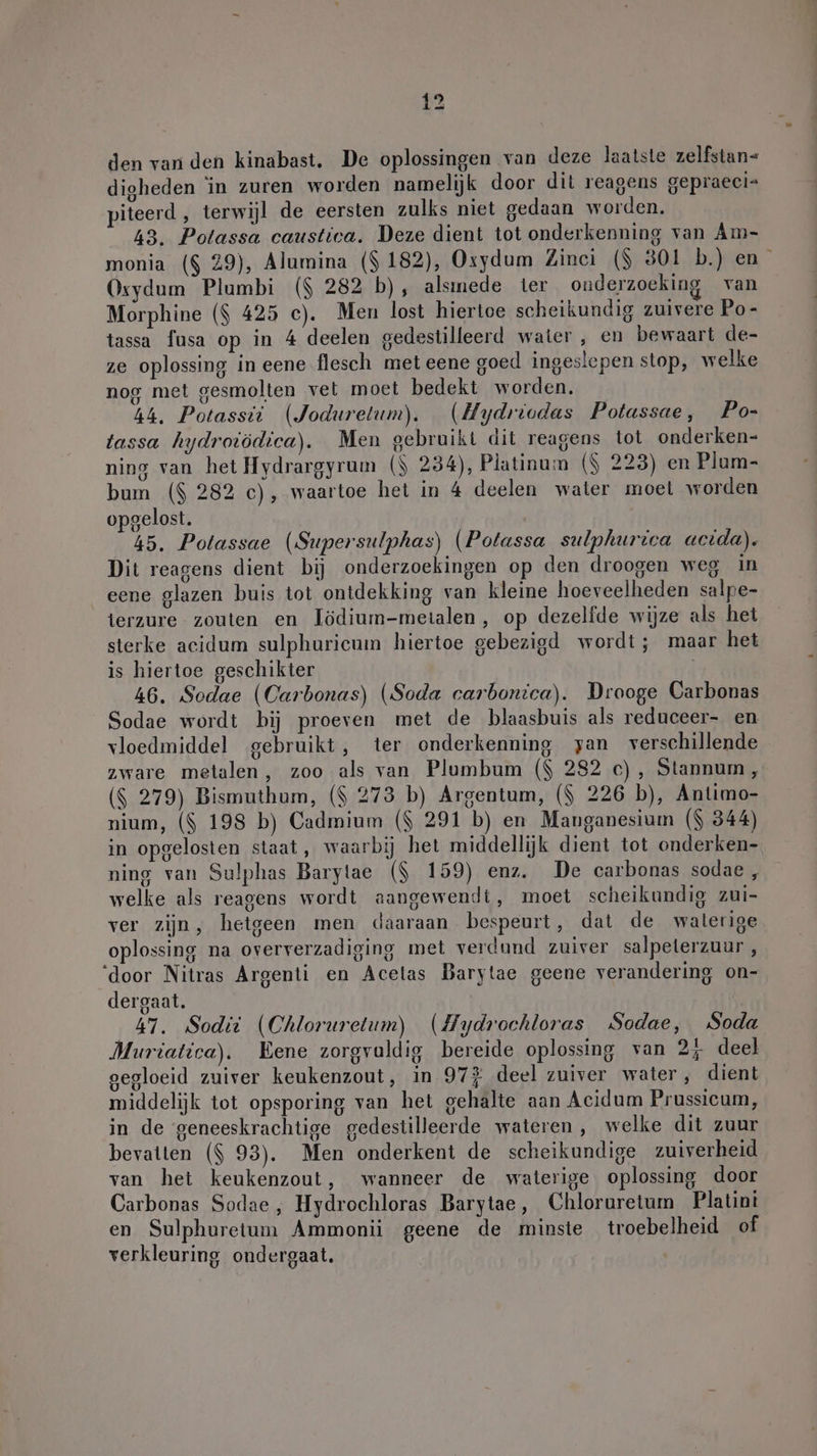 den van den kinabast. De oplossingen van deze laatste zelfstan- digheden in zuren worden namelijk door dit reagens gepraeci= piteerd , terwijl de eersten zulks niet gedaan worden, 43. Polassa caustica. Deze dient tot onderkenning van Am- monia ($ 29), Alumina ($ 182), Oxydum Zinci ($ 301 baden” Oxydum Plumbi ($ 282 b), alsınede ter onderzoeking van Morphine ($ 425 c). Men lost hiertoe scheikundig zuivere Po- tassa fusa op in 4 deelen gedestilleerd water , en bewaart de- ze oplossing in eene flesch met eene goed ingeslepen stop, welke nog met gesmolten vet moet bedekt worden. 44, Potassti (Joduretum). (Hydriodas Potassae, Po- tassa hydroiödica). Men gebruikt dit reagens tot onderken- ning van het Hydrargyrum ($ 234), Platinum ($ 223) en Plum- bum ($ 282 c), waartoe het in 4 deelen water moel worden opgelost. 45. Potassae (Supersulphas) (Potassa sulphurica acida). Dit reagens dient bij onderzoekingen op den droogen weg in eene glazen buis tot ontdekking van kleine hoeveelheden salpe- terzure zouten en Lödium-metalen, op dezelfde wijze als het sterke acidum sulphuricum hiertoe gebezigd wordt; maar het is hiertoe geschikter | 46. Sodae (Carbonas) (Soda carbonica). Drooge Carbonas Sodae wordt bij proeven met de blaasbuis als reduceer- en vloedmiddel gebruikt, ter onderkenning yan verschillende zware metalen, zoo als van Plumbum ($ 282 c), Stannum, ($ 279) Bismuthum, ($ 273 b) Argentum, ($ 226 b), Antimo- nium, ($ 198 b) Cadmium ($ 291 b) en Manganesium ($ 344) in opgelosten staat, waarbij het middellijk dient tot onderken- ning van Sulphas Barylae ($ 159) enz. De carbonas sodae, welke als reagens wordt aangewendi, moet scheikundig zui- ver zijn, hetgeen men daaraan bespeurt, dat de waterige oplossing na oververzadiging met verdund zuiver salpeterzuur , ‘door Nitras Argenti en Acelas Barytae geene verandering on- dergaat. 47. Sodii (Chloruretum) (Hydrochloras Sodae, Soda Muriatica). Eene zorgvaldig bereide oplossing van 24 deel gegloeid zuiver keukenzout, in 97% deel zuiver water, dient middelijk tot opsporing van het gehalte aan Acidum Prussicum, in de geneeskrachtige gedestilleerde wateren, welke dit zuur bevatten ($ 93). Men onderkent de scheikundige zuiverheid van het keukenzout, wanneer de waterige oplossing door Carbonas Sodae , Hydrochloras Barytae, Chloruretum Platini en Sulphuretum Ammonii geene de minste troebelheid of verkleuring ondergaat. |