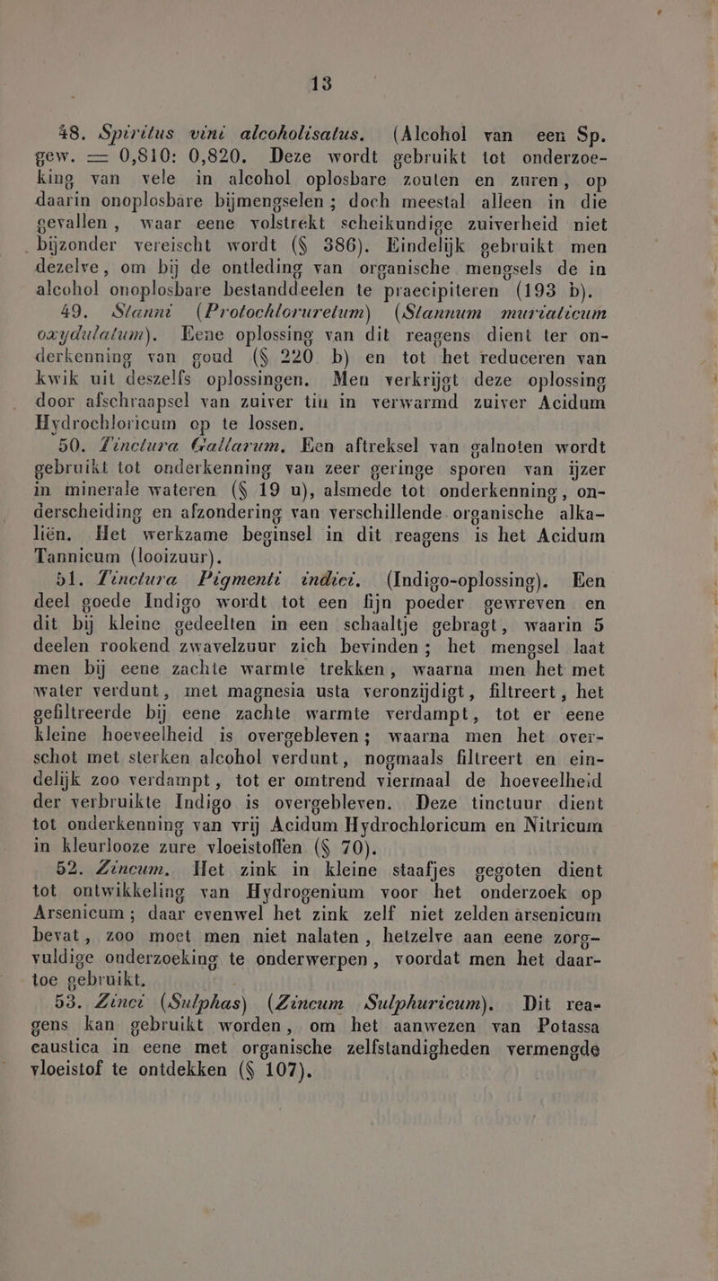 48. Spiritus vint alcoholisatus. (Alcohol van een Sp. gew. — 0,810: 0,820. Deze wordt gebruikt tot onderzoe- king van vele in alcohol oplosbare zouten en zuren, op daarin onoplosbare bijmengselen ; doch meestal alleen in die gevallen, waar eene volstrekt scheikundige zuiverheid niet „bijzonder vereischt wordt ($ 386). Eindelijk gebruikt men dezelve, om bij de ontleding van organische mengsels de in alcohol onoplosbare bestanddeelen te praecipiteren (193 b). 49. Stanni (Protochlorurelum) (Stannum murtaticum oxydılalum). Eene oplossing van dit reagens dient ter on- derkenning van goud ($ 220 b) en tot het reduceren van kwik uit deszelfs oplossingen. Men verkrijgt deze oplossing door afschraapsel van zuiver tiu in verwarmd zuiver Acidum Hydrochloricum op te lossen. 50. Zinelura Gallarum. Een aftreksel van galnoten wordt gebruikt tot onderkenning van zeer geringe sporen van iĳzer in minerale wateren ($ 19 u), alsmede tot onderkenning , on- derscheiding en afzondering van verschillende. organische alka- liën. Het werkzame beginsel in dit reagens is het Acidum Tannicum (looizuur). bl. Tinetura Pigmenti indiet. (Indigo-oplossing). Een deel goede Indigo wordt tot een fijn poeder gewreven en dit bij kleine gedeelten in een schaaltje gebragt, waarin 5 deelen rookend zwavelzuur zich bevinden; het mengsel laat men bij eene zachte warmle trekken, waarna men het met water verdunt, met magnesia usta veronzijdigt, filtreert , het gefiltreerde bij eene zachte warmte verdampt, tot er eene kleine hoeveelheid is overgebleven; waarna men het over- schot met sterken alcohol verdunt, nogmaals filtreert en ein- delijk zoo verdampt, tot er omtrend viermaal de hoeveelheid der verbruikte Indigo is overgebleven. Deze tinctuur dient tot onderkenning van vrij Acidum Hydrochloricum en Nitricum in kleurlooze zure vloeistoffen ($ 70). 52. Zincum. Het zink in kleine staafjes gegoten dient tot ontwikkeling van Hydrogenium voor het onderzoek op Arsenicum ; daar evenwel het zink zelf niet zelden arsenicum bevat, zoo moet men niet nalaten, hetzelve aan eene zorg- vuldige onderzoeking te onderwerpen, voordat men het daar- toe gebruikt, 53. Zinei (Sulphas) (Zineum Sulphurieum). Dit rea- gens kan gebruikt worden, om het aanwezen van Potassa eaustica in eene met organische zelfstandigheden vermengde vloeistof te ontdekken ($ 107).