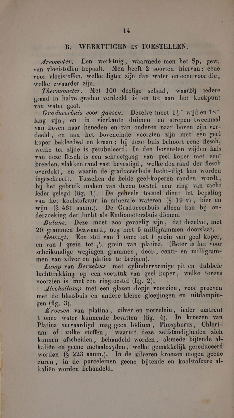 B. WERKTUIGEN en TOESTELLEN. Areometer. Een werktuig, waarmede men het Sp. gew. van vloeistoffen bepaalt. Men heeft 2 soorten hiervan: eene voor vloeistoffen, welke ligter zijn dan water en eene voor die, welke zwaarder zijn. | Thermometer. Met 100 deelige schaal, waarbij iedere graad in halve graden verdeeld is en tot aan het kookpunt van water gaat. Gradueerbuis voor gassen. Dezelve moet 15” wijd en 18° lang zijn, en in vierkante duimen en strepen tweemaal van boven naar beneden en van onderen naar boven zijn ver- deeld, en aan het boveneinde voorzien zijn met een geel koper bekleedsel en kraan; bij deze buis behoort eene flesch, welke ter zijde is getubuleerd. In den bovensten wijden hals van deze flesch is een schroefgang van geel koper met een’ breeden, vlakken rand vast bevestigd , welke den rand der flesch overdekt, en waarin de graduceerbuis lucht-digt kan worden ingeschroeft. Tusschen de beide geel-koperen randen wordt, bij het gebruik maken van dezen toestel een ring van zacht leder gelegd (fig. 1). De geheele toestel dient tot bepaling van het koolstofzuur in minerale wateren ($ 19 v), bier en wijn ($ 461 aanm.). De Graduceerbuis alleen kan bij on- derzoeking der lucht als Endiometersbuis dienen. Balans. Deze moet zoo gevoelig zijn, dat dezelve, met 20 grammen bezwaard, nog met 5 milligrammen doorslaat. Gewigt. Een stel van 1 once tot 1 grein van geel koper, en van 1 grein tot -!; grein van platina. (Beter is het voor scheikundige wegingen grammen, deci-, centi- en milligram- men van zilver en platina te bezigen). Lamp van Berzelius met cylindervormige pit en dubbele luchttrekking op een voetstuk van geel koper, welke tevens voorzien is met een ringtoestel (fig. 2). Alcohollamp met een glazen dopje voorzien, voor proeven met de blaasbuis en andere kleine gloeijingen en uitdampin- gen (fig. 3). Kroezen van platina, zilver en porcelein, ieder omtrent 1 once water kunnende bevatten (fig. 4). In kroezen van Platina vervaardigd mag geen Iödium , Phosphorus, Chlori- um of zulke stoffen, waaruit deze zelfstandigheden zich kunnen afscheiden, behandeld worden, alsmede bijtende al- kaliën en geene metaaloxyden , welke gemakkelijk gereduceerd worden ($ 223 aanm.). In de zilveren kroezen mogen geene zuren, in de porceleinen geene bijtende en koolstofzure al- kaliën worden behandeld, '