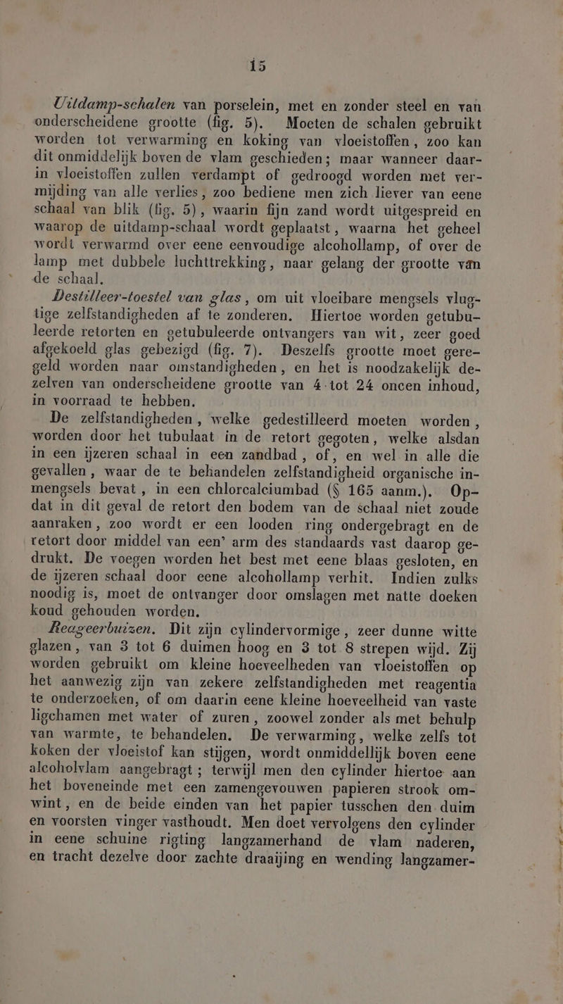 Uitdamp-schalen van porselein, met en zonder steel en van onderscheidene grootte (fig. 5). Moeten de schalen gebruikt worden tot verwarming en koking van vloeistoffen, zoo kan dit onmiddelijk boven de vlam geschieden; maar wanneer daar- in vloeistoffen zullen verdampt of gedroogd worden met ver- mijding van alle verlies, zoo bediene men zich liever van eene schaal van blik (lig. 5), waarin fijn zand wordt uitgespreid en waarop de uitdamp-schaal wordt geplaatst, waarna het geheel wordt verwarmd over eene eenvoudige alcohollamp, of over de lamp met dubbele luchttrekking, naar gelang der grootte van de schaal. Destilleer-toestel van glas, om uit vloeibare mengsels vlug- tige zelfstandigheden af te zonderen. Hiertoe worden getubu- leerde retorten en getubuleerde ontvangers van wit, zeer goed afgekoeld glas gebezigd (fig. 7). Deszelfs grootte moet gere- geld worden naar omstandigheden, en het is noodzakelijk de- zelven van onderscheidene grootte van 4-tot 24 oncen inhoud, in voorraad te hebben. De zelfstandigheden , welke gedestilleerd moeten worden, worden door het tubulaat in de retort gegoten, welke alsdan in een ijzeren schaal in een zandbad, of, en wel in alle die gevallen, waar de te behandelen zelfstandigheid organische in- mengsels bevat , in een chlorcaleiumbad ($ 165 aanm.). Op- dat in dit geval de retort den bodem van de schaal niet zoude aanraken, zoo wordt er een looden ring ondergebragt en de retort door middel van een’ arm des standaards vast daarop ge- drukt. De voegen worden het best met eene blaas gesloten, en de ijzeren schaal door eene alcohollamp verhit. Indien zulks noodig is, moet de ontvanger door omslagen met natte doeken koud gehouden worden. Reageerbuizen. Dit zijn eylindervormige, zeer dunne witte glazen, van 3 tot 6 duimen hoog en 3 tot 8 strepen wijd. Zij worden gebruikt om kleine hoeveelheden van vloeistoffen op het aanwezig zijn van zekere zelfstandigheden met reagentia te onderzoeken, of om daarin eene kleine hoeveelheid van vaste ligchamen met water of zuren, zoowel zonder als met behulp van warmte, te behandelen. De verwarming, welke zelfs tot koken der vloeistof kan stijgen, wordt onmiddellijk boven eene alcoholvlam aangebragt ; terwijl men den cylinder hiertoe aan het boveneinde met een zamengevouwen papieren strook om- wint, en de beide einden van het papier tusschen den. duim en voorsten vinger vasthoudt. Men doet vervolgens den cylinder in eene schuine rigting langzamerhand de vlam naderen, en tracht dezelve door zachte draaijing en wending langzamer-