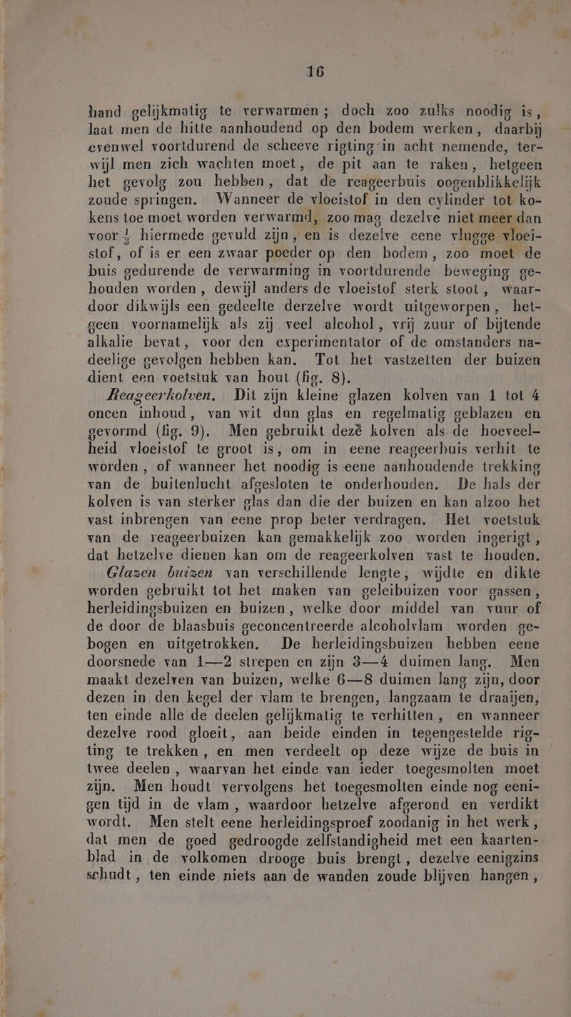 hand gelijkmatig te verwarmen ; doch zoo zulks noodig is, laat men de hitte aanhoudend op den bodem werken, daarbij evenwel voortdurend de scheeve rigting in acht nemende, ter- wijl men zich wachten moet, de pit aan te raken, hetgeen het gevolg zou hebben, dat de reageerbuis oogenblikkelijk zoude springen. Wanneer de vloeistof in den cylinder tot ko- kens toe moet worden verwarmd, zoo mag dezelve niet meer dan voor i hiermede gevuld zijn, en is dezeive eene vlugge vloei- stof, of is er een zwaar poeder op den bodem, zoo moet de buis gedurende de verwarming in voortdurende beweging ge- houden worden , dewijl anders de vloeistof sterk stoot , waar- door dikwijls een gedeelte derzelve wordt uitgeworpen, het- geen voornamelijk als zij veel aleohol, vrij zuur of bijtende alkalie bevat, voor den esperimentator of de omstanders na- deelige gevolgen hebben kan. Tot het vastzelten der buizen dient een voetstuk van hout (fig. 8). Reageerkolven. Dit zijn kleine glazen kolven van 1 tot 4 oncen inhoud, van wit dun glas en regelmatig geblazen en gevormd (tig. 9). Men gebruikt dez&amp; kolven als de hoeveel heid vloeistof te groot is, om in eene reageerbuis verhit te worden , of wanneer het noodig is eene aanhoudende trekking van de buitenlucht afgesloten te onderhouden. De hals der kolven is van sterker glas dan die der buizen en kan alzoo het vast inbrengen van eene prop beter verdragen. Het voetstuk van de reageerbuizen kan gemakkelijk zoo worden ingerigt, dat hetzelve dienen kan om de reageerkolven vast te houden. Glazen buizen van verschillende lengte, wijdte en dikte worden gebruikt tot het maken van geleibuizen voor gassen, herleidingsbuizen en buizen, welke door middel van vuur of de door de blaasbuis geconcentreerde alcoholvlam worden ge- bogen en uitgetrokken. De herleidingsbuizen hebben eene doorsnede van 1—2 slrepen en zijn 3—4 duimen lang. Men maakt dezelven van buizen, welke 6—8 duimen lang zijn, door dezen in den kegel der vlam te brengen, langzaam te draaijen, ten einde alle de deelen gelijkmatig te verhitten, en wanneer dezelve rood gloeit, aan beide einden in tegengestelde rig- ting te trekken, en men verdeelt op deze wijze de buis in twee deelen , waarvan het einde van ieder toegesmolten moet zijn. Men houdt vervolgens het toegesmolten einde nog eeni- gen tijd in de vlam , waardoor hetzelve afgerond en verdikt wordt. Men stelt eene herleidingsproef zoodanig in het werk, dat men de goed gedroogde zelfstandigheid met een kaarten- blad in de volkomen drooge buis brengt, dezelve eenigzins schudt, ten einde niets aan de wanden zoude blijven hangen,