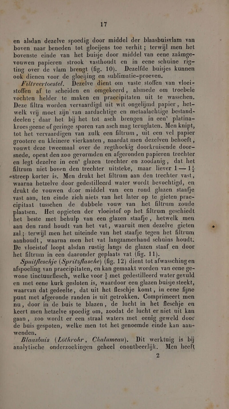 en alsdan dezelve spoedig door middel der blaasbuisvlam van boven naar beneden tot gloeijens toe verhit ; terwijl men het bovenste einde van het buisje door middel van eene zaämge- vouwen papieren strook” vasthoudt en in eene schuine rig- ting over de vlam brengt (fig. 10). Dezelfde buisjes kunnen ook dienen voor de gloeijing en sublimatie-proeven. Filtreertoestel. Dezelve dient om vaste stolen van vloei- stoffen af te scheiden en omgekeerd, alsmede om troebele vochten helder te maken en praecipitaten uit te wasschen. Deze filtra worden vervaardigd uit wit ongelijmd papier, het- welk vrij moet zijn van aardachtige en metaalachtige bestand deelen ; daar het bij het tot asch brengen in een’ platina- kroes geene of geringe sporen van asch mag teruglaten. Men knipt, tot het vervaardigen van zulk een filtrum, uit een vel papier grootere en kleinere vierkanten , naardat men dezelven behoeft, vouwt deze tweemaal over de regthoekig doorkruisende door- snede, opent den zoo gevormden en afgeronden papieren trechter en legt dezelve in een’ glazen trechter en zoodanig, dat het filtrum niet boven den trechter uitsteke, maar liever 1— 15 sstreep korter is. Men drukt het filtrum aan den trechter vast, waarna hetzelve door gedestilleerd water wordt bevochtigd, en drukt de vouwen dcor middel van een rond glazen staafje vast aan, ten einde zich niets van het later op te gieten prae- eipitaat tusschen de dubbele vouw van het filtrum zoude plaatsen. Het opgieten der vloeistof op het filtrum geschiedt het beste met behulp van een glazen staafje, hetwelk men aan den rand houdt van het vat, waaruit men dezelve gieten zal ; terwijl men het uiteinde van het staafje tegen het filtrum aanhoudt, waarna men het vat langzamerhand schuins houdt; De vloeistof loopt alsdan rustig langs de glazen staaf en door het filtrum in een daaronder geplaats vat (fig. 11). Spuitfleschje (Spritzflasche) (fig. 12) dient tot afwassching en afspoeling van praecipitaten, en kan gemaakt worden van eene ge- wone tinctuurflesch, welke voor } met gedestilleerd water gevuld en met eene kurk gesloten is, waardoor een glazen buisje steekt, waarvan dat gedeelte, dat uit het fleschje komt , in eene fijne punt met afgeronde randen is uit getrokken. Comprimeert men nu, door in de buis te blazen, de lucht in het fleschje en keert men hetzelve spoedig vm, zoodat de lucht er niet uit kan gaan , zoo wordt er een straal waters met eenig geweld door de buis gespoten, welke men tot het genoemde einde kan aau- wenden. _ Blaasbuis (Löthrohr, Chalumeau). Dit werktuig is bij analytische onderzoekingen geheel onontbeerlijk. Men heeft 2