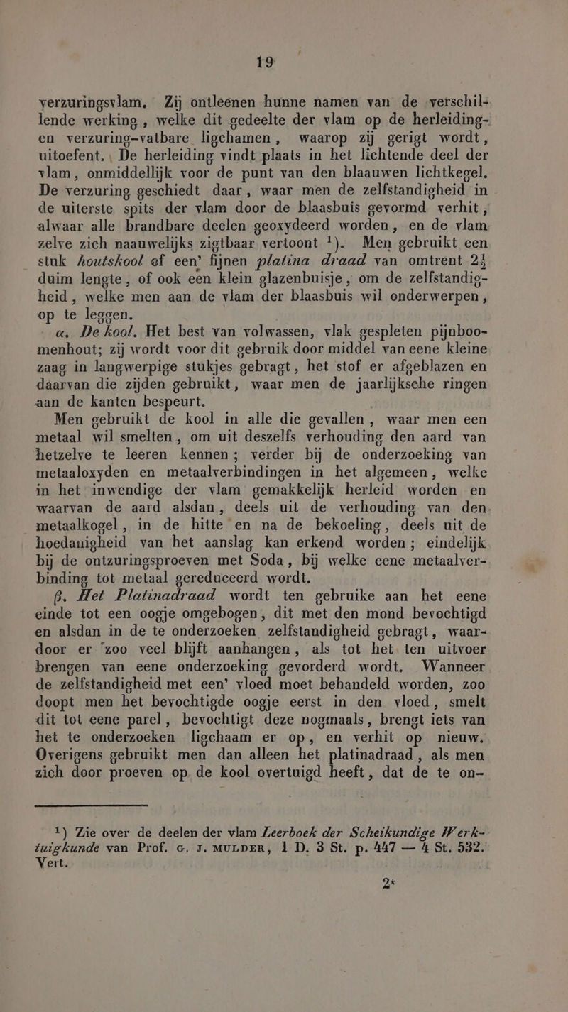 verzuringsvlam. Zij ontleenen hunne namen van de verschil- lende werking , welke dit gedeelte der vlam op de herleiding- en verzuring-vatbare ligchamen, waarop zij gerigt wordt, uitoefent. ı De herleiding vindt plaats in het lichtende deel der vlam, onmiddellijk voor de punt van den blaauwen lichtkegel. De verzuring geschiedt daar, waar men de zelfstandigheid in de uiterste spits der vlam door de blaasbuis gevormd. verhit, alwaar alle brandbare deelen geoxydeerd worden, en de vlam, zelve zich naauwelijks zigtbaar vertoont !). Men gebruikt een stuk Aoutskool of een’ fijnen platina draad van omtrent 23 duim lengte, of ook een klein glazenbuisje , om de zelfstandig- heid, welke men aan de vlam der blaasbuis wil onderwerpen, op te leggen. a. De kool, Het best van volwassen, vlak gespleten pijnboo- menhout; zij wordt voor dit gebruik door middel van eene kleine zaag in langwerpige stukjes gebragt, het stof er afgeblazen en daarvan die zijden gebruikt, waar men de jaarlijksche ringen aan de kanten bespeurt. | Men gebruikt de kool in alle die gevallen , waar men een metaal wil smelten, om uit deszelfs verhouding den aard van hetzelve te leeren kennen; verder bij de onderzoeking van metaaloxyden en metaalverbindingen in het algemeen, welke in het inwendige der vlam gemakkelijk herleid worden en waarvan de aard alsdan, deels uit de verhouding van den. metaalkogel , in de hitte en na de bekoeling, deels uit de hoedanigheid van het aanslag kan erkend worden; eindelijk bij de ontzuringsproeven met Soda, bij welke eene metaalver- binding tot metaal gereduceerd wordt. ß. Het Platinadraad wordt ten gebruike aan het eene einde tot een oogje omgebogen, dit met den mond bevochtigd en alsdan in de te onderzoeken zelfstandigheid gebragt, waar- door er ‘zoo veel blijft aanhangen, als tot het. ten uitvoer brengen van eene onderzoeking gevorderd wordt. Wanneer de zelfstandigheid met een’ vloed moet behandeld worden, zoo doopt men het bevochtigde oogje eerst in den vloed, smelt dit tot eene parel, bevochtigt deze nogmaals, brengt iets van het te onderzoeken ligchaam er op, en verhit op nieuw. Overigens gebruikt men dan alleen het platinadraad , als men zich door proeven op. de kool overtuigd heeft, dat de te on- 1) Zie over de deelen der vlam Zeerboek der Scheikundige Werk- tuigkunde van Prof. c. 75. MULDER, 1 D. 3 St. p. 447 — 4 St. 532. Vert. 4 } Ok