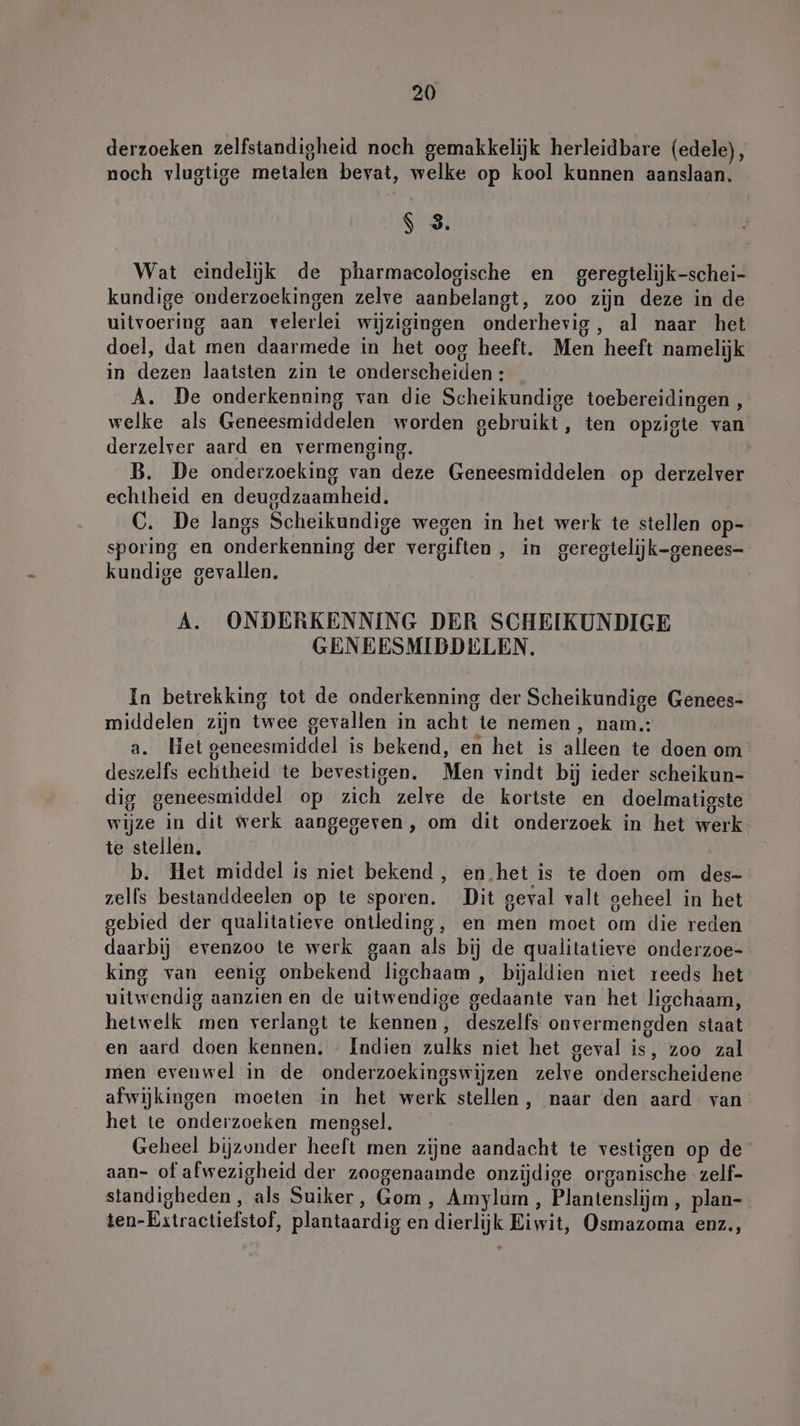 derzoeken zelfstandigheid noch gemakkelijk herleidbare (edele), noch vlugtige metalen bevat, welke op kool kunnen aanslaan. $ 3. Wat eindeljk de pharmacologische en geregtelijk-schei- kundige onderzoekingen zelve aanbelangt, zoo zijn deze in de uitvoering aan velerlei wijzigingen onderhevig, al naar het doel, dat men daarmede in het oog heeft. Men heeft namelijk in dezen laatsten zin te onderscheiden : A. De onderkenning van die Scheikundige toebereidingen , welke als Geneesmiddelen worden gebruikt, ten opzigte van derzelver aard en vermenging. B. De onderzoeking van deze Geneesmiddelen op derzelver echtheid en deuedzaamheid. C. De langs Scheikundige wegen in het werk te stellen op- sporing en onderkenning der vergiften , in geregtelijk-genees- kundige gevallen. A. ONDERKENNING DER SCHEIKUNDIGE GENEESMIDDELEN. In betrekking tot de onderkenning der Scheikundige Genees- middelen zijn twee gevallen in acht te nemen , nam.: a. Het geneesmiddel is bekend, en het is alleen te doen om deszelfs echtheid te bevestigen. Men vindt bij ieder scheikun- dig geneesmiddel op zich zelre de kortste en doelmatigste wijze in dit werk aangegeven, om dit onderzoek in het werk te stellen. b. Het middel is niet bekend, en.het is te doen om des- zelfs bestanddeelen op te sporen. Dit geval valt geheel in het gebied der qualitatieve ontleding, en men moet om die reden daarbij evenzoo te werk gaan als bij de qualitatievre onderzoe- king van eenig onbekend ligchaam , bijaldien niet reeds het uitwendig aanzienen de uitwendige gedaante van het ligchaam, hetwelk men verlangt te kennen, deszelfs onvermengden staat en aard doen kennen, - Indien zulks niet het geval is, zoo zal men evenwel in de onderzoekingswijzen zelve onderscheidene afwijkingen moeten in het werk stellen, naar den aard van het te onderzoeken mengsel. Geheel bijzonder heeft men zijne aandacht te vestigen op de aan- of afwezigheid der zoogenaamde onzijdige organische zelf- standigheden, als Suiker, Gom, Amylum , Plantenslijm , plan- ten-Estractiefstof, plantaardig en dierlijk Eiwit, Osmazoma enz,