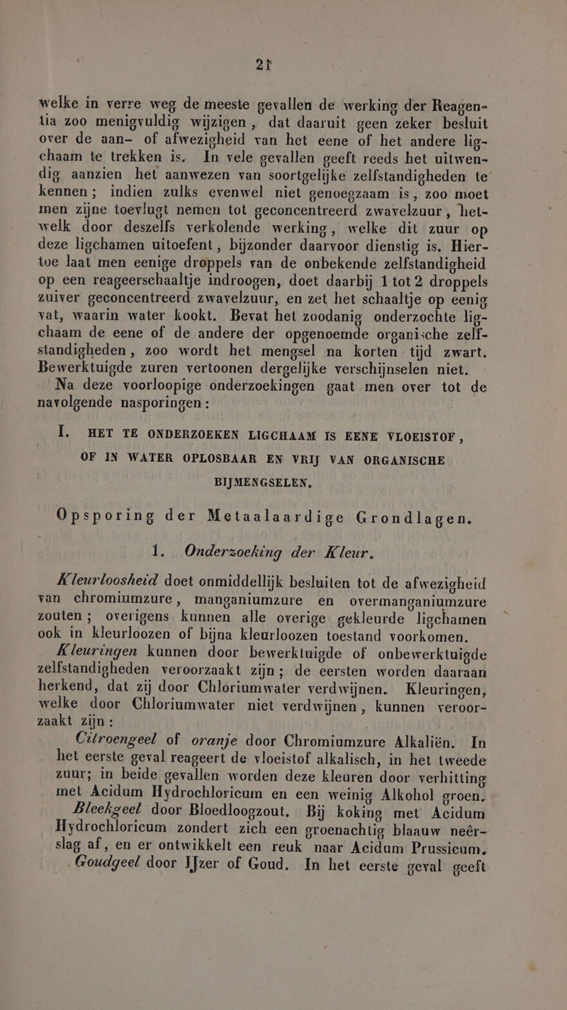 welke in verre weg de meeste gevallen de werking der Reagen- tia zoo menigvuldig wijzigen , dat daaruit geen zeker besluit over de aan- of afwezigheid van het eene of het andere lig- chaam te trekken is. In vele gevallen geeft reeds het uitwen- dig aanzien het aanwezen van soortgelijke zelfstandigheden te kennen ; indien zulks evenwel niet genoegzaam is, zoo moet men zijne toevlugt nemen tot geconcentreerd zwavelzuur, het- welk door deszelfs verkolende werking, welke dit zuur op deze ligchamen uitoefent, bijzonder daarvoor dienstig is. Hier- tve laat men eenige droppels van de onbekende zelfstandigheid op een reageerschaaltje indroogen, doet daarbij 1 tot 2 droppels zuiver geconcentreerd zwavelzuur, en zet het schaaltje op eenig vat, waarin water kookt. Bevat het zoodanig onderzochte lig- chaam de eene of de andere der opgenoemde organi;che zelf- standigheden, zoo wordt het mengsel na korten tijd zwart. Bewerktuigde zuren vertoonen dergelijke verschijnselen niet. Na deze voorloopige onderzoekingen gaat men over tot de navolgende nasporingen : I. HET TE ONDERZOEKEN LIGCHAAM IS EENE VLOEISTOF , OF IN WATER OPLOSBAAR EN VRIJ VAN ORGANISCHE BIJMENGSELEN, Opsporing der Metaalaardige Grondlagen. 1. Onderzoeking der Kleur. Kleurloosheid doet onmiddellijk besluiten tot de afwezigheid van chromiumzure, manganiumzure en overmanganiumzure zouten ; overigens kunnen alle overige gekleurde ligchamen ook in kleurloozen of bijna kleurloozen toestand voorkomen. Kleuringen kunnen door bewerktuigde of onbewerktuigde zelfstandigheden veroorzaakt zijn; de eersten worden daaraan herkend, dat zij door Chloriumwater verdwijnen. Kleuringen, welke door Chloriumwater niet verdwijnen, kunnen veroor- zaakt zijn: | Citroengeel of oranje door Chromiumzure Alkaliën. In het eerste geval reageert de vloeistof alkalisch, in het tweede zuur; in beide gevallen worden deze kleuren door verhitting met Acidum Hydrochloricum en een weinig Alkohol groen. Bleekgeel door Bloedloogzout. Bij koking met Acidum Hydrochloricum zondert zich een groenachtig blaauw neêr- slag af, en er ontwikkelt een reuk naar Acidum Prussieum. -Goudgeel door IJzer of Goud. In het eerste geval geeft