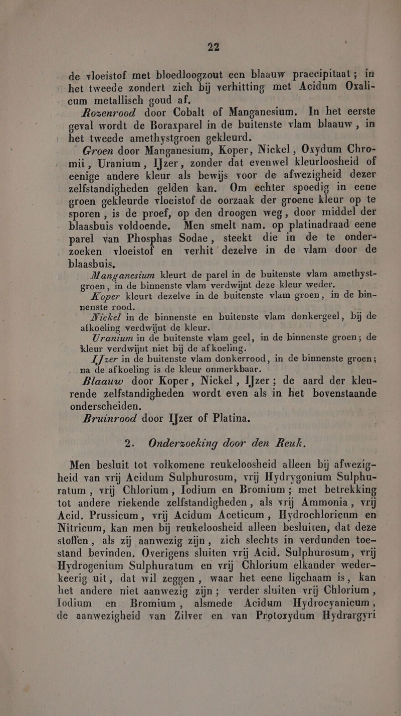 _de vloeistof met bloedloogzout een blaauw praecipitaat; in “het tweede zondert zich bij verhitting met Acidum Oxali- cum metallisch goud af, | Rozenrood door Cobalt of Manganesium. In het eerste geval wordt de Boraxparel in de buitenste vlam blaauw, in het tweede amethystgroen gekleurd. Groen door Manganesium, Koper, Nickel, Oxydum Chro- mii, Uranium, IJzer, zonder dat evenwel kleurloosheid of eenige andere kleur als bewijs voor de afwezigheid dezer zelfstandigheden gelden kan. Om echter spoedig in eene groen gekleurde vloeistof de oorzaak der groene kleur op te sporen , is de proef, op den droogen weg, door middel der blaasbuis voldoende. Men smelt nam. op platinadraad eene parel van Phosphas Sodae, steekt die in de te onder- zoeken vloeistof en verhit dezelve in de vlam door de blaasbuis, Manganesium kleurt de parel in de buitenste vlam ameihyst- groen, in de binnenste vlam verdwijnt deze kleur weder. Koper kleurt dezelve in de buitenste vlam groen, in de bin- nenste rood. I Wickel in de binnenste en buitenste vlam donkergeel, bij de afkoeling verdwijnt de kleur. Uranium in de huitenste vlam geel, in de binnenste groen; de kleur verdwijnt niet bij de af koeling. LJzer in de buitenste vlam donkerrood, in de binnenste groen; na de afkoeling is de kleur onmerkbaar. Blaauw door Koper, Nickel, IJzer; de aard der kleu- rende zelfstandigheden wordt even als in het bovenstaande onderscheiden. Bruinrood door IJzer of Platina. 2. Onderzoeking door den Reuk. Men besluit tot volkomene reukeloosheid alleen bij afwezig- heid van vrij Acidum Sulphurosum, vrij Hydrygonium Sulphu- ratum , vrij Chlorium, Iodium en Bromium ; met betrekking tot andere riekende zelfstandigheden, als vrij Ammonia, vrij Acid. Prussicum, vrij Acidum Aceticum , Hydrochloricum en Nitricum, kan men bij reukeloosheid alleen besluiten, dat deze sloffen , als zij aanwezig zijn, zich slechts in verdunden toe- stand bevinden. Overigens sluiten vrij Acid. Sulphurosum, vrij Hydrogenium Sulphuratum en vrij Chlorium elkander weder- keerig uit, dat wil zeggen , waar het eene ligchaam is, kan het andere niet aanwezig zijn; verder sluiten vrij Chlorium , lodium en Bromium, alsmede Acidum Hydrocyanicum, de aanwezigheid van Zilver en van Protoxydum Hydrargyri
