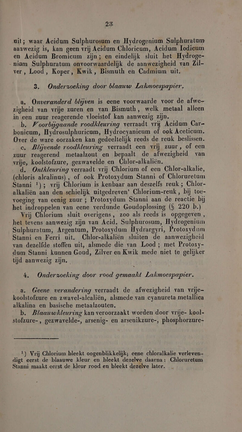 23: uit; waar Acidum Sulphurosum en Hydrogenium Sulphuratum aanwezig is, kan geen vrij Acidum Chloricum, Acidum lodieum en Acidum Bromieum zijn; en eindelijk sluit het Hydroge- _niam Sulphuratum onvoorwaardelijk de aanwezigheid van Zil- ver, Lood, Koper, Kwik, Bismuth en Cadmium uit. 3. Onderzoeking door blaauw Lakmoespapier, a. Onveranderd blijven is eene voorwaarde voor de afwe- zigheid van vrije zuren en van Bismuth, welk metaal alleen in een zuur reagerende vloeistof kan aanwezig zijn, b. Woorbijgaande roodkleuring verraadt vrij Acidum Car- bonicum, Hydrosulphuricum, Hydrocyanieum of ook Aceticum. Over de ware oorzaken kan gedeeltelijk reeds de reuk beslissen. c. Blijvende roodkleuring verraadt een vrij zuur, of een zuur reagerend metaalzout en bepaalt de afwezigheid van vrije, koolstofzure, gezwavelde en Chlor-alkaliën. d. Ontkleuring verraadt vrij Chlorium of een Chlor-alkalie, (chloris alcalinus), of ook Protoxydum Stanni of Chloruretum Stanni !); vrij Chlorium is kenbaar aan deszelfs reuk ; Chlor- alkaliën aan den schielijk uitgedreven’ Chlorium-reuk , bij toe- voeging van eenig zuur ; Protoxydum Stanni aan de reactie bij het indroppelen van eene verdunde Goudoplossing ($ 220 b.)_ Vrij Chlorium sluit overigens, zoo als reeds is opgegeven , het tevens aanwezig zijn van Acid. Sulphurosum, Hydrogenium Sulphuratum, Argentum, Protoxydum Hydrargyri, Protosydum Stanni en Ferri uit. Chlor-alkaliën sluiten de aanwezigheid van dezelfde stoffen uit, alsmede die van Lood ; met Protosy- dum Stanni kunnen Goud, Zilver en Kwik mede niet te gelijker tijd aanwezig zijn, 4. Onderzoeking door rood gemaakt Lakmoespapter. a. Geene verandering verraadt de afwezigheid van vrije- koolstofzure en zwavel-alcaliën, alsmede van cyanureta metallica alkalina en basische metaalzouten. b. Blaauwkleuring kan veroorzaakt worden door vrije- kool- stofzure-, gezwavelde-, arsenig- en arsenikzure-, phosphorzure- 1) Vrij Chlorium bleekt oogenblikkelijk; eene chloralkalie verleven- digt eerst de blaauwe kleur en bleekt dezelve daarna: Chloruretum Stanni maakt eerst de kleur rood en bleekt dezelve later.