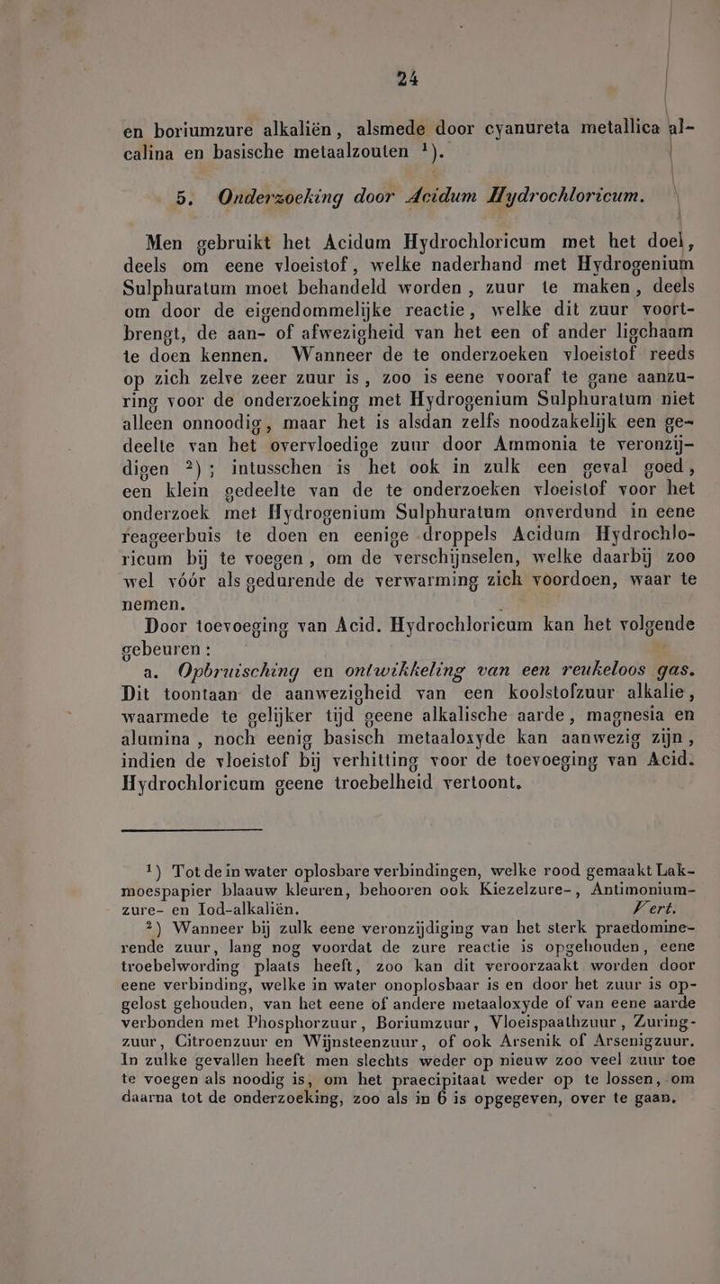 \ | en boriumzure alkaliën, alsmede door cyanureta metallica al- calina en basische metaalzouten *). | 5. Onderzoeking door Acidum Hydrochloricum. \ | | Men gebruikt het Acidum Hydrochloricum met het doel, deels om eene vloeistof, welke naderhand met Hydrogenium Sulphuratum moet behandeld worden, zuur te maken, deels om door de eigendommelijke reactie, welke dit zuur voort- brengt, de aan- of afwezigheid van het een of ander ligchaam te doen kennen. Wanneer de te onderzoeken vloeistof reeds op zich zelve zeer zuur is, zoo is eene vooraf te gane aanzu- ring voor de onderzoeking met Hydrogenium Sulphuratum niet alleen onnoodig, maar het is alsdan zelfs noodzakelijk een ge- deelte van het overvloedige zuur door Ammonia te veronzij- digen ?); intusschen is het ook in zulk een geval goed, een klein gedeelte van de te onderzoeken vloeistof voor het onderzoek met Hydrogenium Sulphuratum onverdund in eene reageerbuis te doen en eenige droppels Acidum Hydrochlo- ricum bij te voegen, om de verschijnselen, welke daarbij zoo wel vóór als gedurende de verwarming zich voordoen, waar te nemen. Door toevoeging van Acid. Hydrochloricum kan het volgende gebeuren : a. Opbruisching en ontwikkeling van een reukeloos gas. Dit toontaan de aanwezigheid van een koolstofzuur alkalie, waarmede te gelijker tijd geene alkalische aarde, magnesia en alumina , noch eenig basisch metaaloxyde kan aanwezig zijn, indien de vloeistof bij verhitting voor de toevoeging van Acid. 107 Hydrochlorieum geene troebelheid vertoont. 1) Tot dein water oplosbare verbindingen, welke rood gemaakt Lak- moespapier blaauw kleuren, behooren ook Kiezelzure-, Antimonium- zure- en Tod-alkaliën. Vert. 2) Wanneer bij zulk eene veronzijdiging van het sterk praedomine- rende zuur, lang nog voordat de zure reactie is opgehouden, eene troebelwording plaats heeft, zoo kan dit veroorzaakt worden door eene verbinding, welke in water onoplosbaar is en door het zuur is op- gelost gehouden, van het eene of andere metaaloxyde of van eene aarde verbonden met Phosphorzuur, Boriumzuur, Vloeispaalhzuur, Zuring- zuur, Citroenzuur en Wijnsteenzuur, of ook Arsenik of Arsenigzuur. In zulke gevallen heeft men slechts weder op nieuw zoo veel zuur toe te voegen als noodig is, om het praecipitaat weder op te lossen, om daarna tot de onderzoeking, zoo als in 6 is opgegeven, over te gaan,