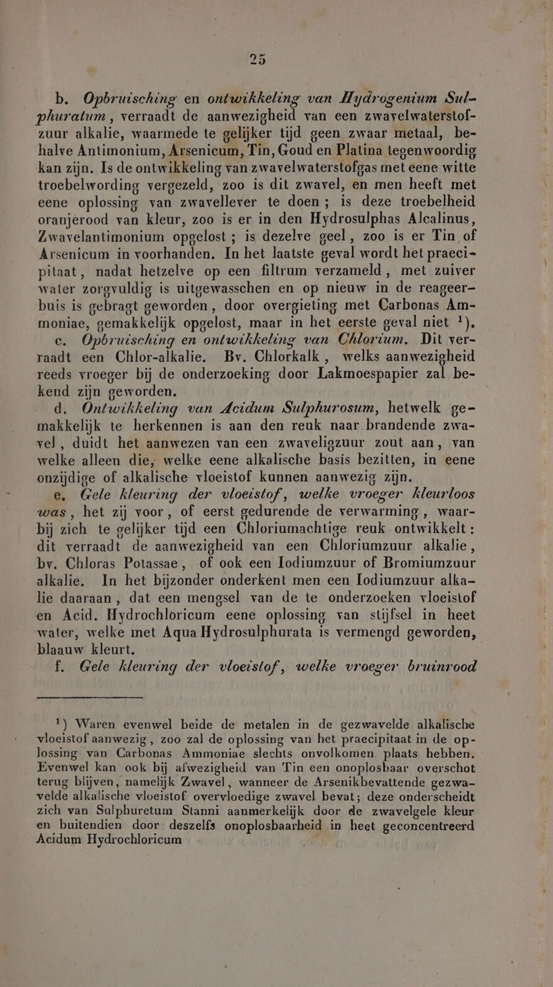 b. Opbruisching en ontwikkeling van Hydrogenium Sul- phuratum , verraadt de aanwezigheid van een zwavelwaterstof- zuur alkalie, waarmede te gelijker tijd geen zwaar metaal, be- halve Antimonium, Arsenicum, Tin, Goud en Platina tegenwoordig kan zijn. Is de ontwikkeling van zwavelwaterstofgas met eene witte troebelwording vergezeld, zoo is dit zwavel, en men heeft met eene oplossing van zwavellever te doen; is deze troebelheid oranjerood van kleur, zoo is er in den Hydrosulphas Alcalinus, Zwavelantimonium opgelost ; is dezelve geel , zoo is er Tin of Arsenicum in voorhanden. In het laatste geval wordt het praeci- pilaat, nadat hetzelve op een filtrum verzameld, met zuiver water zorgvuldig is uitgewasschen en op nieuw in de reageer- buis is gebragt geworden, door overgieling met Carbonas Am- moniae, gemakkelijk opgelost, maar in het eerste geval niet *), e. Opbruisching en ontwikkeling van Chlorium. Dit ver- raadt een Chlor-alkalie. Bv. Chlorkalk , welks aanwezigheid reeds vroeger bij de onderzoeking door Lakmoespapier zal be- kend zijn geworden. d. Ontwikkeling van Acidum Sulphurosum, hetwelk ge- makkelijk te herkennen is aan den reuk naar brandende zwa- vel, duidt het aanwezen van een zwaveligzuur zout aan, van welke alleen die, welke eene alkalische basis bezitten, in eene onzijdige of alkalische vloeistof kunnen aanwezig zijn, e. Gele kleuring der vloeistof, welke vroeger kleurloos was, het zij voor, of eerst gedurende de verwarming, waar- bij zich te gelijker tijd een Chloriumachtige reuk ontwikkelt : dit verraadt de aanwezigheid van een Chloriumzuur alkalie, bv. Chloras Potassae, of ook een lodiumzuur of Bromiumzuur alkalie, In het bijzonder onderkent men een lodiumzuur alka- lie daaraan, dat een mengsel van de te onderzoeken vloeistof en Acid. Hydrochloricum eene oplossing van stijfsel in heet water, welke met Aqua Hydrosulphurata is vermengd geworden, blaauw kleurt. f. Gele kleuring der vloeistof, welke vroeger bruinrood 1) Waren evenwel beide de metalen in de gezwavelde alkalische vloeistof aanwezig, zoo zal de oplossing van het praecipitaat in de op- lossing van Carbonas Ammoniae slechts onvolkomen plaats hebben. Evenwel kan ook bij afwezigheid van Tin een onoplosbaar overschot terug blijven, namelijk Zwavel, wanneer de Arsenikbevattende gezwa- velde alkalische vloeistof overvloedige zwavel bevat; deze onderscheidt zich van Sulphuretum Stanni aanmerkelijk door de zwavelgele kleur en buitendien door deszelfs onoplosbaarheid in heet geconcentreerd Acidum Hydrochloricum
