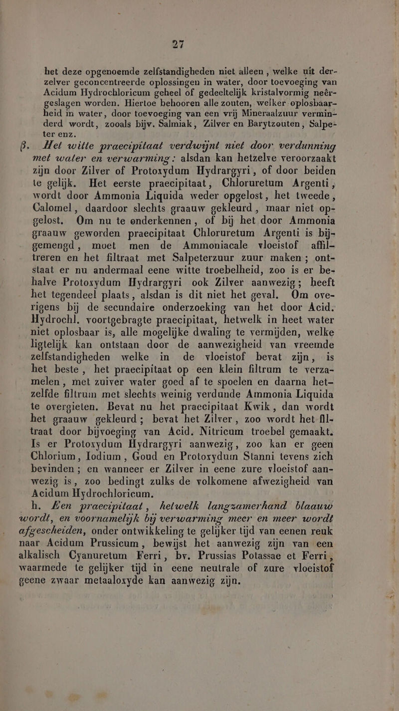 het deze opgenoemde zelfstandigheden niet alleen , welke uit der- zelver geconcentreerde oplossingen in water, door toevoeging van Acidum Hydrochloricum geheel of gedeeltelijk kristalvormig neêr- geslagen worden. Hiertoe behooren alle zouten, welker -oplosbaar- heid in water, door toevoeging van een vrij Mineraalzuur vermin- derd wordt, zooals bijv. Salmiak, Zilver en Barytzouten, Salpe- ter enz. B. Met witte praecipitaat verdwijnt niet door verdunning met water en verwarming: alsdan kan hetzelve veroorzaakt zijn door Zilver of Protoxydum Hydrargyri, of door beiden te gelijk. Het eerste praecipitaat, Chloruretum Argenti, wordt door Ammonia Liquida weder opgelost, het tweede , Calomel, daardoor slechts graauw gekleurd , maar niet op- gelost, Om nu te onderkennen, of bij het door Ammonia graauw geworden praecipitaat Chloruretum Argenti is bij- gemengd, moet men de Ammoniacale vloeistof affil- treren en het filtraat met Salpeterzuur zuur maken ; ont- staat er nu andermaal eene witte troebelheid, zoo is er be- halve Protosydum Hydrargyri ook Zilver aanwezig; heeft het tegendeel plaats, alsdan is dit niet het geval. Om ove- rigens bij de secundaire onderzoeking van het door Acid. Hydrochl. voortgebragte praecipitaat, hetwelk in heet water niet oplosbaar is, alle mogelijke dwaling te vermijden, welke ligtelijk kan ontstaan door de aanwezigheid van vreemde zelfstandigheden welke in de vloeistof bevat zijn, is het beste, het praecipitaat op een klein filtrum te verza- melen , met zuiver water goed af te spoelen en daarna het- zelfde filtrum met slechts weinig verdunde Ammonia Liquida te overgieten. Bevat nu het praecipitaat Kwik, dan wordt het graauw gekleurd; bevat het Zilver , zoo wordt het fll- traat door bijvoeging van Acid. Nitricum troebel gemaakt. Is er Protoxydum Hydrargyri aanwezig, zoo kan er geen Chlorium, Iodium , Goud en Protorydum Stanni tevens zich bevinden ; en wanneer er Zilver in eene zure vloeistof aan- wezig is, zoo bedingt zulks de volkomene afwezigheid van Acidum Hydrochloricum. _h. Een praecipitaat, hetwelk langzamerhand blaauw wordt, en voornamelijk bi verwarming meer en meer wordt afgescheiden, onder ontwikkeling te gelijker tijd van eenen reuk naar Acidum Prussicum, bewijst het aanwezig zijn van een alkalisch Cyanuretum Ferri, bv. Prussias Potassae et Ferri, waarmede te gelijker tijd in eene neutrale of zure vloeistof geene zwaar metaaloxyde kan aanwezig zijn.