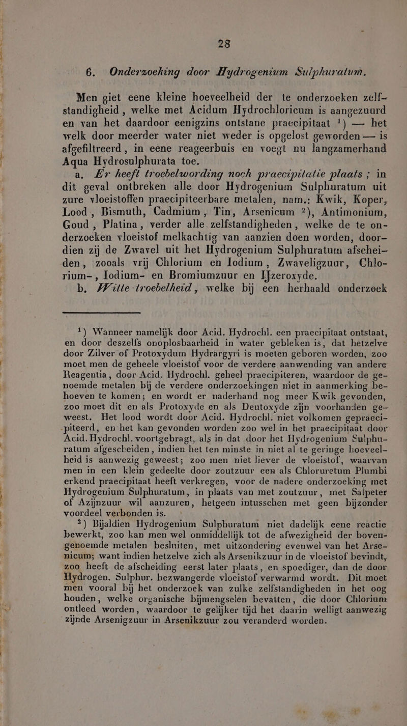 DO a 6. Onderzoeking door Hydrogentum Sulphuratum. Men giet eene kleine hoeveelheid der te onderzoeken zelf- standigheid , welke met Acidum Hydrochloricum is aangezuurd en van het daardoor eenigzins ontstane praecipitaat !) — het welk door meerder water niet weder is opgelost geworden — is afgefiltreerd , in eene reageerbuis en voegt nu langzamerhand Aqua Hydrosulphurata toe. a. Zr heeft troebelwording noch praecipitatie plaats ; in dit geval ontbreken alle door Hydrogenium Sulphuratum uit zure vloeistoffen praecipiteerbare metalen, nam.: Kwik, Koper, Lood , Bismuth, Cadmium, Tin, Arsenicum ?), Antimonium, Goud , Platina, verder alle zelfstandigheden, welke de te on- derzoeken vloeistof melkachtig van aanzien doen worden, door- dien zij de Zwavel uit het Hydrogenium Sulphuratum afschei- den, zooals vrij Chlorium en lodium, Zwaveligzuur, Chlo- rium-, lodium- en Bromiumzuur en Ifzeroxyde. b. Witte troebelheid, welke bij een herhaald onderzoek 1) Wanneer namelijk door Acid. Hydrochl. een praecipilaat ontstaat, en door deszelfs onoplosbaarheid in water gebleken is, dat hetzelve door Zilver of Protoxydum Hydrargyri is moeten geboren worden, zoo moet men de geheele vloeistof voor de verdere aanwending van andere Reagentia, door Acid. Hydrochl. geheel praecipiteren, waardoor de ge- noemde metalen bij de verdere onderzoekingen niet in aanmerking be- hoeven te komen; en wordt er naderhand nog meer Kwik gevonden, zoo moet dit en als Protoxyde en als Deutoxyde zijn voorhanden ge- weest. Het lood wordt door Acid. Hydrochl. niet volkomen gepraeci- iteerd, en het kan gevonden worden zoo wel in het praecipitaat door Acid. Hydrochl. voortgebragt, als in dat door het Hydrogenium Sulphu- ratum afgescheiden, indien het ten minste in niet al te geringe hoeveel- heid is aanwezig geweest; zoo men niet liever de vloeistof, waarvan men in een klein gedeelte door zoutzuur een als Chloruretum Plumbi erkend praecipitaat heeft verkregen, voor de nadere onderzoeking met Hydrogenium Sulphuratum, in plaats van met zoutzuur, met Salpeter of Azijnzuur wil aanzuren, hetgeen intusschen met geen bijzonder voordeel verbonden is. 2) Bijaldien Hydrogenium Sulphuratum niet dadelijk eene reactie bewerkt, zoo kan men wel onmiddellijk tot de afwezigheid der boven- genoemde metalen besluiten, met uitzondering evenwel van het Arse- nicum; want indien hetzelve zich als Arsenikzuur in de vloeistof bevindt, zoo heeft de afscheiding eerst later plaats, en spoediger, dan de door Hydrogen. Sulphur. bezwangerde vloeistof verwarmd wordt. Dit moet men vooral bij het onderzoek van zulke zelfstandigheden in het oog houden, welke organische bijmengselen bevatten, die door Chlorium ontleed worden, waardoor te gelijker tijd het daarin welligt aanwezig zijnde Arsenigzuur in Arsenikzuur zou veranderd worden.