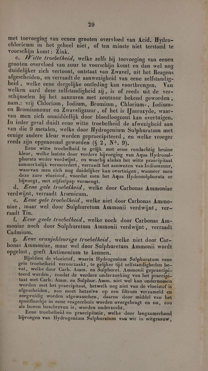 met toevoeging van eenen grooten overvloed van Acid. Hydro- chloricum in het geheel niet, of ten minste niet terstond te voorschijn komt: Zink. c. Wille troebelheid, welke zelfs bij toevoeging van eenen grooten overvloed van zuur te voorschijn komt en dan wel nog duidelijker zieh vertoont, ontstaat van Zwavel, uit het Reagens afgescheiden, en verraadt de aanwezigheid van eene zelfstandig- heid, welke eene dergelijke ontleding kan voortbrengen. Van welken aard deze zelfstandigheid zij, is of reeds uit de ver- schijnselen bij het aanzuren met zoutzuur bekend geworden , nam.: vrij Chloriam, odium, Bromium, Chlorium-, Iodium- en Bromiumzuur en Lwaveligzuur , of het is IJzeroxyde, waar- van men zich onmiddellijk door bloedloogzout kan overtuigen. In ieder geval duidt eene witte troebelheid de afwezigheid aan van die 9 metalen, welke door Hydrogenium Sulphuratum met eenige andere kleur worden gepraecipiteerd , en welke vroeger reeds zijn opgenoemd geworden ($ 2, N°. 9). Eene witte troebelheid te gelijk met eene roodachtig bruine kleur, welke laatste door verdere bijvoeging van Aqua Hydrosul- phurata weder verdwijnt, en waarbij alsdan het witte praecipitaat aanmerkelijk vermeerdert, verraadt het aanwezen van lodiumzuur, waarvan men zich nog duidelijker kan overtuigen, wanneer men deze zure vloeistof, voordat men het Aqua Hydrosulphurata er bijvoegt, met stijfselpap vermengt. d. Mene gele troebelheid, welke door Carbonas Ammoniae verdwijnt, verraadt Arsenicum. e. Lene gele troebelheid , welke niet door Carbonas Ammo- niae, maar wel door Sulphuretum Ammonii verdwijnt, ver- raadt Tin. | f. Mene geele troebelheid, welke noch door Carbonas Am- moniae noch door Sulphuretum Ammonii verdwijnt, verraadt Cadmium, 9. Eene oranjekleurige troebelhetd, welke niet door Car- bonas Ammoniae, maar wel door Sulphuretum Ammonii wordt opgelost, geeft Antimonium te kennen. Bijaldien de vloeistof, waarin Hydrogenium Sulphuratum eene gele troebelheid veroorzaakt, te gelijker tijd zelfstandigheden be- vat, welke door Carb. Amm. en Suiphuret. Ammonii gepraecipi- teerd worden, zoodat de verdere onderzoeking van het praecipi- taat met Carb. Amm. en Sulphur. Amm. niet wel kan ondernomen worden met het praecipitaat, hetwelk nog niet van de vloeistof is afgescheiden, zoo moet hetzelve op een filtrum verzameld en zorgvuldig worden afgewasschen, daarna door middel van het spuitfleschje in eene reageerbuis worden overgebragt en nu, zoo als boven beschreven is, worden onderzocht. Eene troebelheid en praecipitatie, welke door langzamerhand bijvoegen van Hydrogenium Sulphuratum van wit in witgraauw ,