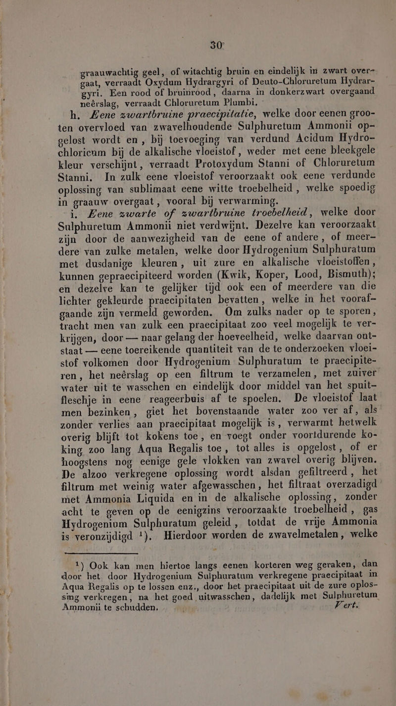 graauwachtig geel, of witachtig bruin en eindelijk in zwart over- gaat, verraadt Oxydum Hydrargyri of Deuto-Chloruretum Hydrar- gyri. Een rood of bruinrood, daarna in donkerzwart overgaand neêrslag, verraadt Chloruretum Plumbi. h. Mene zwartbruine praecipitatie, welke door eenen groo- ten overvloed van zwavelhoudende Sulphuretum Ammonii op- gelost wordt en, bij toevoeging van verdund Acidum Hydro- chlorieam bij de alkalische vloeistof, weder met eene bleekgele kleur verschijnt, verraadt Protoxydum Stanni of Chloruretum Stanni. In zulk eene vloeistof veroorzaakt ook eene verdunde oplossing van sublimaat eene witte troebelheid , welke spoedig in graauw overgaat, vooral bij verwarming. i. Eene zwarte of zwartbruine troebelheid, welke door Sulphuretum Ammonii niet verdwijnt. Dezelve kan veroorzaakt zijn door de aanwezigheid van de eene of andere, of meer- dere van zulke metalen, welke door Hydrogenium Sulphuratum met dusdanige kleuren, uit zure en alkalische vloeistoffen , kunnen gepraecipiteerd worden (Kwik, Koper, Lood, Bismuth); en dezelre kan te gelijker tijd ook een of meerdere van die lichter gekleurde praecipitaten bevatten, welke in het vooraf- gaande zijn vermeld geworden. Om zulks nader op te sporen, tracht men van zulk een praecipitaat zoo veel mogelijk te ver- krijgen, door — naar gelang der hoeveelheid, welke daarvan ont- staat — eene toereikende quantiteit van de te onderzoeken vloei- stof volkomen door Hydrogenium Sulphuratum te praecipite- ren, het neêrslag op een filtrum te verzamelen, met zuiver water uit te wasschen en eindelijk door middel van het spuit- fleschje in eene reageerbuis af te spoelen, De vloeistof laat men bezinken, giet het bovenstaande water zoo ver af, als zonder verlies aan praecipitaat mogelijk is, verwarmt hetwelk overig blijft tot kokens toe, en voegt onder voortdurende ko- king zoo lang Aqua Regalis toe, tot alles is opgelost, of er hoogstens nog eenige gele vlokken van zwavel overig blijven. De alzoo verkregene oplossing wordt alsdan gefiltreerd , het filtrum met weinig water afgewasschen, het filtraat overzadigd met Ammonia Liquida en in de alkalische oplossing, zonder acht te geven op de eenigzins veroorzaakte troebelheid , gas Hydrogenium Sulphuratum geleid, totdat de vrije Ammonia is veronzijdigd !). Hierdoor worden de zwavelmetalen, welke 1) Ook kan men hiertoe langs eenen korteren weg geraken, dan door het door Hydrogenium Sulphuratum verkregene praecipitaat in Aqua Regalis op te lossen enz., door bet praecipitaat uit de zure oplos- sing verkregen, na het goed ‚uitwasschen, dadelijk met Sulphuretum Ammoni te schudden, | Vert,