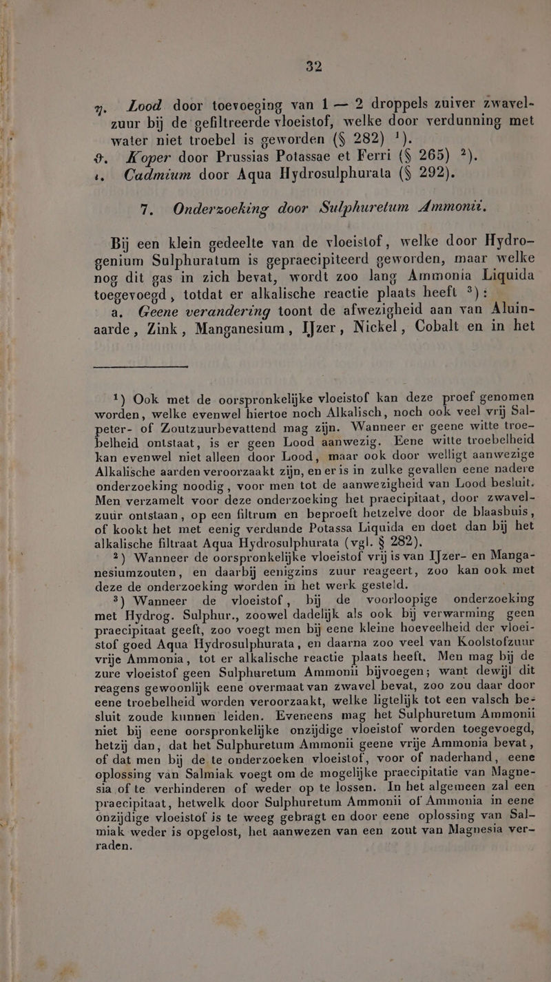 7. Lood door toevoeging van 1— 2 droppels zuiver zwavel- zuur bij de gefiltreerde vloeistof, welke door verdunning met water niet troebel is geworden ($ 282) '). 9. Koper door Prussias Potassae et Ferri ($ 265) ?). ı. Cadmium door Aqua Hydrosulphurala ($ 292). 7. Onderzoeking door Sulphuretum Ammon, Bij een klein gedeelte van de vloeistof, welke door Hydro- genium Sulphuratum is gepraecipiteerd geworden, maar welke nog dit gas in zich bevat, wordt zoo lang Ammonia Liquida toegevoegd , totdat er alkalische reactie plaats heeft °): a. Geene verandering toont de afwezigheid aan van Aluin- aarde, Zink, Manganesium, IJzer, Nickel, Cobalt en in het 1) Ook met de oorspronkelijke vloeistof kan deze proef genomen worden, welke evenwel hiertoe noch Alkalisch, noch ook veel vrij Sal- peter- of Zoutzuurbevattend mag zijn. Wanneer er geene witte troe- belheid ontstaat, is er geen Lood aanwezig. Fene witte troebelheid kan evenwel niet alleen door Lood, maar ook door welligt aanwezige Alkalische aarden veroorzaakt zijn, ener is in zulke gevallen eene nadere onderzoeking noodig , voor men tot de aanwezigheid van Lood besluit. Men verzamelt voor deze onderzoeking het praecipitaat, door zwavel- zuúr ontstaan, op een filtrum en beproeft hetzelve door de blaasbuis, of kookt het met eenig verdunde Potassa Liquida en doet dan bij het alkalische filtraat Aqua Hydrosulphurata (vgl. $ 282). 2) Wanneer de oorspronkelijke vloeistof vrij is van IJzer- en Manga- nesiumzouten, en daarbij eenigzins zuur reageert, zoo kan ook met deze de onderzoeking worden in het werk gesteld. : 3) Wanneer de vloeistof, bij de voorloopige onderzoeking met Hydrog. Sulphur., zoowel dadelijk als ook bij verwarming geen praecipitaat geeft, zoo voegt men bij eene kleine hoeveelheid der vloei- stof goed Aqua Hydrosulphurata, en daarna zoo veel van Koolstofzuur vrije Ammonia, tot er alkalische reactie plaats heeft. Men mag bij de zure vloeistof geen Sulphuretum Ammonü bijvoegen; want dewijl dit reagens gewoonlijk eene overmaat van zwavel bevat, zoo zou daar door eene troebelheid worden veroorzaakt, welke ligtelijk tot een valsch be- sluit zoude kunnen leiden. Eveneens mag het Sulphuretum Ammonii niet bij eene oorspronkelijke onzijdige vloeistof worden toegevoegd, hetzij dan, dat het Sulphuretum Ammonii geene vrije Ammonia bevat, of dat men bij de te onderzoeken vloeistof, voor of naderhand, eene oplossing van Salmiak voegt om de mogelijke praecipitatie van Magne- sia of te verhinderen of weder op te lossen. In het algemeen zal een praecipitaat, hetwelk door Sulphuretum Ammonii of Ammonia in eene onzijdige vloeistof is te weeg gebragt en door eene oplossing van Sal- Be weder is opgelost, het aanwezen van een zout van Magnesia ver- raden.