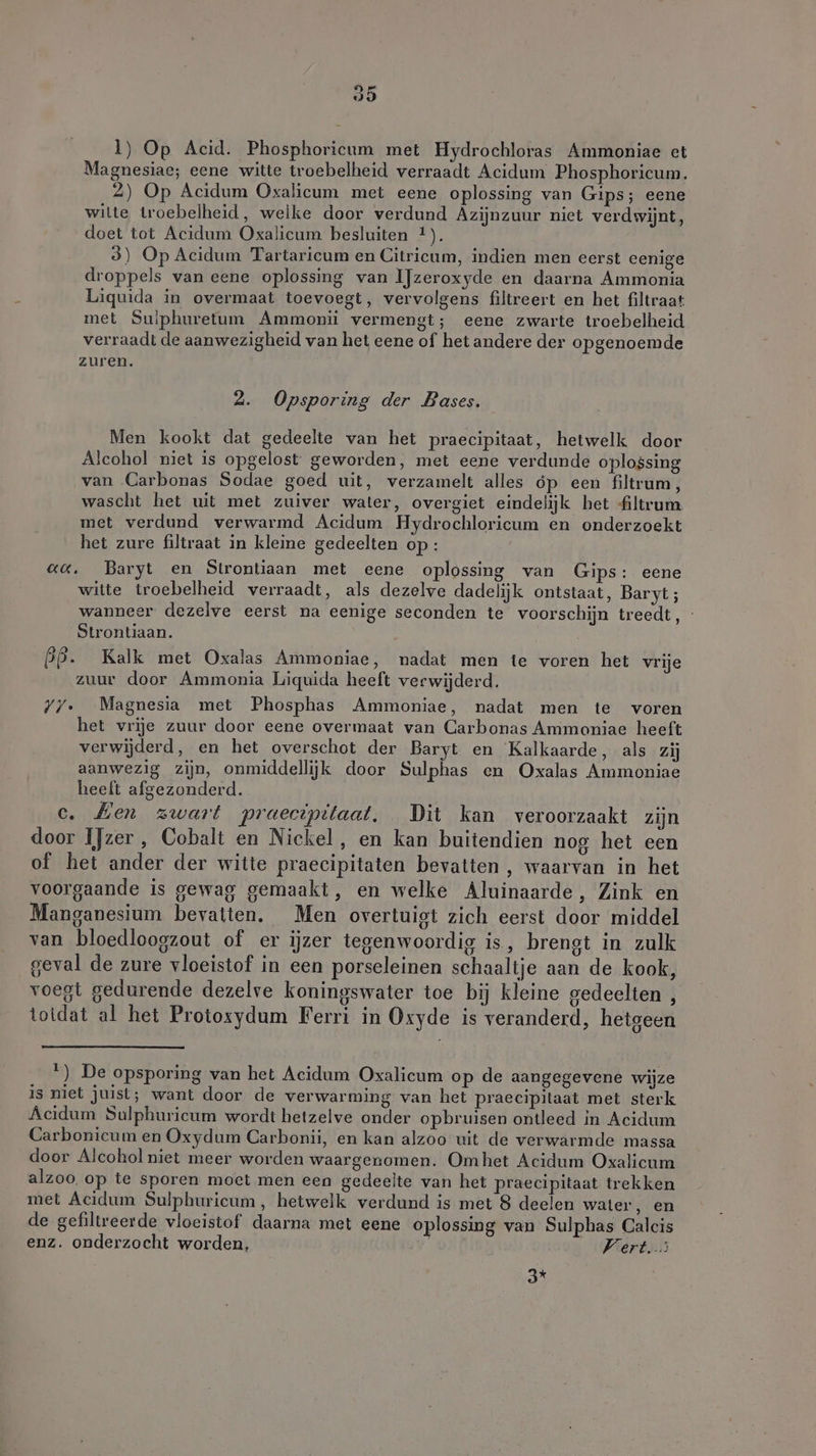 Li Bd OD 1) Op Acid. Phosphoricum met Hydrochloras Ammoniae et Magnesiae; eene witte troebelheid verraadt Acidum Phosphoricum. 2) Op Acidum Oxalicum met eene oplossing van Gips; eene witte troebelheid, welke door verdund Azijnzuur niet verdwijnt, doet tot Acidum Oxalicum besluiten 4). 3) Op Acidum Tartaricum en Citricum, indien men eerst eenige droppels van eene oplossing van IJzeroxyde en daarna Ammonia Liquida in overmaat toevoegt, vervolgens filtreert en het filtraat met Sulphuretum Ammonii vermengt; eene zwarte troebelheid verraadt de aanwezigheid van het eene of het andere der opgenoemde zuren. 2. Opsporing der Bases. Men kookt dat gedeelte van het praecipitaat, hetwelk door Alcohol niet is opgelost geworden, met eene verdunde oplossing van Carbonas Sodae goed uit, verzamelt alles óp een filtrum, wascht het uit met zuiver water, overgiet eindelijk het filtrum met verdund verwarmd Acidum Hydrochloricum en onderzoekt het zure filtraat in kleine gedeelten op : aa. Baryt en Strontiaan met eene oplossing van Gips: eene witte troebelheid verraadt, als dezelve dadelijk ontstaat, Baryt; wanneer dezelve eerst na eenige seconden te voorschijn treedt, Strontiaan. BP. Kalk met Oxalas Ammoniae, nadat men te voren het vrije zuur door Ammonia Liquida heeft verwijderd. YY. Magnesia met Phosphas Ammoniae, nadat men te voren het vrije zuur door eene overmaat van Carbonas Ammoniae heeft verwijderd, en het overschot der Baryt en Kalkaarde, als zij aanwezig zijn, onmiddellijk door Sulphas en Oxalas Ammoniae heeft afgezonderd. c. Zen zwart praectpitaat. Dit kan veroorzaakt zijn door IJzer, Cobalt en Nickel, en kan buitendien nog het een of het ander der witte praecipitaten bevatten, waarvan in het voorgaande is gewag gemaakt, en welke Aluinaarde, Zink en Manganesium bevatten. Men overtuigt zich eerst door middel van bloedloogzout of er ijzer tegenwoordig is, brengt in zulk geval de zure vloeistof in een porseleinen schaaltje aan de kook, voegt gedurende dezelve koningswater toe bij kleine gedeelten , totdat al het Protosydum Ferri in Oxyde is veranderd, hetgeen ) De opsporing van het Acidum Oxalicum op de aangegevene wijze is niet juist; want door de verwarming van het praecipilaat met sterk Acidum Sulphuricum wordt hetzelve onder opbruisen ontleed in Acidum Carbonicum en Oxydum Carbonii, en kan alzoo uit de verwarmde massa door Alcoholniet meer worden waargenomen. Omhet Acidum Oxalicum alzoo op te sporen moet men een gedeelte van het praecipitaat trekken met Acidum Sulphuricum, hetwelk verdund is met 8 deelen water, en de gefiltreerde vloeistof daarna met eene oplossing van Sulphas Calcis enz. onderzocht worden, Vert. ad