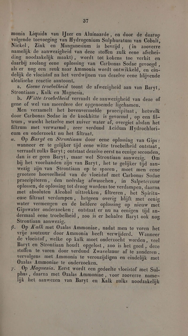 monia Liquida van Ijzer en Aluinaarde, en door de daarop volgende toevoeging van Hydrogenium Sulphuratum van Cobalt, Nickel, Zink en Manganesium is bevrijd, (in zooverre namelijk de aanwezigheid van deze stoffen zulk eene afschei- ding noodzakelijk maakt), wordt tot kokens toe verhit en daarbij zoolang eene oplossing van Carbonas Sodae gevoegd, als er nog een reuk naar Ammonia wordt ontwikkeld, en ein- delijk de vloeistof na het verdwijnen van dezelve eene blijvende alealische reactie aantoont, a. Geene troebelheid toont de afwezigheid aan van Baryt, Strontiaan, Kalk en Magnesia. | b. Witte troebelheid verraadt de aanwezigheid van deze of gene of wel van meerdere der opgenoemde ligehamen. Men verzamelt het bovenvermelde praeeipitaat, hetwelk door Carbonas Sodae in de kookhitte is gevormd, op een fil trum , wascht hetzelve met zuiver water af, overgiet alsdan het filtrum met verwarmd, zeer verdund Aeidum Hydrochlori- eum en onderzoekt nu het filtraat. «. Op Baryt en Strontiaan door eene oplossing van Gips: wanneer er te gelijker tijd eene witte troebelheid ontstaat, verraadt zulks Baryt; ontstaat dezelve eerst na eenige seconden, dan is er geen Baryt, maar wel Strontiaan aanwezig, Om bij het voorhanden zijn van Baryt, het te gelijker tijd aan- wezig zijn van Strontiaan op te sporen, moet men eene grootere hoeveelheid van de vloeistof met Carbonas Sodae praecipiteren, den neêrslag afwasschen, in Salpeterzuur oplossen, de oplossing tot droog wordens toe verdampen, daarna met absoluten Alcohol uittrekken, filtreren, het Spiritn- euse filtraat verdampen , hetgeen overig blijft met eenig water vermengen en de heldere oplossing op nieuw met Gipswater onderzoeken; ontstaat er nu na eenigen tijd an- dermaal eene troebelheid , zoo is er behalve Baryt ook nog Strontiaan aanwezig. ß. Op Kalk met Oxalas Ammoniae, nadat men te voren het vrije zoutzuur door Ammonia heeft verwijderd, Wanneer de vloeistof, welke op kalk moet onderzocht worden, veel Baryt en Strontiaan houdt opgelost, zoo is het goed , deze stollen te voren door verdund Zwavelzuur af te zonderen. vervolgens met Ammonia te veronzijdigen en eindelijk met Oxalas Ammoniae te onderzoeken. 7. Op Magnesia. Eerst wordt een gedeelte vloeistof met Sul- phas , daarna met Oxalas Ammoniae , voor zooverre name- lijk het aanwezen van Baryt en Kalk zulks noodzakelijk