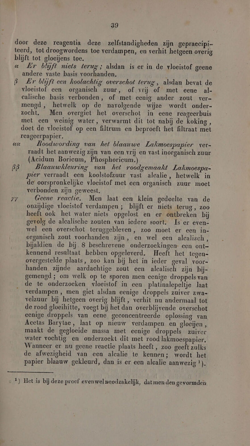 door deze reagentia deze zelfstandigheden zijn gepraecipi- teerd, tot droogwordens toe verdampen, en verhit hetgeen overig blijft tot gloeijens toe. « Mr biyft niets terug; alsdan is er in de vloeistof geene andere vaste basis voorhanden. B Lr blyft een koolachtig overschot terug, alsdan bevat de vloeistof een organisch zuur, of vrij of met eene al- calische basis verbonden, of met eenig ander zout ver- mengd, hetwelk op de navolgende wijze wordt onder- zocht. Men overgiet het overschot in eene reageerbuis met een weinig water, verwarmt dit tot nabij de koking , doet de vloeistof op een filtrum en beproeft het filtraat met reageerpapier. | aa Roodwording van het blaauwe Lakmoespapier ver- raadt het aanwezig zijn van een vrij en vast inorganisch zuur (Acidum Boricum, Phosphoricum.) BB Blaauwkleuring van het roodgemaakt Lakmoespa- prer verraadt een koolstofzuur vast alcalie, hetwelk in de oorspronkelijke vloeistof met een organisch zuur moet verbonden zijn geweest. yy Geene reactie, Men laat een klein gedeelte van de onzijdige vloeistof verdampen ; blijft er niets terug , Zoo heeft ook het water niets opgelost en er ontbreken bij gevolg de alcalische zouten van iedere soort. Is er even- wel een overschot teruggebleven, zoo moet er een in- organisch zout voorhanden zijn, en wel een alcalisch, bijaldien de bij. 8 beschrevene onderzoekingen- een ont- kennend resultaat hebben opgeleverd. Heeft het tegen- overgestelde plaals, zoo kan bij het in ieder geval voor- handen zijnde aardachtige zout een alcalisch zijn bij- gemengd ; om welk op te sporen men eenige droppels van de te onderzoeken vloeistof in een platinalepeltje laat verdampen , men giet alsdan eenige droppels zuiver zwa- velzuur bij hetgeen overig blijft, verhit nu andermaal tot de rood gloeihitte, voegt bij het dan overblijvende overschot eenige droppels van eene geconcentreerde oplossing van Acetas Barytae, laat op nieuw verdampen en gloeijen , maakt de gegloeide massa met eenige droppels zuiver water vochtig en onderzoekt dit met rood lakmoespapier. Wanneer er nu geene reactie plaats heeft, zoo geeft zulks de afwezigheid van een alcalie te kennen; wordt het papier blaauw gekleurd, dan is er een alcalie aanwezig 2). ‚ 4) Het is bij deze proef evenwelnoodzakelijk, dat men den gevormden