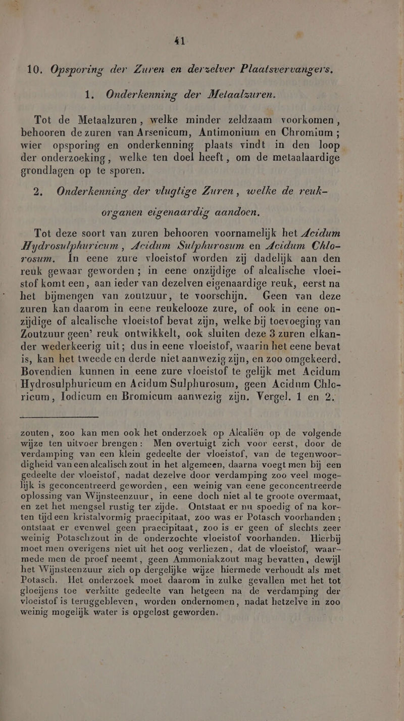 4 10. Opsporing der Zuren en derzelver Plaatsvervangers, 14 Onderkenning der Metaalzuren. Tot de Metaalzuren, welke minder zeldzaam voorkomen, behooren de zuren van Arsenicum, Antimonium en Chromium ; wier opsporing en onderkenning plaats vindt in den loop der onderzoeking, welke ten doel heeft, om de metaalaardige grondlagen op te sporen. 2. Onderkenning der vlugtige Zuren, welke de reuk- organen eigenaardig aandoen. Tot deze soort van zuren behooren voornamelijk het deidum Hydrosulphuriteum, deidum Sulphurosum en Acidum Chlo- rosum. In eene zure vloeistof worden zij dadelijk aan den reuk gewaar geworden; in eene onzijdige of alcalische vloei- stof komt een, aan ieder van dezelven eigenaardige reuk, eerst na het bijmengen van zoutzuur, te voorschijn. Geen van deze zuren kan daarom in eene reukelooze zure, of ook in eene on- zijdige of alcalische vloeistof bevat zijn, welke bij toevoeging van Zoutzuur geen’ reuk ontwikkelt, ook sluiten deze 3 zuren elkan- der wederkeerig uit; dus in eene vloeistof, waarin het eene bevat is, kan het tweede en derde niet aanwezig zijn, en zoo omgekeerd. Bovendien kunnen in eene zure vloeistof te gelijk met Acidum Hydrosulphuricum en Acidum Sulphurosum, geen Acidum Chlo- ricum, lodicum en Bromicum aanwezig zijn. Vergel. 1 en 2. zouten, zoo kan men ook het onderzoek op Alcaliën op de volgende wijze ten uitvoer brengen: Men overtuigt zich voor eerst, door de verdamping van een klein gedeelte der vloeistof, van de tegenwoor- digheid van een alcalisch zout in het algemeen, daarna voegt men bij een gedeelte der vloeistof, nadat dezelve door verdamping zoo veel moge- lijk is geconcentreerd geworden, een weinig van eene geconcentreerde oplossing van Wijnsteenzuur, in eene doch niet al te groote overmaat, en zet het mengsel rustig ter zijde. Ontstaat er nu spoedig of na kor- ten tijdeen kristalvormig praecipitaat, zoo was er Potasch voorhanden ; ontslaat er evenwel geen praecipitaat, zoo is er geen of slechts zeer weinig Potaschzout in de onderzochte vloeistof voorhanden. Hierbij moet men overigens niet uit het oog verliezen, dat de vloeistof, waar- mede men de proef neemt, geen Ammoniakzout mag bevatten, dewijl het Wijnsteenzuur zich op dergelijke wijze hiermede verhoudt als met Potasch. Het onderzoek moet daarom in zulke gevallen met het tot gloeijens toe verhitte gedeelte van hetgeen na de verdamping der vloeistof is teruggebleven, worden ondernomen, nadat hetzelve in zoo weinig mogelijk water is opgelost geworden.