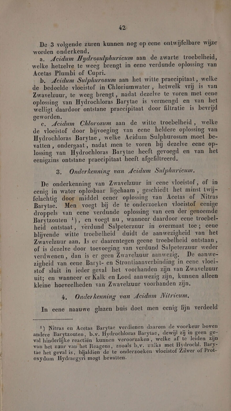 42: De 3 volgende zuren kunnen nog op eene ontwijfelbare wijze worden onderkend. a. Acidum Hydrosulphuricum aan de zwarte troebelheid, welke hetzelve te weeg brengt in eene verdunde oplossing van Acetas Plumbi of Cupri. b. Acidum Sulphurosum aan het witte praecipitaat, welke de bedoelde vloeistof in Chloriumwater , hetwelk vrij is van Zwavelzuur, te weeg brengt, nadat dezelve te voren met eene oplossing van Hydrochloras Barytae is vermengd en van het welligt daardoor ontstane praecipitaat door filtratie is bevrijd geworden. c. Jeidum Chlorosum aan de witte troebelheid, welke de vloeistof. door bijvoeging van eene heldere oplossing van Hydrochloras Barytae, welke Acidum Sulphurosum moet be- vatten , ondergaat, nadat men te voren bij dezelve eene op- lossing van Hydrochloras Barytae heeft gevoegd en van het eenigzins ontstane praecipitaat heeft afgefiltreerd. 3. Onderkenning van Acidum Sulphuricum. De onderkenning van Zwavelzuur in eene vloeistof , of in eenig in water oplosbaar ligchaam , geschiedt het minst twij- felachtig door middel eener oplossing van Acetas of Nitras Barytae. Men voegt bij de te onderzoeken vloeistof eenige droppels- van eene verdunde oplossing van een der genoemde Barytzouten !), en voegt nu, wanneer daardoor eene troebel- heid ontstaat, verdund Salpeterzuur in overmaat toe; eene blijvende witte troebelheid duidt de aanwezigheid van het Zwavelzuur aan. Is er daarentegen geene troebelheid ontstaan, of is dezelve door toevoeging van verdund Salpeterzuur weder verdwenen, dan is er geen Zwavelzuur aanwezig. De aanwe- zigheid van eene Baryt- en Strontiaanverbinding in eene vloei- stof sluit in ieder geval het voorhanden zijn van Zwavelzuur uit; en wanneer er Kalk en Lood aanwezig zijn, kunnen alleen kleine hoeveelheden van Zwavelzuur voorhanden zijn. 4, Onderkenning van Acidum Nitricum. In eene naauwe glazen buis doet men eenig lijn verdeeld 1) Nitras en Acetas Barytac verdienen daarom de voorkeur boven andere Barytzouten, b.v. Hydrochloras Barytae, dewijl zij in geen ge- val hinderlijke reactiën kunnen veroorzaken, welke af te leiden zijn van het zuur van het Reagens, zooals b,v. zuiks mel Hydrochl. Bary- tae het geval is, bijaldien de te onderzoeken vloeistof Zilver of Prot- oxydum Hydrargyri mogt bevatten.
