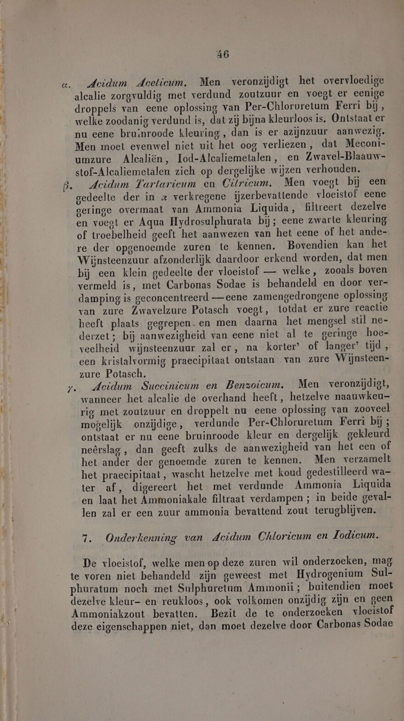 deidum deceticum. Men veronzijdigt het overvloedige alcalie zorgvuldig met verdund zoutzuur en voegt er eenige droppels van eene oplossing van Per-Chloruretum Ferri bij, welke zoodanig verdund is, dat zij bijna kleurloos is. Ontstaat er nu eene bruinroode kleuring, dan is er azijnzuur aanwezig. Men moet evenwel niet uit het oog verliezen, dat Meconi- umzure Alcaliön, Iod-Alcaliemetalen, en Zwavel-Blaauw- stof-Alcaliemetalen zich op dergelijke wijzen verhouden. Acidum Tartaricum en Citricum. Men voegt bij een gedeelte der in « verkregene ijzerbevattende vloeistof eene geringe overmaat van Ammonia Liquida, filtreert dezelve en voegt er Aqua Hydrosulphurata bij; eene zwarte kleuring of troebelheid geeft het aanwezen van het eene of het ande- re der opgenoemde zuren te kennen. Bovendien kan het Wijnsteenzuur afzonderlijk daardoor erkend worden, dat men bij een klein gedeelte der vloeistof — welke, zooals boven vermeld is, met Carbonas Sodae is behandeld en door ver- damping is geconcentreerd — eene zamengedrongene oplossing van zure Zwavelzure Potasch voegt, totdat er zure reactie heeft plaats gegrepen.en men daarna het mengsel stil ne- derzet ; bij aanwezigheid van eene niet al te geringe hoe- veelheid wijnsteenzuur zal er, na korter’ of langer’ tijd , een kristalvormig praecipitaat ontstaan van zure Wijnsteen- zure Potasch. Acidum Succinicum en Benzoicum. Men veronzijdigt, wanneer het alcalie de overhand heeft, hetzelve naauwkeu- rig met zoutzuur en droppelt nu eene oplossing van zooveel mogelijk onzijdige, verdunde Per-Chloruretum Ferri bij ; ontstaat er nu eene bruinroode kleur en dergelijk gekleurd neêrslag , dan geeft zulks de aanwezigheid van het een of het ander der genoemde zuren te kennen. Men verzamelt het praecipitaat , wascht hetzelve met koud gedestilleerd wa- ter af, digereert het met verdande Ammonia Liquida en laat het Ammoniakale filtraat verdampen ; in beide geval- len zal er een zuur ammonia bevattend zout terugblijven. 7. Onderkenning van dcidum Chloricum en Jodicum. De vloeistof, welke men op deze zuren wil onderzoeken, mag