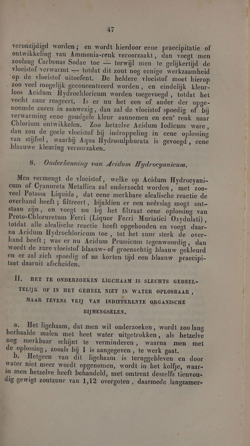 veronzijdigd worden; en wordt hierdoor eene praecipitatie of ontwikkeling van Ammonia-reuk veroorzaakt, dan voegt men zoolang Carbonas Sodae toe — terwijl men te gelijkertijd de vloeistof verwarmt — totdat dit zout nog eenige werkzaamheid op de vloeistof uitoefent. De heldere vloeistof moet hierop zoo veel mogelijk geconcentreerd worden, en eindelijk kleur- loos Acidum Hydrochloricum worden toegevoegd , totdat het vocht zuur reageert, Is er nu het een of ander der opge- noemde zuren in aanwezig, dan zal de vloeistof spoedig of bij verwarming eene goudgele kleur aannemen en een’ reuk naar Chlorium ontwikkelen. Zoo hetzelve Acidum Iodicum ware, dan zou de geele vloeistof bij indroppeling in eene oplossing van stijfsel, waarbij Aqua Hydrosulphurata is gevoegd , eene blaauwe kleuring veroorzaken. 8. Onderkenning van Acidum Hydrocyanicum. Men vermengt de vloeistof, welke op Acidum Hydrocyani- cum of Cyanureta Metallica. zal onderzocht worden , met zoo- veel Potassa Liquida, dat eene merkbare alcalische reactie de overhand heeft ; filtreert , bijaldien er een neêrslag mogt ont- staan zijn, en voegt nu bij het filtraat eene oplossing van Proto-Chloruretum Ferri (Liquor Ferri Muriatici Oxydulati), totdat alle alcalische reactie heeft opgehouden en voegt daar- na Acidum Hydrochloricum toe , tot het zuur sterk de over- hand heeft ; was er nu Acidum Prussicum tegenwoordig, dan wordt de zure vloeistof blaauw- of groenachtig blaauw gekleurd en er zal zich spoedig of na korten tijd een blaanw praecipi- taat daaruit afscheiden. - MH. HET TE ONDERZOEKEN LIGCHAAM IS SLECHTS GEDEEL- TELIJK OF IN HET GEHEEL NIET IN WATER OPLOSBAAR , MAAR TEVENS VRIJ VAN INDIFFERENTE ORGANISCHE BIJMENGSELEN, a. Het ligchaam, dat men wil onderzoeken, wordt zoo lang herhaalde malen met heet water uitgetrokken, als hetzelve nog merkbaar schijnt te verminderen, waarna men met de oplossing, zooals bij I is aangegeven , te werk gaat. b. Hetgeen van dit ligchaam is teruggebleven en door water niet meer wordt opgenomen, wordt in het kolfje, waar- in men hetzelve heeft behandeld, met omtrent deszelfs tienvou- dig gewigt zoutzuur van 1,12 overgoten , daarmede langzamer-