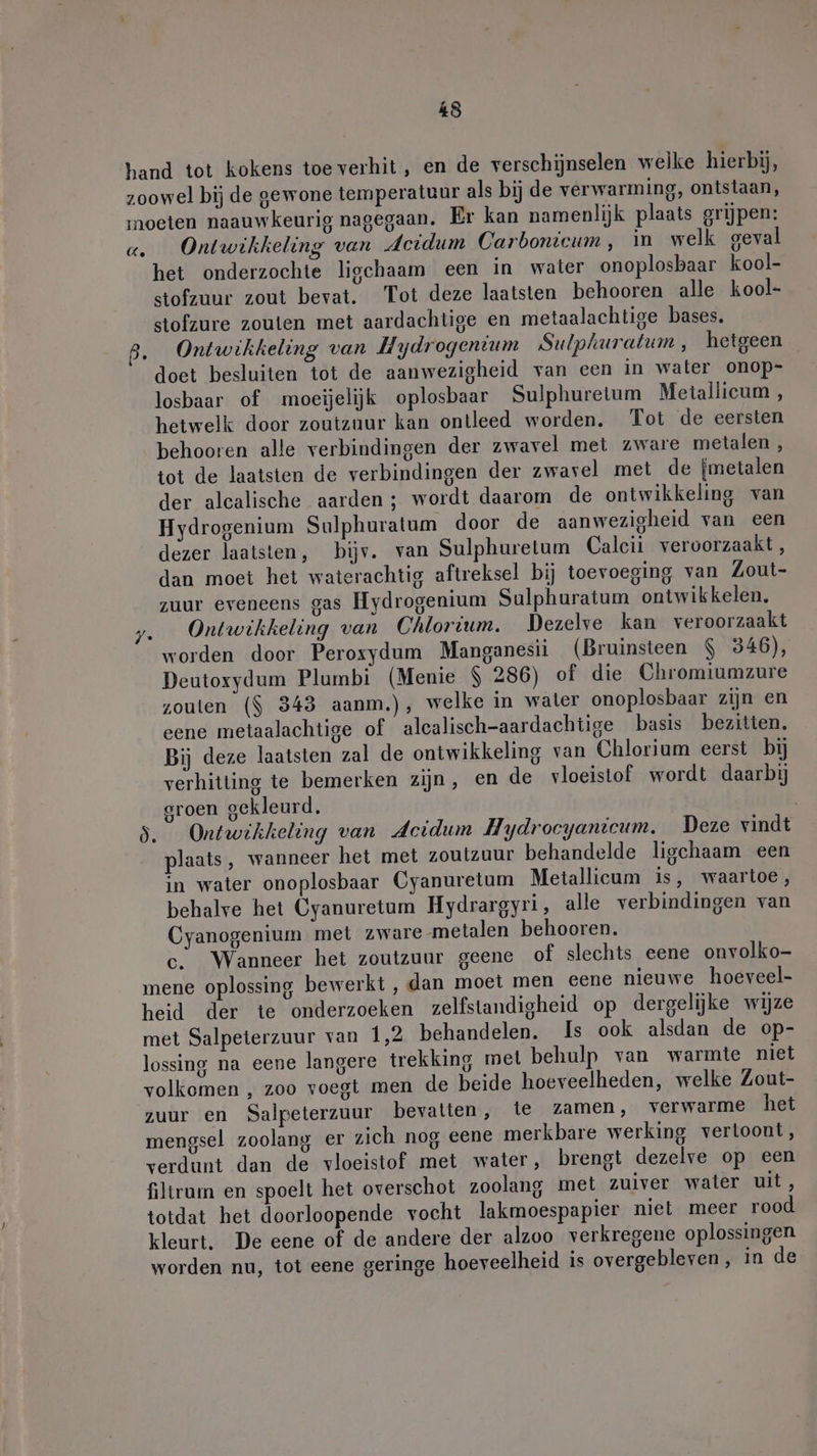hand tot kokens toe verhit, en de verschijnselen welke hierbij, zoowel bij de gewone temperatuur als bij de verwarming, ontstaan, moeten naauwkeurig nagegaan. Er kan namenlijk plaats grijpen: a. Ontwikkeling van deidum Carbonicum, in welk geval het onderzochte ligchaam een in water onoplosbaar kool- stofzuur zout bevat. Tot deze laatsten behooren alle kool- stofzure zouten met aardachtige en metaalachtige bases. B. Ontwikkeling van Hydrogenium Sulphuratum, hetgeen doet besluiten tot de aanwezigheid van een in water onop- losbaar of moeijelijk oplosbaar Sulphuretum Metallicum , hetwelk door zoutzuur kan ontleed worden. Tot de eersten behooren alle verbindingen der zwavel met zware metalen , tot de laatsten de verbindingen der zwavel met de {metalen der alcalische aarden; wordt daarom de ontwikkeling van Hydrogenium Sulphuratum door de aanwezigheid van een dezer laatsten, bijv. van Sulphuretum Calcii veroorzaakt, dan moet het waterachtig aftreksel bij toevoeging van Zout- zuur eveneens gas Hydrogenium Sulphuratum ontwikkelen, z.__ Ontwikkeling van Chlortum, Dezelve kan veroorzaakt worden door Peroxydum Manganesii (Bruinsteen $ 346), Deutoxydum Plumbi (Menie $ 286) of die Chromiumzure zouten ($ 343 aanm.), welke in water onoplosbaar zijn en eene metaalachtige of alcalisch-aardachtige basis bezitten. Bij deze laatsten zal de ontwikkeling van Chlorium eerst bij verhitting te bemerken zijn, en de vloeistof wordt daarbij groen gekleurd, 3. Ontwikkeling van deidum Hydrocyanicum, Deze vindt plaats, wanneer het met zoutzuur behandelde ligchaam een in water onoplosbaar Cyanuretum Metallicum is, waartoe, behalve het Cyanuretum Hydrargyri, alle verbindingen van Cyanogenium met zware metalen behooren. c. Wanneer het zoutzuur geene of slechts eene onvolko- mene oplossing bewerkt, dan moet men cene nieuwe hoeveel- heid der te onderzoeken zelfstandigheid op dergelijke wijze met Salpeterzuur van 1,2 behandelen. Is ook alsdan de op- lossing na eene langere trekking met behulp van warmte niet volkomen , zoo voegt men de beide hoeveelheden, welke Zout- zuur en Salpeterzuur bevatten, te zamen, verwarme het mengsel zoolang er zich nog eene merkbare werking vertoont, verdunt dan de vloeistof met water, brengt dezelve op een filtram en spoelt het overschot zoolang met zuiver water uit, totdat het doorloopende vocht lakmoespapier niet meer rood kleurt, De eene of de andere der alzoo verkregene oplossingen worden nu, tot eene geringe hoeveelheid is overgebleven, in de