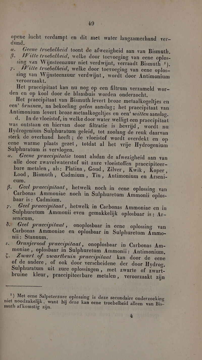 epene lucht verdampt en dit met water langzamerhand ver- dund. «. Geene troebelheid toont de afwezigheid aan van Bismuth. 6. FFiülte troebelheid, welke door toevoeging van eene oplos- sing van Wijnsteenzuur niet verdwijnt, verraadt Bismuth ER y. Witte troebelheid, welke door toevoeging van eene oplos- sing van Wijnsteenzuur verdwijnt, wordt door Antimonium veroorzaakt, Het praecipitaat kan nu nog op een filtrum verzameld wor- den en op kool door de blaasbuis worden onderzocht. Het praecipitaat van Bismuth levert broze metaalkogeltjes en een’ bruinen, na bekoeling gelen aanslag; het praecipitaat van Antimonium levert broze metaalkogeltjes en een’ witten aanslag. d. Inde vloeistof, in welke door water welligt een praecipitaat was ontslaan en hiervan door filtratie is bevrijd, wordt nu Hydrogenium Sulphuratum geleid, tot zoolang de reuk daarvan sterk de overhand heeft; de vloeistof wordt overdekt en op eene warme plaats gezet, totdat al het vrije Hydrogenium Sulphuratum is vervlogen. a. Geene praecipitalie toont alsdan de afwezigheid aan van alle door zwavelwaterstof uit zure vloeistoffen praecipileer- bare metalen, als: Platina, Goud, Zilver, Kwik, Koper, Lood, Bismuth, Cadmium, Tin, Antimonium en Arseni- cum. B. Geel praecipitaat, hetwelk noch in eene oplossing van Carbonas Ammoniae noch in Sulphuretum Ammonii oplos- baar is: Cadmium, y._ Geel praecipitaat, hetwelk in Carbonas Ammoniae en in Sulphuretum Ammonii even gemakkelijk oplosbaar is: Ar- senicum, 9. Geel praecipitaat, onoplosbaar in eene oplossing van Carbonas Ammoniae en oplosbaar in Sulphuretum Ammo- nil: Stannum. &amp; Oranjerood praecipitaat, onoplosbaar in Carbonas Am- moniae ‚. oplosbaar in Sulphuretum Ammonii: Antimonium. 6. Zwart of zwartbruin praecipitaat kan door de eene of de andere, of ook door verscheidene der door Hydrog. Sulphuratum uit zure oplossingen, met zwarte of zwart- bruine kleur, praecipiteerbare metalen, veroorzaakt zijn 1) Met eene Salpeterzure oplossing is deze secundaire onderzoeking niet noodzakelijk, want bij deze kan eene troebelheid alleen van Bis- muth af komstig zijn. 4