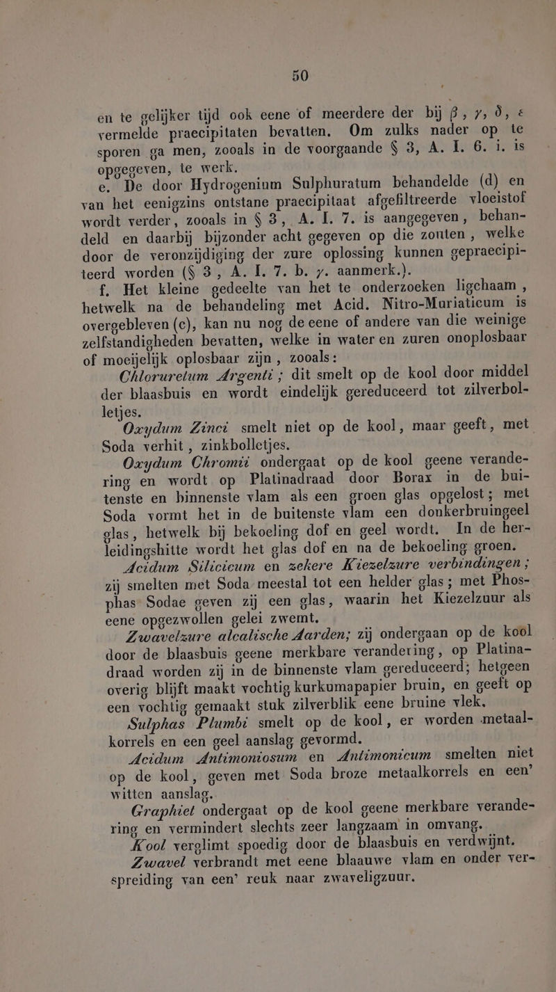 en te gelijker tijd ook eene of meerdere der bij 9, 7, Ö, &amp; vermelde praecipitaten bevatten. Om zulks nader op te sporen ga men, zooals in de voorgaande $ 3, A. I. 6. i. is opgegeven, te werk. e. De door Hydrogenium Sulphuratum behandelde (d) en van het eenigzins ontstane praecipitaat afgefiltreerde vloeistof wordt verder, zooals in $ 3, A. I. 7. is aangegeven, behan- deld en daarbij bijzonder acht gegeven op die zonten, welke door de veronzijdiging der zure oplossing kunnen gepraecipi- teerd worden ($ 3, A. I. 7. b. y. aanmerk.). f. Het kleine gedeelte van het te onderzoeken ligchaam , hetwelk na de behandeling met Acid. Nitro-Muriaticum is overgebleven (c), kan nu nog de eene of andere van die weinige zelfstandigheden bevatten, welke in water en zuren onoplosbaar of moeijelijk oplosbaar zijn, zooals: Chlorurelum Argenti ; dit smelt op de kool door middel der blaasbuis en wordt eindelijk gereduceerd tot zilverbol- letjes. | Oxydum Zinci smelt niet op de kool, maar geeft, met Soda verhit, zinkbolletjes. Oxydum Chromii ondergaat op de kool geene verande- ring en wordt op Platinadraad door Borax in de bui- tenste en binnenste vlam als een groen glas opgelost; met Soda vormt het in de buitenste vlam een donkerbruingeel glas, hetwelk bij bekoeling dof en geel wordt. In de her- leidingshitte wordt het glas dof en na de bekoeling groen. Acidum Silicieum en zekere Kiezelzure verbindingen ; zij smelten met Soda meestal tot een helder glas ; met Phos- phas- Sodae geven zij een glas, waarin het Kiezelzuur als eene opgezwollen gelei zwemt, Zwavelzure alcalische Aarden; zij ondergaan op de kool door de blaasbuis geene merkbare verandering, op Platina- draad worden zij in de binnenste vlam gereduceerd; hetgeen overig blijft maakt vochtig kurkumapapier bruin, en geeft op een vochtig gemaakt stuk zilverblik eene bruine vlek. Sulphas Plumbt smelt op de kool, er worden metaal- korrels en een geel aanslag gevormd. Acidum Antimoniosum en Antimonicum smelten niet op de kool, geven met Soda broze metaalkorrels en een’ witten aanslag. Graphiet ondergaat op de kool geene merkbare verande- ring en vermindert slechts zeer langzaam in omvang. Kool verglimt spoedig door de blaasbuis en verdwijnt. Zwavel verbrandt met eene blaauwe vlam en onder ver- spreiding van een’ reuk naar zwaveligzuur.