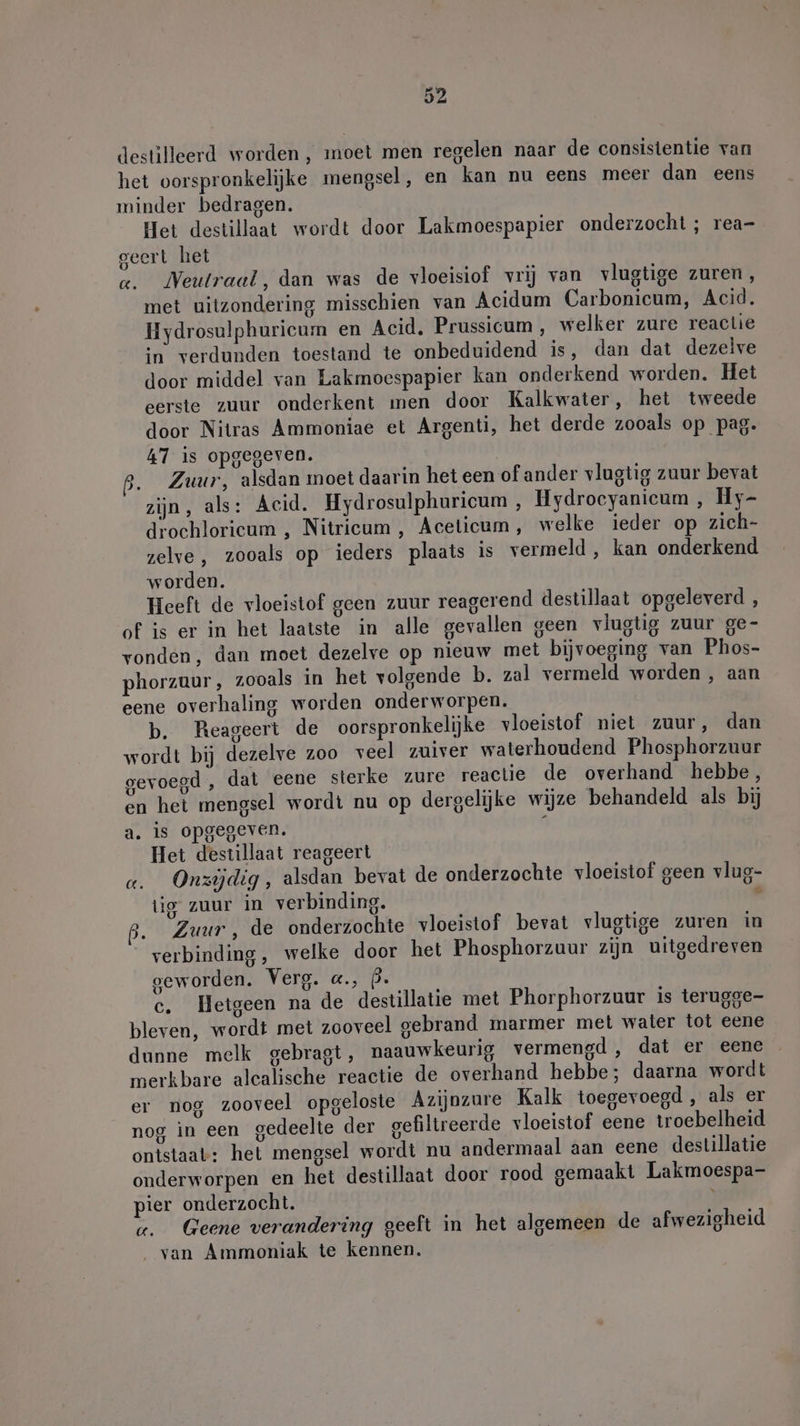 destilleerd worden , moet men regelen naar de consistentie van het oorspronkelijke mengsel, en kan nu eens meer dan eens minder bedragen. Het destillaat wordt door Lakmoespapier onderzocht ; rea- geert het «. Neutraal, dan was de vloeisiof vrij van vlugtige zuren, met uitzondering misschien van Acidum Carbonicum, Acid. Hydrosulphuricum en Acid. Prussicum , welker zure reactie in verdunden toestand te onbeduidend is, dan dat dezelve door middel van Lakmoespapier kan onderkend worden. Het eerste zuur onderkent men door Kalkwater, het tweede door Nitras Ammoniae et Argenti, het derde zooals op pag. 47 is opgegeven. | ß. Zuur, alsdan moet daarin het een of ander vlugtig zuur bevat zijn, als: Acid. Hydrosulphuricum , Hydrocyanicum , Hy- drochlorieum , Nitricum , Aceticum, welke ieder op zich- zelve, zooals op ieders plaats is vermeld, kan onderkend worden. Heeft de vloeistof geen zuur reagerend destillaat opgeleverd , of is er in het laatste in alle gevallen geen vlugtig zuur ge- vonden, dan moet dezelve op nieuw met bijvoeging van Phos- phorzuur, zooals in het volgende b. zal vermeld worden, aan eene overhaling worden onderworpen. b. Reageert de oorspronkelijke vloeistof niet zuur, dan wordt bij dezelve zoo veel zuiver waterhoudend Phosphorzuur gevoegd , dat eene sterke zure reactie de overhand hebbe, en het mengsel wordt nu op dergelijke wijze behandeld als bij a. is opgegeven. Het destillaat reageert a. Onzijdig, alsdan bevat de onderzochte vloeistof geen vlug- tig zuur in verbinding. 5 p. Zuur, de onderzochte vloeistof bevat vlugtige zuren in verbinding, welke door het Phosphorzuur zijn uitgedreven geworden. Verg. «., P. c. Hetgeen na de destillatie met Phorphorzuur is terugge- bleven, wordt met zooveel gebrand marmer met water tot eene dunne melk gebragt, naauwkeurig vermengd , dat er eene merkbare alcalische reactie de overhand hebbe; daarna wordt er nog zooveel opgeloste Azijnzure Kalk toegevoegd, als er nog in een gedeelte der gefiltreerde vloeistof eene troebelheid ontstaat: het mengsel wordt nu andermaal aan eene destillatie onderworpen en het destillaat door rood gemaakt Lakmoespa- pier onderzocht. } ge. Geene verandering geeft in het algemeen de afwezigheid _ van Ammoniak te kennen.