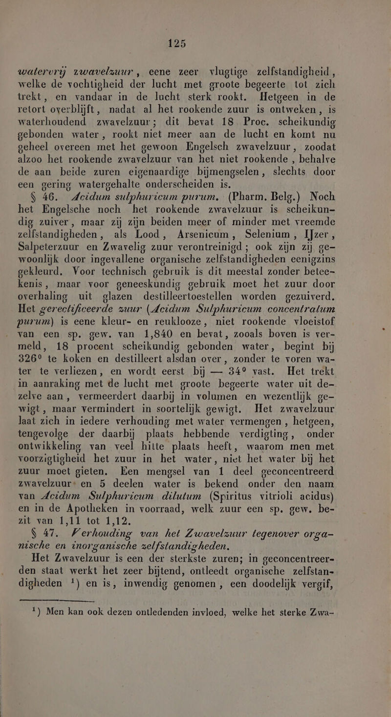watervry zwavelzuur, eene zeer vlugtige zelfstandigheid, welke de vochtigheid der lucht met groote begeerte tot zich trekt, en vandaar in de lucht sterk rookt. Hetgeen in de retort overblijft, nadat al het rookende zuur is ontweken , is waterhoudend zwavelzuur; dit bevat 18 Proc. scheikundig gebonden water, rookt niet meer aan de lucht en komt nu geheel overeen met het gewoon Engelsch zwavelzuur, zoodat alzoo het rookende zwavelzuur van het niet rookende , behalve de aan beide zuren eigenaardige bijmengselen, slechts door een gering watergehalte onderscheiden is. S 46. Acidum sulphuricum purum. (Pharm. Beleg.) Noch het Engelsche noch het rookende zwavelzuar is scheikun- dig zuiver, maar zij zijn beiden meer of minder met vreemde zelfstandigheden, als Lood, Arsenicum, Selenium, IJzer, Salpeterzuur en Zwavelig zuur verontreinigd ; ook zijn zij ge- woonlijk door ingevallene organische zelfstandigheden eenigzins gekleurd, Voor technisch gebruik is dit meestal zonder betee- kenis, maar voor geneeskundig gebruik moet het zuur door overhaling uit glazen destilleertoestellen worden gezuiverd. Het gerectificeerde zuur (Jeidum Sulphuricum concentralum purum) is eene kleur- en reuklooze, niet rookende vloeistof van een sp. gew. van 1,840 en bevat, zooals boven is ver- meld, 18 procent scheikundig gebonden water, begint bij 326° te koken en destilleert alsdan over, zonder te voren wa- ter te verliezen, en wordt eerst bij — 34° vast. Het trekt in aanraking met de lucht met groote begeerte water uit de- zelve aan, vermeerdert daarbij in volumen en wezentlijk ge- wigt, maar vermindert in soortelijk gewigt. Het zwavelzuur laat zich in iedere verhouding met water vermengen , hetgeen, tengevolge der daarbij plaats hebbende verdigting, onder ontwikkeling van veel hitte plaats heeft, waarom men met voorzigtigheid het zuur in het water, niet het water bij het zuur moet gieten. Een mengsel van 1 deel geconcentreerd zwavelzuur: en 5 deelen water is bekend onder den naam van deidum Sulphuricum dilutum (Spiritus vitrioli acidus) en in de Apotheken in voorraad, welk zuur een sp. gew. be- zit van 1,11 tot 1,12. $ 47. Werhouding van het Zwavelzuur tegenover orga- nische en inorganische zelfstandigheden. Het Zwavelzuur is een der sterkste zuren; in geconcentreer- den staat werkt het zeer bijtend, ontleedt organische zelfstan- digheden *) en is, inwendig genomen , een doodelijk vergif, ee 1) Men kan ook dezen ontledenden invloed, welke het sterke Zwa-