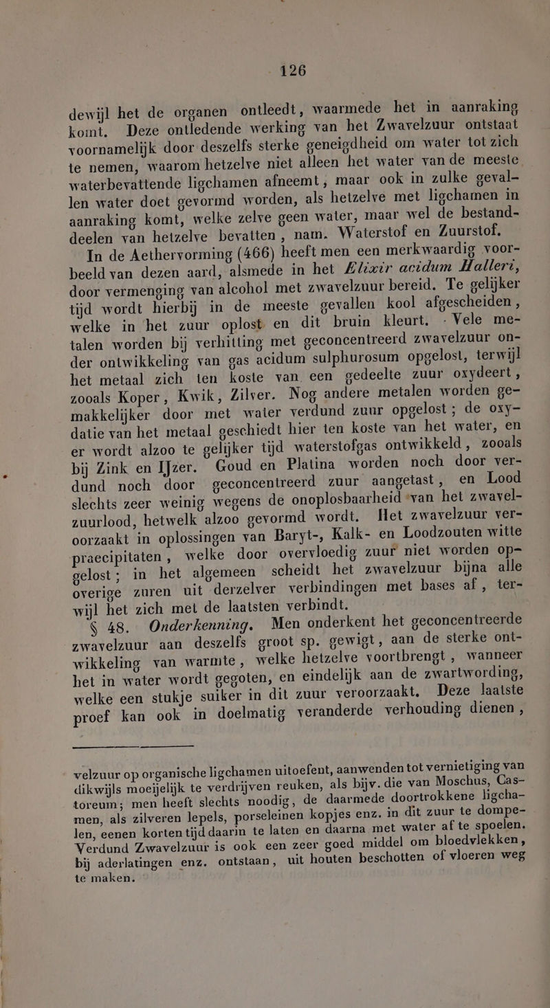 dewijl het de organen ontleedt, waarmede het in aanraking komt. Deze ontledende werking van het Zwavelzuur ontstaat voornamelijk door deszelfs sterke geneigdheid om water tot zich te nemen, waarom hetzelve niet alleen het water van de meeste. waterbevattende ligchamen afneemt , maar ook in zulke geval- len water doet gevormd worden, als hetzelve met ligchamen in aanraking komt, welke zelve geen water, maar wel de bestand- deelen van hetzelve bevatten , nam. Waterstof en Zuurstof. In de Aethervorming (466) heeft men een merkwaardig voor- beeld van dezen aard, alsmede in het Alixir acidum Hallert, door vermenging van alcohol met zwavelzuur bereid. Te gelijker tijd wordt hierbij in de meeste gevallen kool afgescheiden , welke in het zuur oplost en dit bruin kleurt. - Vele me- talen worden bij verhitting met geconcentreerd zwavelzuur on- der ontwikkeling van gas acidum sulphurosum opgelost, terwijl het metaal zich ten koste van een gedeelte zuur oxydeert, zooals Koper, Kwik, Zilver. Nog andere metalen worden ge- makkelijker door met water verdund zuur opgelost; de oxy- datie van het metaal geschiedt hier ten koste van het water, en er wordt alzoo te gelijker tijd waterstofgas ontwikkeld , zooals bij Zink en IJzer. Goud en Platina worden noch door ver- dund noch door geconcentreerd zuur aangetast, Een Lood slechts zeer weinig wegens de onoplosbaarheid “van het zwavel- zuurlood, hetwelk alzoo gevormd wordt. Het zwavelzuur ver- oorzaakt in oplossingen van Baryt-, Kalk- en Loodzouten witte praecipitaten , welke door overvloedig zuur niet worden op= gelost; in het algemeen scheidt het zwavelzuur bijna alle overige zuren uit derzelver verbindingen met bases af, ter- wijl het zich met de laatsten verbindt. $ 48. Onderkenning. Men onderkent het geconcentreerde zwavelzuur aan deszelfs groot sp. gewigt, aan de sterke ont- wikkeling van warmte, welke hetzelve voortbrengt , wanneer het in water wordt gegoten, en eindelijk aan de zwartwording, welke een stukje suiker in dit zuur veroorzaakt, Deze laatste proef kan ook in doelmatig veranderde verhouding dienen, velzuur op organische ligchamen uitoefent, aanwenden tot vernietiging van dikwijls moeijelijk te verdrijven reuken, als bijv. die van Moschus, Cas- toreum; men heeft slechts noodig, de daarmede doortrokkene ligcha- men, als zilveren lepels, porseleinen kopjes enz. in dit zuur te dompe- len, eenen korten tijd daarin te laten en daarna met water af te spoelen. Verdund Zwavelzuur is ook een zeer goed middel om bloedvlekken , bij aderlatingen enz. ontstaan, uit houten beschotten of vloeren weg te maken.