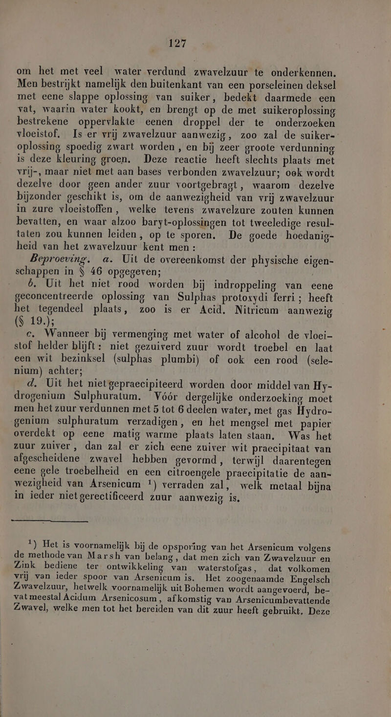 om het met veel water verdund zwavelzuur te onderkennen. Men bestrijkt namelijk den buitenkant van een porseleinen deksel met eene slappe oplossing van suiker, bedekt daarmede een vat, waarin water kookt, en brengt op de met suikeroplossing bestrekene oppervlakte eenen droppel der te onderzoeken vloeistof, Is er vrij zwavelzuur aanwezig, zoo zal de suiker- oplossing spoedig zwart worden, en bij zeer groote verdunning is deze kleuring groen, Deze reactie heeft slechts plaats met vrij-, maar niet met aan bases verbonden zwavelzuur; oek wordt dezelve door geen ander zuur voortgebragt, waarom dezelve bijzonder geschikt is, om de aanwezigheid van vrij zwavelzuur in zure vloeistoffen, welke tevens zwavelzure zouten kunnen bevatten, en waar alzoo baryt-oplossingen tot tweeledige resul- taten zou kunnen leiden, op te sporen. De goede hoedanig- heid van het zwavelzuur kent men: Beproeving. a. Uil de overeenkomst der physische eigen- schappen in $ 46 opgegeven; | 6. Uit het niet rood worden bij indroppeling van eene geconcentreerde oplossing van Sulphas protoxydi ferri ; heeft het tegendeel plaats, zoo is er Acid, Nitricum aanwezig ($ 19); c. Wanneer bij vermenging met water of alcohol de vloei- stof helder blijft: niet gezuiverd zuur wordt troebel en laat een wit bezinksel (sulphas plumbi) of ook een rood (sele- nium) achter; d. Uit het niet gepraecipiteerd worden door middel van Hy- drogenium Sulphuratum. Vóór dergelijke onderzoeking moet men het zuur verdunnen met 5 tot 6 deelen water, met gas Hydro- genium sulphuratum verzadigen, en het mengsel met papier overdekt op eene matig warme plaats laten staan, Was het zuur zuiver, dan zal er zich eene zuiver wit praecipitaat van afgescheidene zwavel hebben gevormd, terwijl daarentegen eene gele troebelheid en een citroengele praecipitatie de aan- wezigheid van Arsenicum *) verraden zal, welk metaal bijna in ieder niet gerectificeerd zuur aanwezig is. 1) Het is voornamelijk bij de opsporing van het Arsenicum volgens de methode van Marsh van belang, dat men zich van Zwavelzuur en Zink bediene ter ontwikkeling van waterstofgas, dat volkomen vrij van ieder spoor van Arsenicum is. Het zoogenaamde Engelsch Zwavelzuur, hetwelk voornamelijk uit Bohemen wordt aangevoerd, be- vat meestal Acidum Arsenicosum , afkomstig van Arsenicumbevattende Zwavel, welke men tot het bereiden van dit zuur heeft gebruikt. Deze