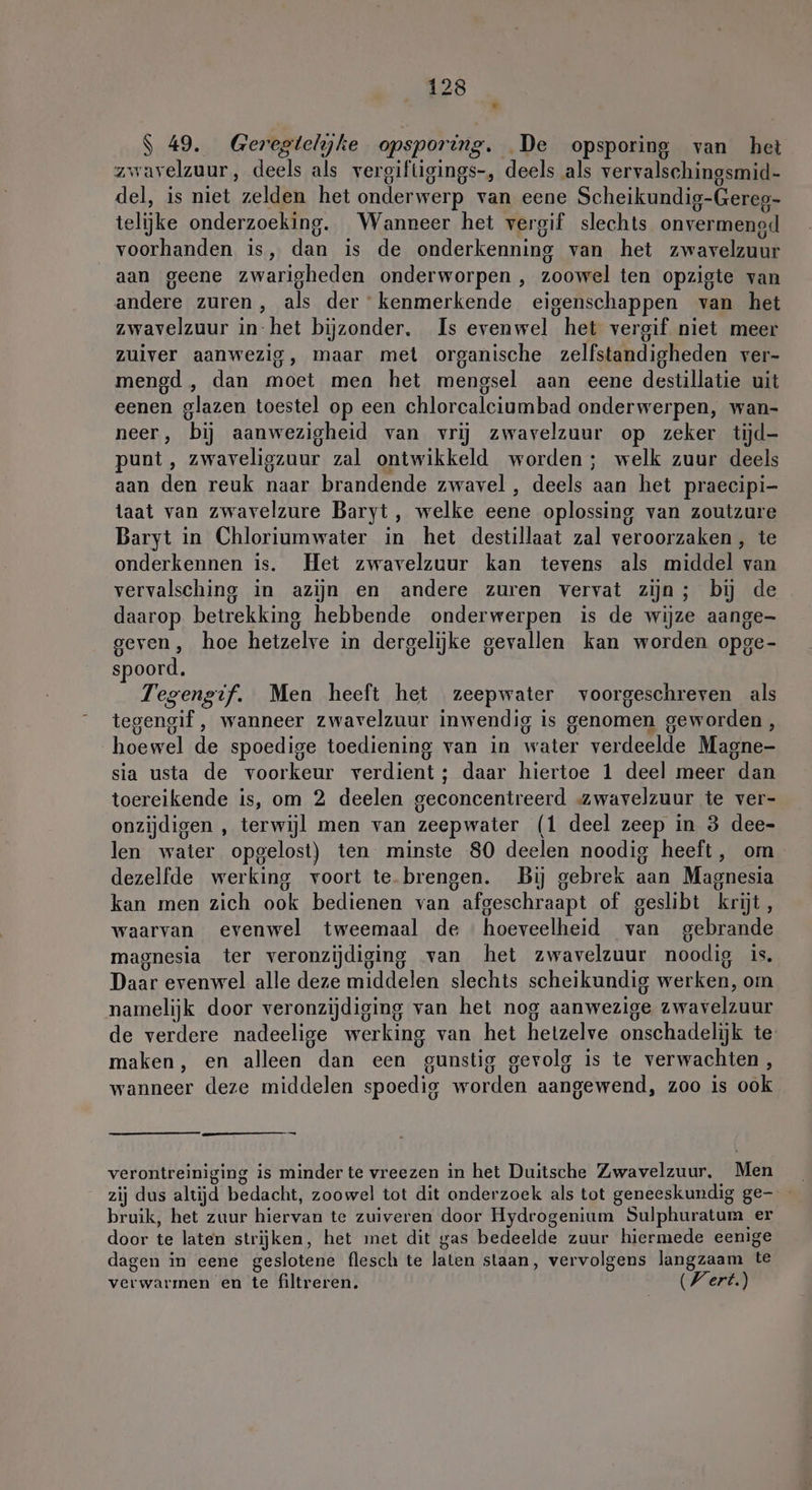 P S 49. Ge regtelijhe opsporing. De opsporing van het zwavelzuur, deels als vergiftigings-, deels als vervalschingsmid- del, is niet zelden het onderwerp van eene Scheikundig-Gereg- telijke onderzoeking. Wanneer het vergif slechts onvermengd voorhanden is, dan is de onderkenning van het zwavelzuur aan geene zwarigheden onderworpen , zooveel ten opzigte van andere zuren, als der kenmerkende eigenschappen van het zwavelzuur in-het bijzonder. Is evenwel het vergif niet meer zuiver aanwezig, maar met organische zelfstandigheden ver- mengd , dan moet men het mengsel aan eene destillatie uit eenen glazen toestel op een chlorcalciumbad onderwerpen, wan- neer, bij aanwezigheid van vrij zwavelzuur op zeker tijd- punt, zwaveligzuur zal ontwikkeld worden; welk zuur deels aan dn reuk naar brandende zwavel , deels ed het praecipi- taat van zwavelzure Baryt, welke eene oplossing van zoutzure Baryt in Chloriumwater in het destillaat zal veroorzaken , te onderkennen is. Het zwavelzuur kan tevens als middel van vervalsching in azijn en andere zuren vervat zijn; bij de daarop betrekking hebbende onderwerpen is de wijze aange- geven, hoe hetzelve in dergelijke gevallen kan worden opge- spoord. Tegengif. Men heeft het zeepwater voorgeschreven als tegengif , wanneer zwavelzuur inwendig is genomen geworden, hoewel de spoedige toediening van in water verdeelde Magne- sia usta de voorkeur verdient; daar hiertoe 1 deel meer dan toereikende is, om 2 deelen geconcentreerd zwavelzuur te ver- onzijdigen , terwijl men van zeep water (1 deel zeep in 3 dee- len water opgelost) ten minste 80 deelen noodig heeft, om dezelfde werking voort te.brengen. Bij gebrek aan Magnesia kan men zich ook bedienen van afgeschraapt of geslibt krijt, waarvan evenwel tweemaal de hoeveelheid van gebrande magnesia ter veronzijdiging van het zwavelzuur noodig is, Daar evenwel alle deze middelen slechts scheikundig werken, om namelijk door veronzijdiging van het nog aanwezige zwavelzuur de verdere nadeelige werking van het heizelve onschadelijk te maken, en alleen dan een “gunstig g gevolg is te verwachten, wanneer deze middelen spoedig worden aangewend, zoo is ook — verontreiniging is minder te vreezen in het Duitsche Zwavelzuur, Men zij dus altijd bedacht, zoowel tot dit onderzoek als tot geneeskundig ge- bruik, het zuur ien te zuiveren door Hydrogenium Sulphuratum er door te laten strijken, het met dit gas bedeelde zuur hiermede eenige dagen in eene geslotene flesch te laten staan, vervolgens langzaam te verwarmen en te filtreren. Wert.)