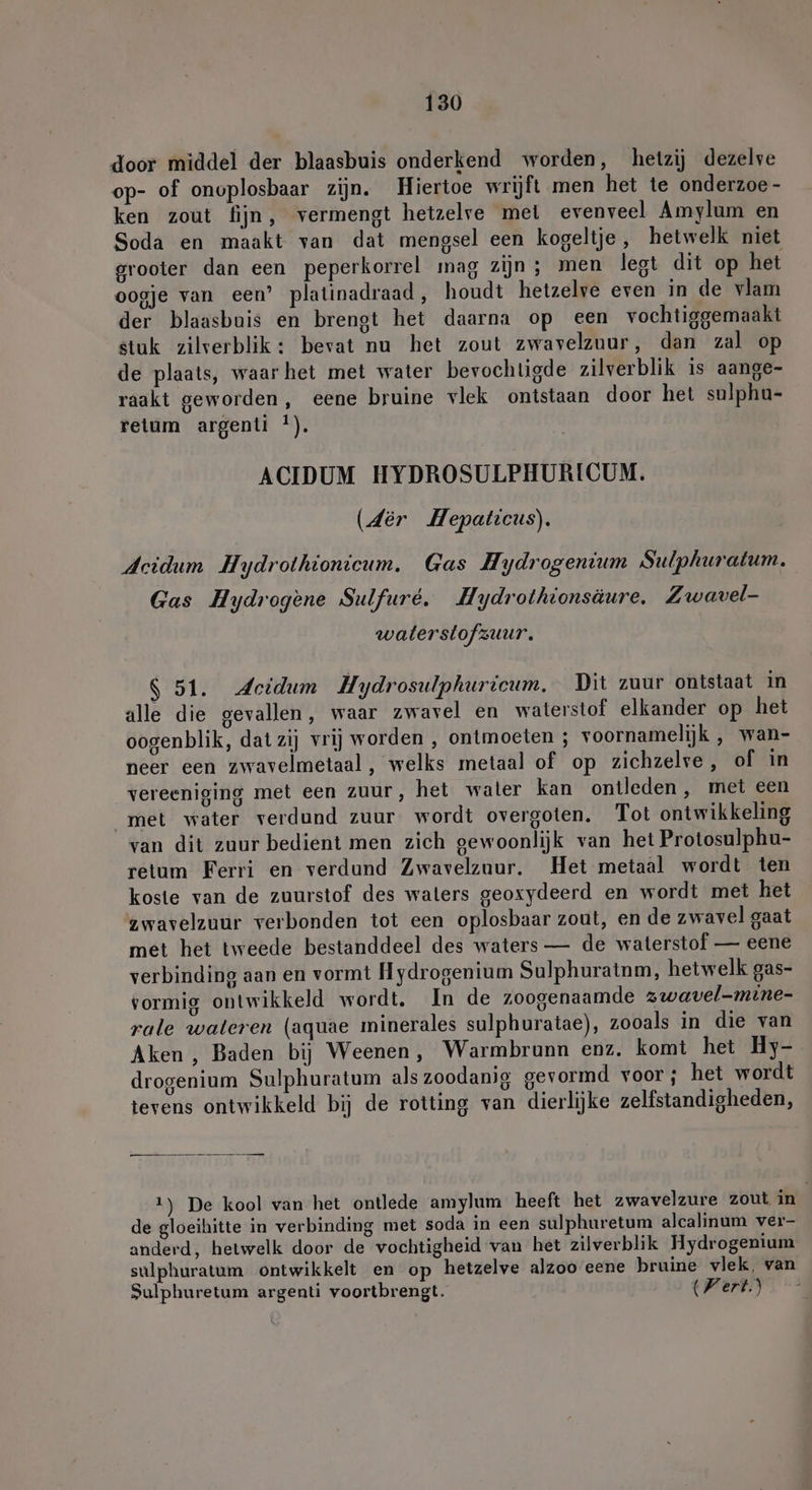 door middel der blaasbuis onderkend worden, hetzij dezelve op- of onoplosbaar zijn. Hiertoe wrijft men het te onderzoe - ken zout fijn, vermengt hetzelve mei evenveel Amylum en Soda en maakt van dat mengsel een kogeltje, hetwelk niet grooter dan een peperkorrel mag zijn ; men lest dit op het oogje van een’ platinadraad, houdt hetzelve even in de vlam der blaasbuis en brengt het daarna op een vochtiggemaakt stuk zilverblik : bevat nu het zout zwavelzuur, dan zal op de plaats, waarhet met water bevochtigde zilverblik is aange- raakt geworden, eene bruine vlek ontstaan door het sulphu- retum argenti !). ACIDUM HYDROSULPHURICUM. (der Hepaticus). Acidum Hydrolhionicum. Gas Hydrogenium Sulphuratum. Gas Hydrogene Sulfure. Hydrothionsäure. Zwavel- waterstofzuur. $ 51. Jeidum Hydrosulphuricum. Dit zuur ontstaat in alle die gevallen, waar zwavel en waterstof elkander op het oogenblik, dat zij vrij worden , ontmoeten ; voornamelijk , wan- neer een zwavelmetaal, welks metaal of op zichzelve, of in vereeniging met een zuur, het waler kan ontleden, met een met water verdund zuur wordt overgoten. Tot ontwikkeling van dit zuur bedient men zich gewoonlijk van het Protosulphu- retum Ferri en verdund Zwavelzuur. Het metaal wordt ten koste van de zuurstof des waters geoxydeerd en wordt met het zwavelzuur verbonden tot een oplosbaar zout, en de zwavel gaat met het tweede bestanddeel des waters — de waterstof — eene verbinding aan en vormt Hydrogenium Sulphuratnm, hetwelk gas- vormig ontwikkeld wordt. In de zoogenaamde zwavel-mine- rale wateren (aquae minerales sulphuratae), zooals in die van Aken , Baden bij Weenen, Warmbrunn enz. komt het Hy- drogenium Sulphuratum als zoodanig gevormd voor; het wordt tevens ontwikkeld bij de rotting van dierlijke zelfstandigheden, 1) De kool van het ontlede amylum heeft het zwavelzure zout in de gloeihitte in verbinding met soda in een sulphuretum alcalinum ver- anderd, hetwelk door de vochtigheid van het zilverblik Hydrogenium sulphuratum ontwikkelt en op hetzelve alzoo eene bruine vlek, van Sulphuretum argenti voortbrengt. Wert.)