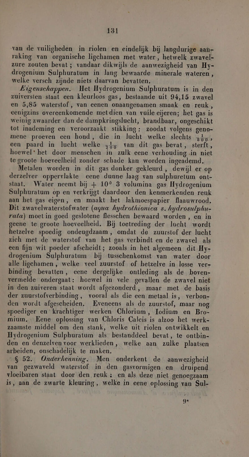 van de vuiligheden in riolen en eindelijk bij langdurige aan- raking van organische ligchamen met water, hetwelk zwavel- zure zouten bevat ; vandaar dikwijls de aanwezigheid van Hy- drogenium Sulphuratum in lang bewaarde minerale wateren, welke versch zijnde niets daarvan bevatten. Eigenschappen. Het Hydrogenium Sulphuratum is in den zuiversien slaat een kleurloos gas, bestaande uit 94,15 zwavel en 5,85 waterstof , van eenen onaangenamen smaak en reuk, eenigzins overeenkomende metdien van vuile eijeren; het gas is weinig zwaarder dan de dampkringslucht, brandbaar, ongeschikt tot inademing en veroorzaakt stikking : zoodat volgens geno- mene proeven een hond, die in lucht welke slechts 34, een paard in lucht welke >}, van dit gas bevat, sterft, hoewel: het door menschen in zulk eene verhouding -in niet te groote hoeveelheid zonder schade kan worden ingeademd. Metalen worden in dit gas donker gekleurd , dewijl er op derzelver oppervlakte eene dunne laag van sulphuretum ont- staat. Water neemt bij + 10° 3 volumina gas Hydrogenium Sulphuratum op en verkrijgt daardoor den kenmerkenden reuk aan het gas eigen, en maakt het lakmoespapier flaauwrood. Dit zwavelwaterstofwater (agua Aydrothionica s. hydrosulphu- rata) moet in goed geslotene flesschen bewaard worden , en in geene te groote hoeveelheid, Bij toetreding der lucht wordt hetzelve spoedig ondeugdzaam , omdat de zuurstof der lucht zich met de waterstof van het eas verbindt en de zwavel als een fijn wit poeder afscheidt; zooals in het algemeen dit Hy- drogenium Sulphuratum bij tusschenkomst van water door alle liochamen , welke veel zuurstof of hetzelve in losse ver- binding bevatten, eene dergelijke ontleding als de boven- vermelde ondergaat: hoewel in vele gevallen de zwavel niet in den zuiveren staat wordt afgezonderd , maar met de basis der zuurstofverbinding , vooral als die een metaal is, verbon- den wordt afgescheiden. Eveneens als de zuurstof, maar nog spoediger en krachtiger werken Chlorium, Iodium en Bro- mium,- Bene oplossing van Chloris Calcis is alzoo het werk- zaamste middel om den stank, welke uit riolen ontwikkelt en Hydrogenium Sulphuratum als bestanddeel bevat, te ontbin- den en denzelven voor werklieden, welke aan zulke plaatsen arbeiden, onschadelijk te maken. „$ 52. Onderkenning, Men onderkent de aanwezigheid van gezwaveld waterstof. in den gasvormigen en druipend vloeibaren staat door den reuk: en als deze niet genoegzaam is, aan de zwarte kleuring, welke in eene oplossing van Sul- =
