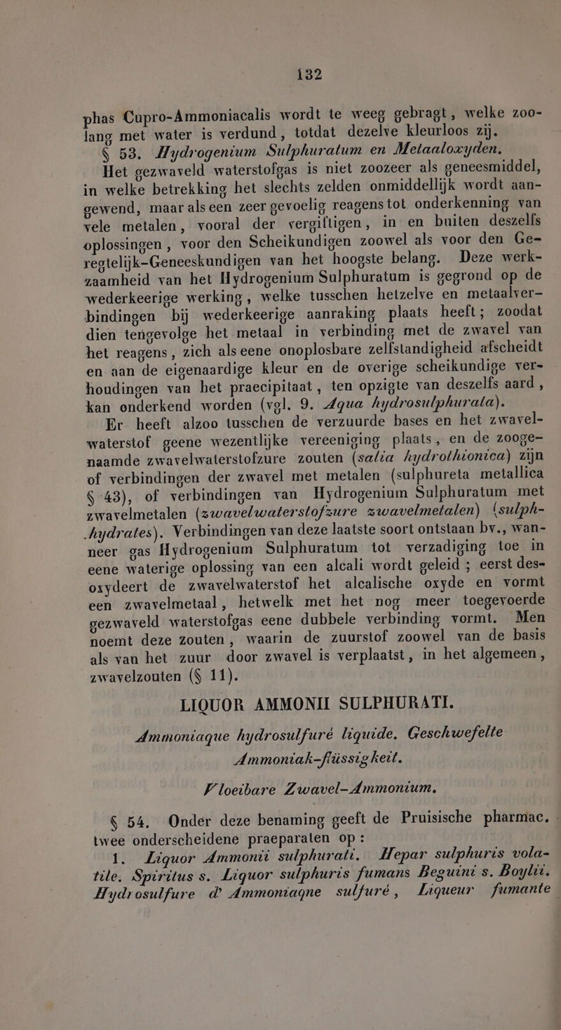 phas Cupro-Ammoniacalis wordt te weeg gebragt, welke zoo- lang met water is verdund, totdat dezelve kleurloos zij. $ 53. Mydrogentum Sulphuratum en Metaaloxyden. Het gezwaveld waterstolgas is niet zoozeer als geneesmiddel, in welke betrekking het slechts zelden onmiddellijk wordt aan- gewend, maar alseen zeer gevoelig reagens tol onderkenning van vele metalen, vooral der vergiftigen, in en buiten deszelfs oplossingen, voor den Scheikundigen zoowel als voor den Ge- regtelijk-Geneeskundigen van het hoogste belang. Deze werk- zaamheid van het Hydrogenium Sulphuratum is gegrond op de wederkeerige werking, welke tusschen hetzelve en metaalver- bindingen bij wederkeerige aanraking plaats heeft; zoodat dien tengevolge het metaal in verbinding met de zwavel van het reagens, zich als eene onoplosbare zelfstandigheid afscheidt en aan de eigenaardige kleur en de overige scheikundige ver- houdingen van het praecipitaat, ten opzigte van deszelfs aa, kan onderkend worden (vol. 9. Agua hydrosulphurala). Er heeft alzoo tusschen de verzuurde bases en het zwavel- waterstof geene wezentlijke vereeniging plaats, en de zooge- naamde zwavelwaterstofzure zouten (salia hydrothionica) zijn of verbindingen der zwavel met metalen (sulphureta metallica S-43), of verbindingen van Hydrogenium Sulphuratum met zwavelmetalen (zwavelwaterstofzure zwavelmetalen) (sulph- .hydrates). Verbindingen van deze laatste soort ontstaan bv., wan- neer gas Hydrogenium Sulphuratum tot verzadiging toe in eene waterige oplossing van een alcali wordt geleid ; eerst des- oxydeert de zwavelwaterstof het alcalische oxyde en vormt een zwavelmetaal, hetwelk met het nog meer toegevoerde gezwaveld waterstofgas eene dubbele verbinding vormt. Men noemt deze zouten, waarin de zuurstof zoowel van de basis als van het zuur door zwavel is verplaatst, in het algemeen, zwavelzouten ($ 11). LIOUOR AMMONIU SULPHURATI. Ammoniaque hydrosulfure liquide. Geschwefelte Ammoniak-flüssig keet. Vloeibare Zwavel- Ammonium. $ 54. Onder deze benaming geeft de Pruisische pharmac. - twee onderscheidene praeparalen op: 1. Liquor Ammonit sulphurati. Hepar sulphuris vola- tile. Spiritus s. Liquor sulphuris fumans Beguini s. Boylii. Hydrosulfure d’ Ammoniagne sulfure, Ligueur fumante