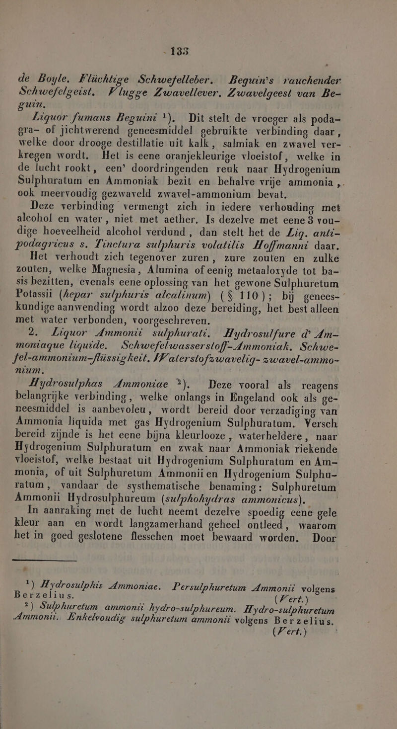 - 135 de Boyle. Flüchtige Schwefelleber. Beguin’s rauchender Schwefelgeist. Vlugge Zwavellever. Zwavelgeest van Be- guin. Liquor fumans Beguini !). Dit stelt de vroeger als poda- gra- of jichtwerend geneesmiddel gebruikte verbinding daar , welke door drooge destillatie uit kalk, salmiak en zwavel ver- kregen wordt. Het is eene oranjekleurige vloeistof, welke in de lucht rookt, een’ doordringenden reuk naar Hydrogenium Sulphuratum en Ammoniak bezit en behalve vrije ammonia „ ook meervoudig gezwaveld zwavel-ammonium bevat. Deze verbinding vermengt zich in iedere verhouding met alcohol en water, niet met aether. Is dezelve met eene 3 vou- dige hoeveelheid alcohol verdund, dan stelt het de Zig. anti- podagriceus s. Tinctura sulphuris volatilis Hoffmanni daar. Het verhoudt zich tegenover zuren, zure zouten en zulke zouten, welke Magnesia, Alumina of eenig metaaloxyde tot ba- sis bezitten, evenals eene oplossing van het gewone Sulphuretum Potassii (hepar sulphuris alcalinum) ($ 110); bij genees- kundige aanwending wordt alzoo deze bereiding, het best alleen met water verbonden, voorgeschreven. 2. Liquor Ammonit sulphurati. Hydrosulfure d’ dm- moniaque liquide. Schwefelwasserstoff- Ammoniak. Schwe- Jel-ammonium-flüssigkeit. IW alerstofzwavelig- zwavel-ammo- nium. Hydrosulphas Ammoniae ?). Deze vooral als reagens belangrijke verbinding, welke onlangs in Engeland ook als ge- neesmiddel is aanbevoleu, wordt bereid door verzadiging van Ammonia liquida met gas Hydrogenium Sulphuratum. Versch bereid zijnde is het eene bijna kleurlooze , waterheldere, naar Hydrogenium Sulphuratum en zwak naar Ammoniak riekende vloeistof, welke bestaat uit Hydrogenium Sulphuratum en Am- monia, of uit Sulphuretum Ammonii en Hydrogenium Sulphu- ratum, vandaar de systhematische benaming: Sulphuretum Ammonii Hydrosulphureum (su/phohydras ammontcus). In aanraking met de lucht neemt dezelve spoedig eene gele kleur aan en wordt langzamerhand geheel ontleed, waarom het in goed geslotene flesschen moet bewaard worden. Door EN 1) Mydrosulphis Ammoniae. Persulphuretum Ammonii volgens Berzelius. Wert.) 2) Sulphurelum ammonit hydro-sulphureum. Hydro-sulphuretum Ammonii. Enkelvoudig sulphuretum ammonit volgens Berzelius. (Fert.)