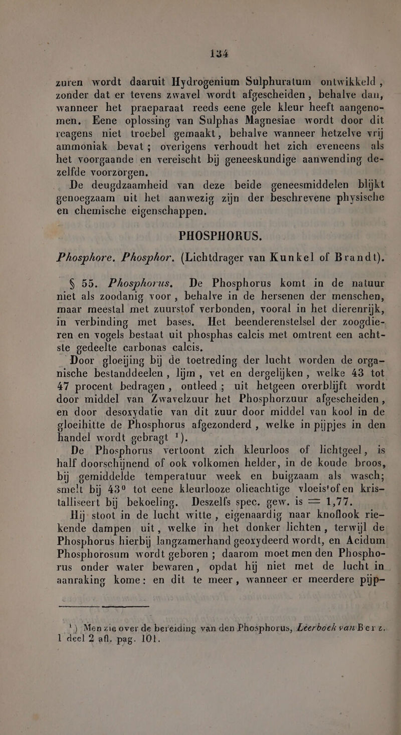 zuren wordt daaruit Hydrogenium Sulphuratum ontwikkeld, zonder dat er tevens zwavel wordt afgescheiden , behalve dan, wanneer het praeparaat reeds eene gele kleur heeft aangeno- men. Eene oplossing van Sulphas Magnesiae wordt door dit reagens niet troebel gemaakt, behalve wanneer hetzelve vrij ammoniak bevat; overigens verhoudt het zich eveneens als het voorgaande en vereischt bij geneeskundige aanwending de- zelfde voorzorgen. De deugdzaamheid van deze beide geneesmiddelen blijkt genoegzaam uit het aanwezig zijn der beschrevene physische en chemische eigenschappen. PHOSPHORUS. Phosphore. Phosphor. (Lichtdrager van Kunkel of Brandt). $ 55. Phosphorus. De Phosphorus komt in de natuur niet als zoodanig voor , behalve in de hersenen der menschen, maar meestal met zuurstof verbonden, vooral in het dierenrijk, in verbinding met bases, Het beenderenstelsel der zoogdie- ren en vogels bestaat uit phosphas calcis met omtrent een acht- ste gedeelte carbonas calcis. Door gloeijing bij de toetreding der lucht worden de orga- nische bestanddeelen , lijm , vet en dergelijken, welke 43 tot 47 procent bedragen, ontleed; uit hetgeen overblijft wordt door middel van Zwavelzuur het Phosphorzuur afgescheiden, en door desoxydatie van dit zuur door middel van kool in de gloeihitte de Phosphorus afgezonderd , welke in pijpjes in den handel wordt gebragt *). | De Phosphorus vertoont zich kleurloos of lichtgeel, is half doorschijnend of ook volkomen helder, in de koude broos, bij gemiddelde temperatuur week en buigzaam als wasch; smelt bij 43° tot eene kleurlooze olieachtige vloeistof en kris- talliseert bij bekoeling. Deszells spec. gew. is = 1,77. Hij stoot in de lucht witte, eigenaardig naar knoflook rie- kende dampen uit, welke in het donker lichten, terwijl de Phosphorus hierbij langzamerhand geoxydeerd wordt, en Acidum Phosphorosum wordt geboren ; daarom moet men den Phospho- rus onder water bewaren, opdat hij niet met de lucht in aanraking kome: en dit te meer, wanneer er meerdere pijp- |) Men zie over de bereiding van den Phosphorus, Zeerboek vanBer z. l deel 2 afl. pag. 101.