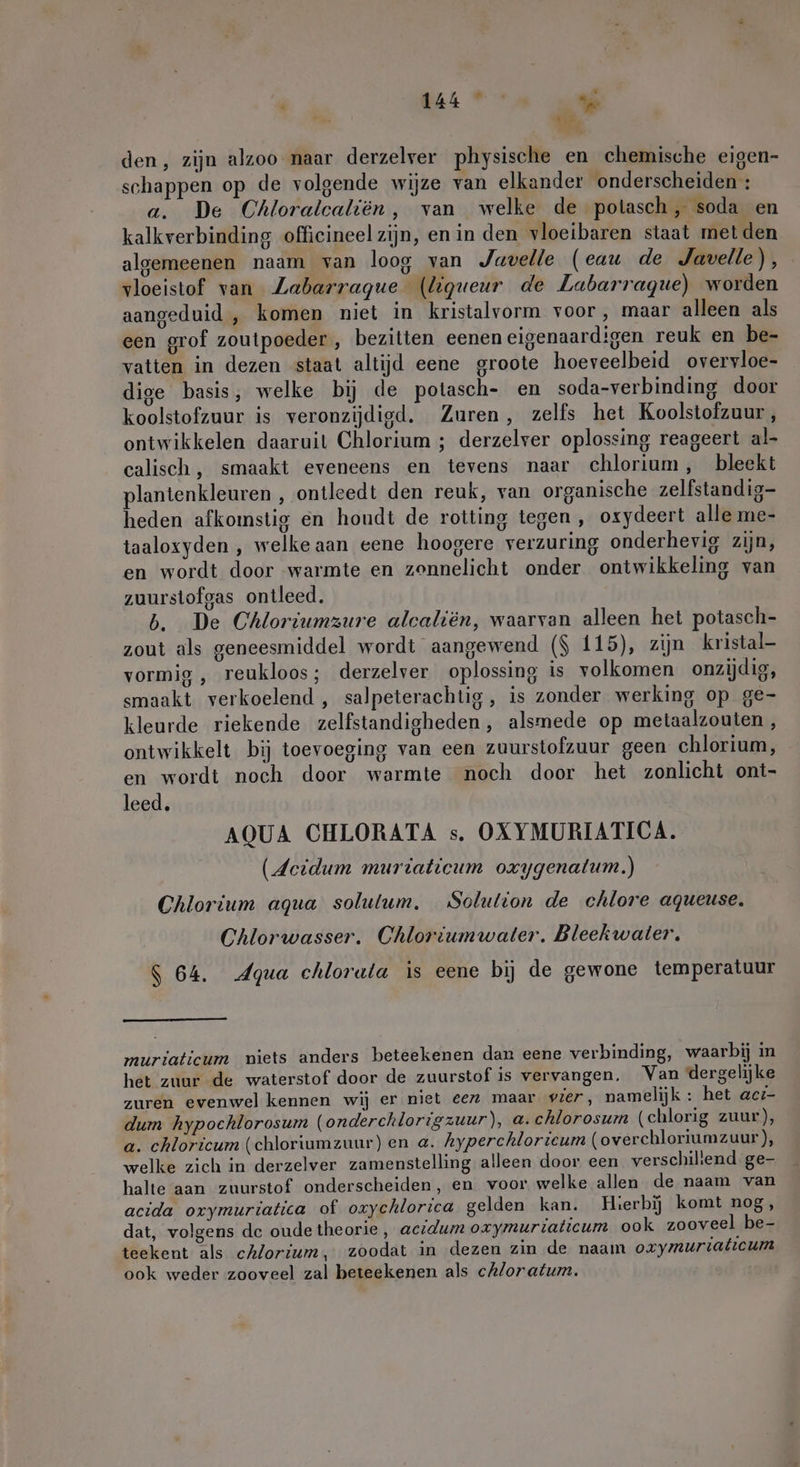 Mie “8, den, zijn alzoo naar derzelver physische en chemische eigen- schappen op de volgende wijze van elkander onderscheiden : a. De Chloralcaliën, van welke de potasch, soda en kalkverbinding officineel zijn, en in den vloeibaren staat met den algemeenen naam van loog van Javelle (eau de Javelle), vloeistof van Zabarrague (liqueur de Labarrague) worden aangeduid , komen niet in kristalvorm voor, maar alleen als een grof zoutpoeder , bezitten eenen eigenaardigen reuk en be- vatten in dezen staat altijd eene groote hoeveelbeid overvloe- dige basis, welke bij de potasch- en soda-verbinding door koolstofzuur is veronzijdigd. Zuren, zelfs het Koolstofzuur, ontwikkelen daaruit Chlorium ; derzelver oplossing reageert al- calisch, smaakt eveneens en tevens naar chlorium, bleekt lantenkleuren , ontleedt den reuk, van organische zelfstandig heden afkomstig en houdt de rotting tegen , oxydeert alle me- taaloxyden , welke aan eene hoogere verzuring onderhevig zijn, en wordt door warmte en zonnelicht onder ontwikkeling van zuurstofgas ontleed. b. De Chloriumzure alcaliën, waarvan alleen het potasch- zout als geneesmiddel wordt aangewend ($ 115), zijn kristal- vormig , reukloos; derzelver oplossing is volkomen onzijdig, smaakt verkoelend , salpeterachtig, is zonder werking op ge- kleurde riekende zelfstandigheden, alsmede op metaalzouten , ontwikkelt bij toevoeging van een zuurstofzuur geen chlorium, en wordt noch door warmte noch door het zonlicht ont- leed. AQUA CHLORATA s. OXYMURIATICA. (Acidum muriaticum oxygenalum.) Chlorium aqua solulum, Solution de chlore aqueuse. Chlorwasser. Chloriumwaler. Bleekwaler. $ 64. Agua chloruta is eene bij de gewone temperatuur m m muriaticum niets anders beteekenen dan eene verbinding, waarbij in het zuur de waterstof door de zuurstof is vervangen. Van dergelijke zuren evenwel kennen wij er niet eez maar vier, namelijk : het acı- dum hypochlorosum (onderchlorigzuur), a. chlorosum (chlorig zuur), a. chloricum (chloriumzuur) en a. hyperchlorieum (overchloriumzuur), welke zich in derzelver zamenstelling alleen door een verschiliend ge- halte aan zuurstof onderscheiden, en voor welke allen de naam van acida oxymuriatica of oxychlorica gelden kan. Hierbij komt nog, dat, volgens de oude theorie, acıdum oxymuriaticum ook zooveel be- teekent als cAlorium, zoodat in dezen zin de naam oxymuriaticum ook weder zooveel zal beteekenen als chloratum. |