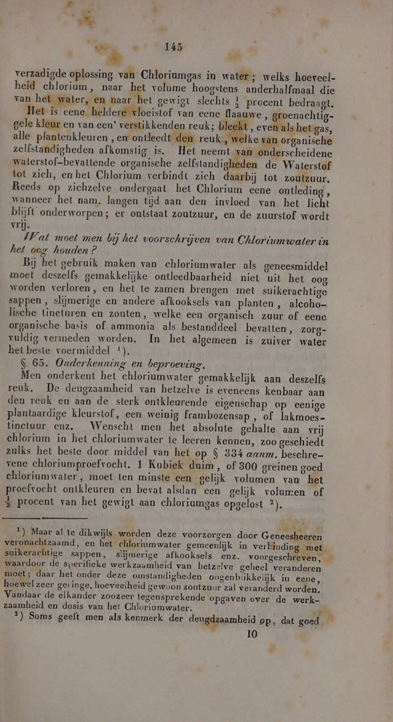 verzadigde oplossing van Chloriumgas in water ; welks hoeveel- heid chlorium, naar het volume hoogstens anderhalfmaal die van het water, en naar het gewigt slechts 1 procent bedraagt. Het is eene heldere vloeistof van eene flaauwe, groenachtig- gele kleur en van een’ verstikkenden reuk; bleekt, erlischt, alle plantenkleuren ‚en ontleedt den reuk, welke van organische zelfstandigheden afkomstig is. Het neemt van onderscheidene waterstof-bevattende organische zelfstandigheden de Waterstof tot zich, en het Chlorium verbindt zich daarbij tot zoutzuur. Reeds op zichzelve ondergaat het Chlorium eene ontleding , wanneer het nam. langen tijd aan den invloed van het licht blijft onderworpen; er ontstaat zoutzuur, en de zuurstof wordt vrij. Vat moet men bij het voorschrijven van Chloriumwater in het oog houden ? Bij het gebruik maken van chloriumwater als geneesmiddel moet deszelfs gemakkelijke ontleedbaarheid niet uit het 008 worden verloren, en het te zamen brengen met suikerachtige sappen , slijmerige en andere afkooksels van planten , alcoho- lische tineturen en zouten, welke een organisch zuur of eene organische basis of ammonia als bestanddeel bevatten , zorg- vuldig vermeden worden. In het algemeen is zuiver water het beste voermiddel *), S 65. Onderkenning en beproeving. Men onderkent het chloriumwater gemakkelijk aan deszelfs reuk, De deugzaamheid van hetzelve is eveneens kenbaar aan den reuk en aan de sterk ontkleurende eigenschap op eenige plantaardige kleurstof, een weinig frambozensap , of lakmoes- tinctuur enz. Wenscht men het absolute gehalte aan vrij chlorium in het chloriumwater te leeren kennen, zoo geschiedt zulks het beste door middel van het op $ 334 aunm. beschre- vene chloriumproefrocht. 1 Kubiek duim, of 300 greinen goed chioriumwater , moet ten minste een gelijk volumen van het proefvocht ontkleuren en bevat alsdan een gelijk volumen of 3 procent van het gewist aan chloriumgas opgelost ir % 4 !) Maar al te dikwijls worden deze voorzorgen door Geneesheeren veronachtzaamd, en het chloriumwater gemeenlijk in verbinding met. suikerachtige sappen, slijmerige afkooksels enz. voorgeschreven, — waardoor de specifieke werkzaamheid van hetzelve geheel veranderen moet; daar het onder deze omstandigheden oogenbiikkelijk in eene, hoewel zeer geringe, hoeveelheid gewoon zoutzuur zal veranderd worden, Vandaar de elkander zoozeer tegensprekende opgaven over de werk- zaamheid en dosis van het Chloriumwater, vi 2) Soms geeft men als kenmerk der deugdzaamheid pp, dat goed 10