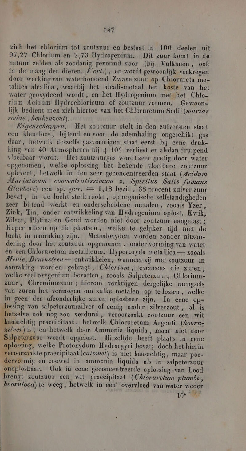 zich het chlorium tot zoutzuur en bestaat in 100 deelen uit 97,27 Chlorium en 2,73 Hydrogenium. Dit zuur komt in de natuur zelden als zoodanig gevormd voor (bij Vulkanen, ook in de maag der dieren. Wert.) , en wordt gewoonlijk verkregen door werking van waterhoudend Zwavelzuur op Chlorureta me- tallica alcalina, waarbij het alcali-metaal ten koste van het water geosydeerd wordt, en het Hydrogenium met het Chlo- rium Acidum Hydrochloricum of zoutzuur vormen. Gewoon- lijk bedient men zich hiertoe van het Chloruretum Sodii (meurtas sodae , keukenzout). Eigenschappen. Het zoutzuur stelt in den zuiversten staat een kleurloos, bijtend en voor de ademhaling ongeschikt gas daar, hetwelk deszelfs gasvormigen staat eerst bij eene druk- king van 40 Atmospheren bij + 10° verliest en alsdan druipend vloeibaar wordt, Het zoutzuurgas wordt zeer grelig door water „opgenomen , welke oplossing het bekende vloeibare zoutzuur oplevert, hetwelk in den zeer geconcentreerden staat (Acidum Murialicum concentratissimum s. Spiritus Salis fumans Glauberi) een sp. gew. = 1,18 bezit, 38 procent zuiver zuur bevat, in de lacht sterk rookt ‚ op organische zelfstandigheden zeer bijtend werkt en onderscheidene metalen , zooals Yzer, Link, Tin, onder ontwikkeling van Hydrogenium oplost. Kwik, Zilver, Platina en Goud worden niet door zoutzuur aangetast ; Koper alleen. op die plaatsen, welke te gelijker tijd met de lucht in aanraking zijn. Metaalosyden worden zonder uitzon- dering door het zoutzuur opgenomen , onder vorming van water en een Chloruretum metallicum. Hyperoxyda metallica — zooals Menie, Bruinsteen — ontwikkelen, wanneer zij met zoutzuur in aanraking worden gebragt, Chlorium ; eveneens die zuren, welke veelosygenium bevatten , zooals Salpeterzuur, Chlorium- zuur , Chromiumzuur : hierom verkrijgen dergelijke mengsels van zuren het vermogen om zulke metalen op te lossen , welke in geen der afzonderlijke zuren oplosbaar zijn. In eene op- lossing van salpeterzuurzilver of eenig ander zilverzout, al is _hetzelve ook nog zoo verdund, veroorzaakt zoutzuur een wit _kaasachtig praecipitaat, hetwelk Chloruretum Argenti (Aoorn- zilver) is, en hetwelk door Ammonia liquida, maar niet door- Salpeterzuur wordt opgelost. Ditzelfde heeft plaats in eene oplossing, welke Protoxydum Hydrargyri bevat; doch het hierin veroorzaakte praecipitaat (ca/omel) is niet kaasachtig, maar poe- dervormig en zoowel in ammonia liquida als in salpeterzuur onoplosbaar. Ook in eene geconcentreerde oplossing van Lood brengt zoutzuur een wit praecipitaat (CAloruretum plumbi, hoornlood) te weeg, hetwelk in een’ overvloed van water weder veld, Ale
