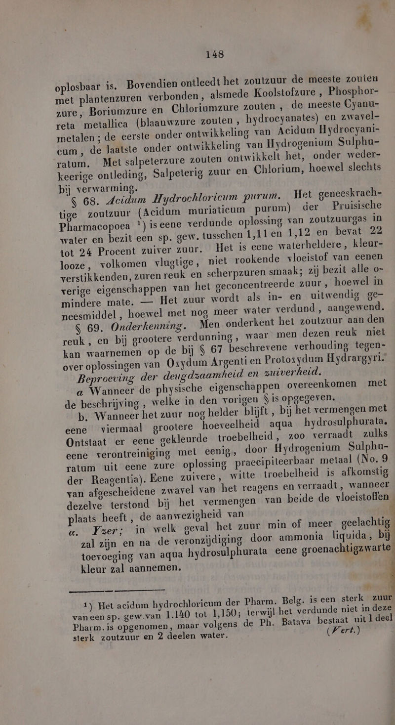 oplosbaar is. Bovendien ontleedt het zoutzuur de meeste zouten met plantenzuren verbonden , alsmede Koolstofzure , Phosphor- zure, Boriumzure en Chloriumzure zouten , de meeste Cyanu- reta metallica (blaauwzure zouten, hydrocyanates) en zwavel- metalen ; de eerste onder ontwikkeling van Acidum H ydrocyani- cum, de laatste onder ontwikkeling van Hydrogenium Sulphu- ratum. Met salpeterzure zouten ontwikkelt het, onder weder- keerige ontleding, Salpeterig zuur en Chlorium, hoewel slechts bij verwarming. S 68. Jeidum Hydrochloricum purum. Het geneeskrach- tige zoutzuur (Acidum muriaticum purum) der Pruisische Pharmacopoea ') is eene verdunde oplossing van zoutzuurgas in water en bezit een sp. gew. tusschen 1,11 en 1,12 en bevat 22 tot 24 Procent zuiver zuur. Het is eene waterheldere, kleur- looze, volkomen vlugtige, niet rookende vloeistof van eenen verstikkenden, zuren reuk en scherpzuren smaak; zij bezit alle o- verige eigenschappen van het geconcentreerde zuur, hoewel in mindere mate. — Het zuur wordt als in- en uitwendig ge- neesmiddel , hoewel met nog, meer water verdund , aangewend. $ 69. Onderkenning. Men onderkent het zoutzuur aan den reuk , en bij grootere verdunning , waar men dezen reuk niet kan waarnemen op de bij $ 67 beschrevene verhouding tegen- over oplossingen van Osydum Argenti en Protosydum Hydrargyri. Beproeving der deugdzaamheid en zuiverheid. a Wanneer de physische eigenschappen overeenkomen met de beschrijving , welke in den vorigen $ is opgegeven. b. Wanneer het zuur nog helder blijft, bij het vermengen met eene viermaal grootere hoeveelheid aqua hydrosulphurala. Ontstaat er eene gekleurde troebelheid , zoo verraadt zulks eene verontreiniging met eenig door Hydrogenium Sulphu- ratum uit eene zure oplossing praecipiteerbaar metaal (No. 9 der Reagentia). Eene zuivere, witte troebelheid is afkomstig van afgescheidene „wavel van het reagens en verraadt, wanneer dezelve terstond bij het vermengen van beide de vloeistoffen plaats heeft, de aanwezigheid van cc. Yzer; in welk geval het zuur min of meer geelachtig zal zijn en na de veronzijdiging door ammonia liquida, bij toevoeging van aqua hydrosulphurata eene groenachtigzwarte_ kleur zal aannemen. ; 1) Het acidum hydrochloricum der Pharm. Belg. is een sterk zuur vaneensp. gew.van 1.140 tot 1,150; terwijl het verdunde niet in deze Pharm. is opgenomen, maar volgens de Ph. Batava bestaat uit 1 deel sterk zoutzuur en 2 deelen water. Wert.)