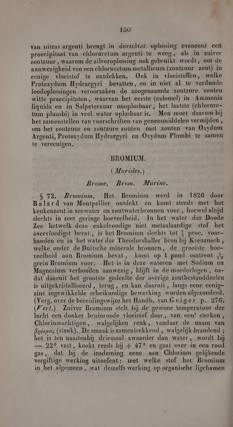 van nitras argenti brengt in derzelver oplossing eveneens een praecipitaal van chloruretum argenti te weeg, als in zuiver zoutzuur , waarom de zilveroplossing ook gebruikt wordt, om de aanwezigheid van een chloruretum metallieum (zoutzuur zout) in eenige vloeistof te ontdekken. Ook in vloeistoffen, welke Protoxydum Hydrargyri bevatten, en in niet al te verdunde loodoplossingen veroorzaken de zoogenaamde zoutzure zouten witte praecipitaten , waarvan het eerste (calomel) in Ammonia liquida en in Salpeterzuur onoplosbaar, het laatste (chlorure- tum plumbi) in veel water oplosbaar is. Men moet daarom bij het zamenstellen van voorschriften van geneesmiddelen vermijden , om het zoutzuur en zoutzure zouten met zouten van Oxydum Argenti, Protoxydum Hydrargyri en Oxydum Plnmbi te zamen te vereenigen. BROMIUM. (Murides.) Brome. Brom. Murine. $ 72. Bromium. Het Bromium werd in 1826 door Balard van Montpellier ontdekt en komt steeds met het keukenzout in zeewater en zoutwaterbronnen voor , hoewel altijd slechts in zeer geringe hoeveelheid. In het water der Doode Zee hetwelk deze enkelvoudige niet metaalaardige stof het overvloedigst bevat, is het Brominm slechts tot 4 proc. voor- handen en in het water der Theodorshaller bron bij Kreuznach , welke onder de Duitsche minerale bronnen, de grootste hoe- veelheid aan Bromium bevat, komt op 1 pond omtrent + grein Bromium voor. Het is in deze wateren met Sodium en Magnesium verbonden aanwezig , blijft in de moederlogen , na- dat daaruit het grootste gedeelte der overige zoutbestanddeelen is uitgekristalliseerd , terug, en kan daaruit, langs eene eenig- zins ingewikkelde scheikundige bewerking worden afgezonderd. (Verg. over de bereidingswijze het Handb. van Geiger p. 276. Wert.) Zuiver Bromium stelt bij de gewone temperatuur der lucht een donker bruinroode vloeistof daar, van een’ sterken, Chloriumachtigen, walgelijken reuk, vandaar de naam van Bobuos (stank). De smaak is zamentrekkend , walgelijk brandend ; het is ten naastenbij driemaal zwaarder dan water, wordt bij — 22° vast, kookt reeds bij + 47° en gaat over in een rood gas, dat bij de inademing eene aan Chlorium gelijkende vergiftige werking uitoefent: met welke stof het Bromium in het algemeen, wat deszelfs werking op organische ligchamen