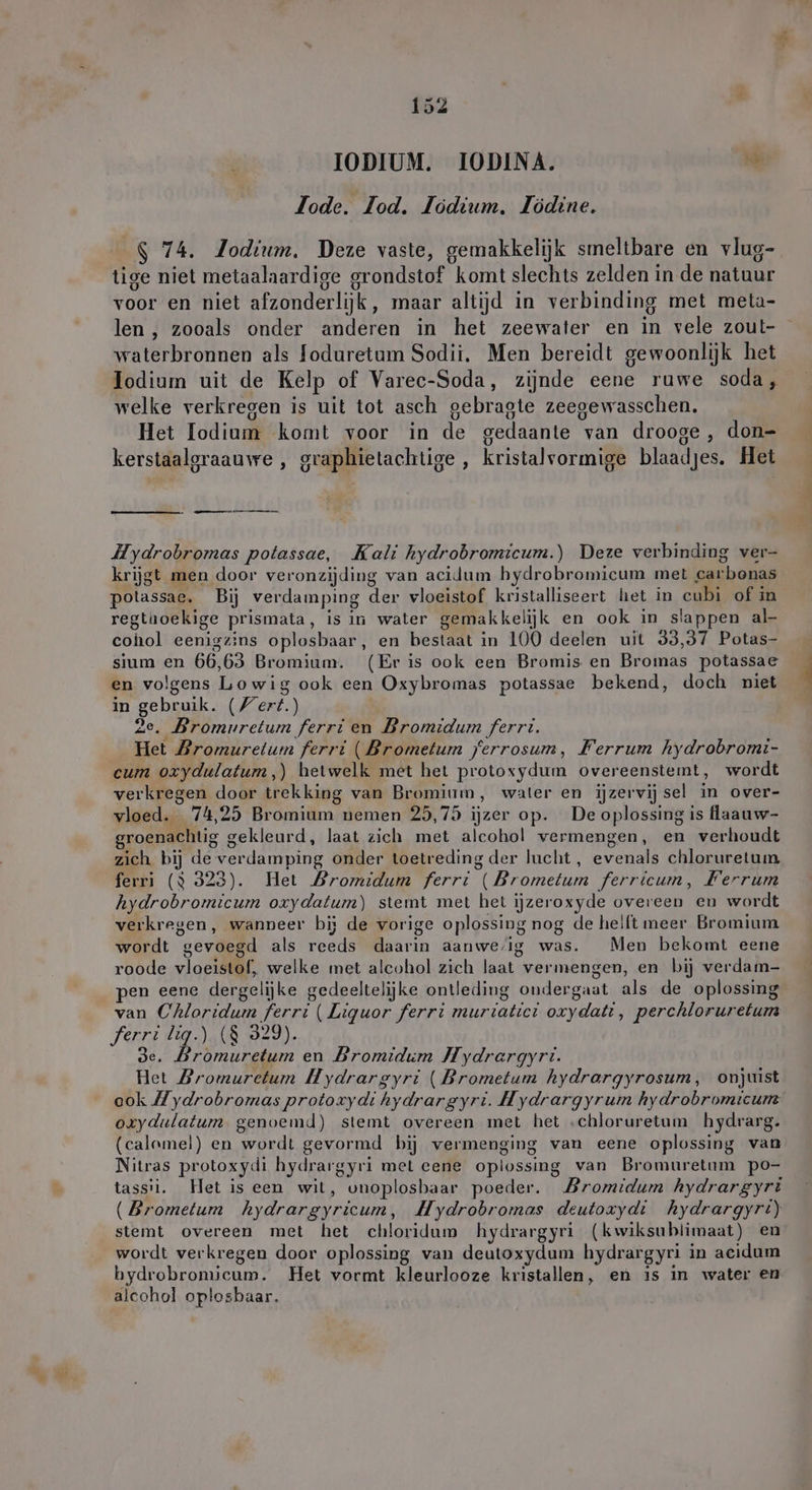IODIUM. IODINA. je Jode. Tod. Jödium. Jödine. $ 74. Jodium. Deze vaste, gemakkelijk smeltbare en vlug- tige niet metaalaardige grondstof komt slechts zelden in de natuur voor en niet afzonderlijk, maar altijd in verbinding met meta- len , zooals onder anderen in het zeewater en in vele zoul- waterbronnen als foduretum Sodii. Men bereidt gewoonlijk het Iodium uit de Kelp of Varec-Soda, zijnde eene ruwe soda, welke verkregen is uit tot asch gebragte zeegewasschen. Het Iodium komt voor in de gedaante van drooge, don- kerstaalgraauwe , graphietachtige , kristalvormige blaadjes. Het m Hydrobromas potassae, Kali hydrobromicum.) Deze verbinding ver- krijgt men door veronzijding van acidum hydrobromicum met carbonas potassae. Bij verdamping der vloeistof kristalliseert het in cubi of in regthoekige prismata, is in water gemakkelijk en ook in slappen al- cohol eenigszins oplosbaar, en bestaat in 100 deelen uit 33,37 Potas- sium en 66,63 Bromium. (Er is ook een Bromis en Bromas potassae en volgens Lowig ook een Oxybromas potassae bekend, doch niet in gebruik. (/ert.) 2e, Bromuretum ferri en Dromidum ferrti. Het Bromuretum ferri (Brometum jerrosum, Ferrum hydrobromi- cum oxydulatum,) hetwelk met het protoxydum overeenstemt, wordt verkregen door trekking van Bromium, water en ijzervijsel in over- vloed. 74,25 Bromium nemen 25,75 ijzer op. De oplossing is flaauw- roenachtig gekleurd, laat zich met alcohol vermengen, en verhoudt zich bij de verdamping onder toetreding der lucht , evenals chloruretum hydrobromicum oxydalum) stemt met het ijzeroxyde overeen en wordt verkregen, wanneer bij de vorige oplossing nog de heilt meer Bromium wordt gevoegd als reeds daarin aanwe,ig was. Men bekomt eene roode vloeistof, welke met alcohol zich laat vermengen, en bij verdam- te) van Chloridum ferri ( Liquor ferri murtatict oxydatı, perchloruretum ferri lig.) (8 329). de. Dromuretum en Bromidum Hydrargyri. Het Bromuretum Hydrargyri ( Brometum hydrargyrosum, onjuist oxydulatum genoemd) stemt overeen met het »chloruretum hydrarg. (calamel) en wordt gevormd bij vermenging van eene oplossing van Nitras protoxydi hydrargyri met eene oplossing van Bromuretum po- tassii. Het is een wit, unoplosbaar poeder. Bromidum hydrargyri (Brometum hydrargyricum, Hydrobromas deutoxydi hydrargyri) stemt overeen met het chloridum hydrargyri (kwiksublimaat) en wordt verkregen door oplossing van deutoxydum hydrargyri in acidum hydrobromicum. Het vormt kleurlooze kristallen, en is in water en alcohol oplosbaar. N ve